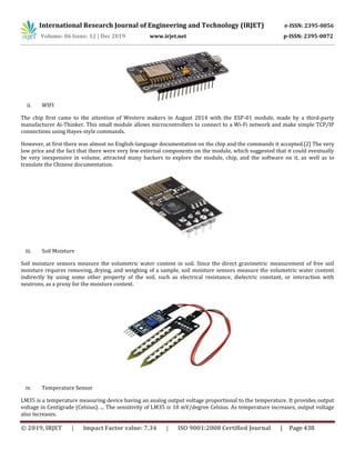 International Research Journal of Engineering and Technology (IRJET) e-ISSN: 2395-0056
Volume: 06 Issue: 12 | Dec 2019 www.irjet.net p-ISSN: 2395-0072
© 2019, IRJET | Impact Factor value: 7.34 | ISO 9001:2008 Certified Journal | Page 438
ii. WIFI
The chip first came to the attention of Western makers in August 2014 with the ESP-01 module, made by a third-party
manufacturer Ai-Thinker. This small module allows microcontrollers to connect to a Wi-Fi network and make simple TCP/IP
connections using Hayes-style commands.
However, at first there was almost no English-language documentation on the chip and the commands it accepted.[2] The very
low price and the fact that there were very few external components on the module, which suggested that it could eventually
be very inexpensive in volume, attracted many hackers to explore the module, chip, and the software on it, as well as to
translate the Chinese documentation.
iii. Soil Moisture
Soil moisture sensors measure the volumetric water content in soil. Since the direct gravimetric measurement of free soil
moisture requires removing, drying, and weighing of a sample, soil moisture sensors measure the volumetric water content
indirectly by using some other property of the soil, such as electrical resistance, dielectric constant, or interaction with
neutrons, as a proxy for the moisture content.
iv. Temperature Sensor
LM35 is a temperature measuring device having an analog output voltage proportional to the temperature. It provides output
voltage in Centigrade (Celsius). ... The sensitivity of LM35 is 10 mV/degree Celsius. As temperature increases, output voltage
also increases.
 