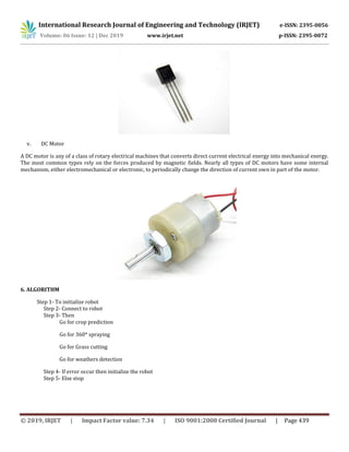 International Research Journal of Engineering and Technology (IRJET) e-ISSN: 2395-0056
Volume: 06 Issue: 12 | Dec 2019 www.irjet.net p-ISSN: 2395-0072
© 2019, IRJET | Impact Factor value: 7.34 | ISO 9001:2008 Certified Journal | Page 439
v. DC Motor
A DC motor is any of a class of rotary electrical machines that converts direct current electrical energy into mechanical energy.
The most common types rely on the forces produced by magnetic fields. Nearly all types of DC motors have some internal
mechanism, either electromechanical or electronic, to periodically change the direction of current own in part of the motor.
6. ALGORITHM
Step 1- To initialize robot
Step 2- Connect to robot
Step 3- Then
Go for crop prediction
Go for 360* spraying
Go for Grass cutting
Go for weathers detection
Step 4- If error occur then initialize the robot
Step 5- Else stop
 