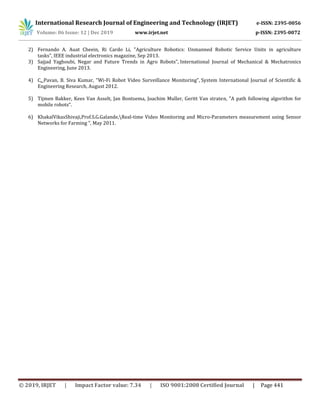 International Research Journal of Engineering and Technology (IRJET) e-ISSN: 2395-0056
Volume: 06 Issue: 12 | Dec 2019 www.irjet.net p-ISSN: 2395-0072
© 2019, IRJET | Impact Factor value: 7.34 | ISO 9001:2008 Certified Journal | Page 441
2) Fernando A. Auat Cheein, Ri Cardo Li, "Agriculture Robotics: Unmanned Robotic Service Units in agriculture
tasks", IEEE industrial electronics magazine, Sep 2013.
3) Sajjad Yaghoubi, Negar and Future Trends in Agro Robots", International Journal of Mechanical & Mechatronics
Engineering, June 2013.
4) C. Pavan, B. Siva Kumar, "Wi-Fi Robot Video Surveillance Monitoring", System International Journal of Scientific &
Engineering Research, August 2012.
5) Tijmen Bakker, Kees Van Asselt, Jan Bontsema, Joachim Muller, Geritt Van straten, "A path following algorithm for
mobile robots“.
6) KhakalVikasShivaji,Prof.S.G.Galande,Real-time Video Monitoring and Micro-Parameters measurement using Sensor
Networks for Farming ", May 2011.
 