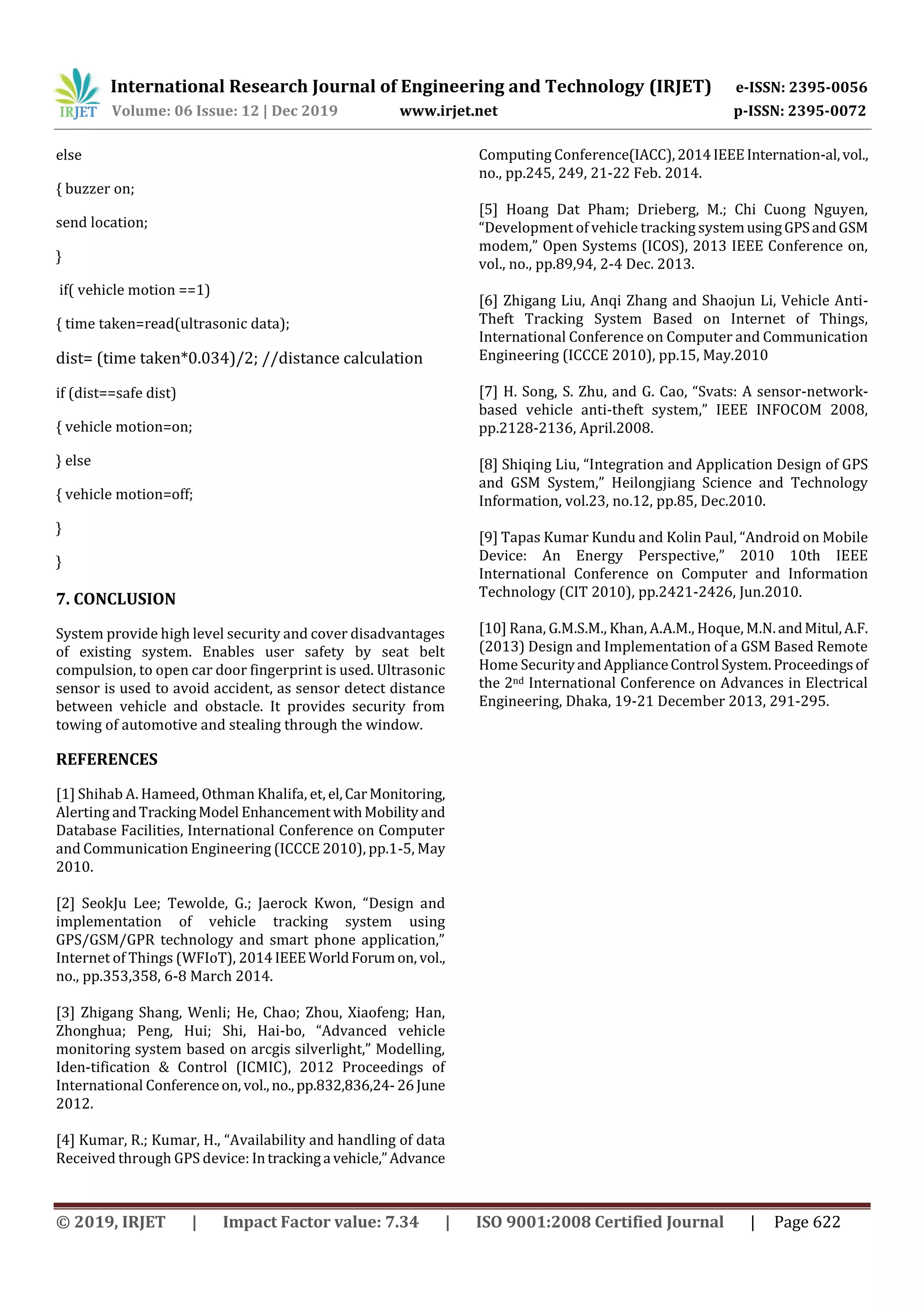 International Research Journal of Engineering and Technology (IRJET) e-ISSN: 2395-0056
Volume: 06 Issue: 12 | Dec 2019 www.irjet.net p-ISSN: 2395-0072
© 2019, IRJET | Impact Factor value: 7.34 | ISO 9001:2008 Certified Journal | Page 622
else
{ buzzer on;
send location;
}
if( vehicle motion ==1)
{ time taken=read(ultrasonic data);
dist= (time taken*0.034)/2; //distance calculation
if (dist==safe dist)
{ vehicle motion=on;
} else
{ vehicle motion=off;
}
}
7. CONCLUSION
System provide high level security and cover disadvantages
of existing system. Enables user safety by seat belt
compulsion, to open car door fingerprint is used. Ultrasonic
sensor is used to avoid accident, as sensor detect distance
between vehicle and obstacle. It provides security from
towing of automotive and stealing through the window.
REFERENCES
[1] Shihab A. Hameed, Othman Khalifa, et, el,CarMonitoring,
Alerting andTrackingModel EnhancementwithMobility and
Database Facilities, International Conference on Computer
and Communication Engineering (ICCCE 2010), pp.1-5, May
2010.
[2] SeokJu Lee; Tewolde, G.; Jaerock Kwon, “Design and
implementation of vehicle tracking system using
GPS/GSM/GPR technology and smart phone application,”
Internet of Things (WFIoT), 2014IEEEWorldForumon, vol.,
no., pp.353,358, 6-8 March 2014.
[3] Zhigang Shang, Wenli; He, Chao; Zhou, Xiaofeng; Han,
Zhonghua; Peng, Hui; Shi, Hai-bo, “Advanced vehicle
monitoring system based on arcgis silverlight,” Modelling,
Iden-tification & Control (ICMIC), 2012 Proceedings of
International Conferenceon, vol.,no.,pp.832,836,24-26June
2012.
[4] Kumar, R.; Kumar, H., “Availability and handling of data
Received through GPS device: Intrackinga vehicle,”Advance
Computing Conference(IACC),2014IEEEInternation-al,vol.,
no., pp.245, 249, 21-22 Feb. 2014.
[5] Hoang Dat Pham; Drieberg, M.; Chi Cuong Nguyen,
“Development of vehicle tracking systemusingGPSandGSM
modem,” Open Systems (ICOS), 2013 IEEE Conference on,
vol., no., pp.89,94, 2-4 Dec. 2013.
[6] Zhigang Liu, Anqi Zhang and Shaojun Li, Vehicle Anti-
Theft Tracking System Based on Internet of Things,
International Conference on Computer and Communication
Engineering (ICCCE 2010), pp.15, May.2010
[7] H. Song, S. Zhu, and G. Cao, “Svats: A sensor-network-
based vehicle anti-theft system,” IEEE INFOCOM 2008,
pp.2128-2136, April.2008.
[8] Shiqing Liu, “Integration and Application Design of GPS
and GSM System,” Heilongjiang Science and Technology
Information, vol.23, no.12, pp.85, Dec.2010.
[9] Tapas Kumar Kundu and Kolin Paul, “Android on Mobile
Device: An Energy Perspective,” 2010 10th IEEE
International Conference on Computer and Information
Technology (CIT 2010), pp.2421-2426, Jun.2010.
[10] Rana, G.M.S.M., Khan, A.A.M., Hoque, M.N.andMitul,A.F.
(2013) Design and Implementation of a GSM Based Remote
Home SecurityandApplianceControl System.Proceedingsof
the 2nd International Conference on Advances in Electrical
Engineering, Dhaka, 19-21 December 2013, 291-295.
 