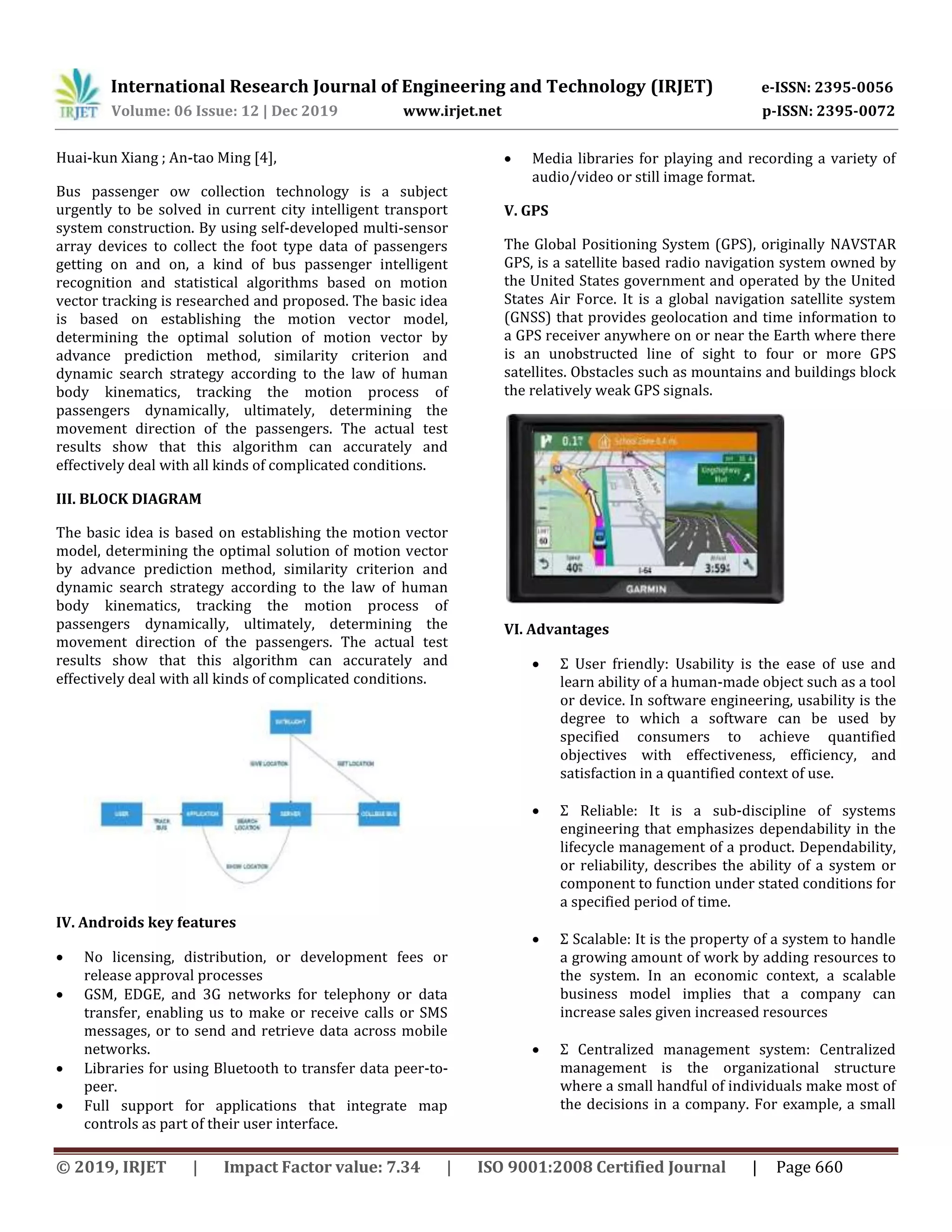 International Research Journal of Engineering and Technology (IRJET) e-ISSN: 2395-0056
Volume: 06 Issue: 12 | Dec 2019 www.irjet.net p-ISSN: 2395-0072
© 2019, IRJET | Impact Factor value: 7.34 | ISO 9001:2008 Certified Journal | Page 660
Huai-kun Xiang ; An-tao Ming [4],
Bus passenger ow collection technology is a subject
urgently to be solved in current city intelligent transport
system construction. By using self-developed multi-sensor
array devices to collect the foot type data of passengers
getting on and on, a kind of bus passenger intelligent
recognition and statistical algorithms based on motion
vector tracking is researched and proposed. The basic idea
is based on establishing the motion vector model,
determining the optimal solution of motion vector by
advance prediction method, similarity criterion and
dynamic search strategy according to the law of human
body kinematics, tracking the motion process of
passengers dynamically, ultimately, determining the
movement direction of the passengers. The actual test
results show that this algorithm can accurately and
effectively deal with all kinds of complicated conditions.
III. BLOCK DIAGRAM
The basic idea is based on establishing the motion vector
model, determining the optimal solution of motion vector
by advance prediction method, similarity criterion and
dynamic search strategy according to the law of human
body kinematics, tracking the motion process of
passengers dynamically, ultimately, determining the
movement direction of the passengers. The actual test
results show that this algorithm can accurately and
effectively deal with all kinds of complicated conditions.
IV. Androids key features
 No licensing, distribution, or development fees or
release approval processes
 GSM, EDGE, and 3G networks for telephony or data
transfer, enabling us to make or receive calls or SMS
messages, or to send and retrieve data across mobile
networks.
 Libraries for using Bluetooth to transfer data peer-to-
peer.
 Full support for applications that integrate map
controls as part of their user interface.
 Media libraries for playing and recording a variety of
audio/video or still image format.
V. GPS
The Global Positioning System (GPS), originally NAVSTAR
GPS, is a satellite based radio navigation system owned by
the United States government and operated by the United
States Air Force. It is a global navigation satellite system
(GNSS) that provides geolocation and time information to
a GPS receiver anywhere on or near the Earth where there
is an unobstructed line of sight to four or more GPS
satellites. Obstacles such as mountains and buildings block
the relatively weak GPS signals.
VI. Advantages
 Σ User friendly: Usability is the ease of use and
learn ability of a human-made object such as a tool
or device. In software engineering, usability is the
degree to which a software can be used by
specified consumers to achieve quantified
objectives with effectiveness, efficiency, and
satisfaction in a quantified context of use.
 Σ Reliable: It is a sub-discipline of systems
engineering that emphasizes dependability in the
lifecycle management of a product. Dependability,
or reliability, describes the ability of a system or
component to function under stated conditions for
a specified period of time.
 Σ Scalable: It is the property of a system to handle
a growing amount of work by adding resources to
the system. In an economic context, a scalable
business model implies that a company can
increase sales given increased resources
 Σ Centralized management system: Centralized
management is the organizational structure
where a small handful of individuals make most of
the decisions in a company. For example, a small
 