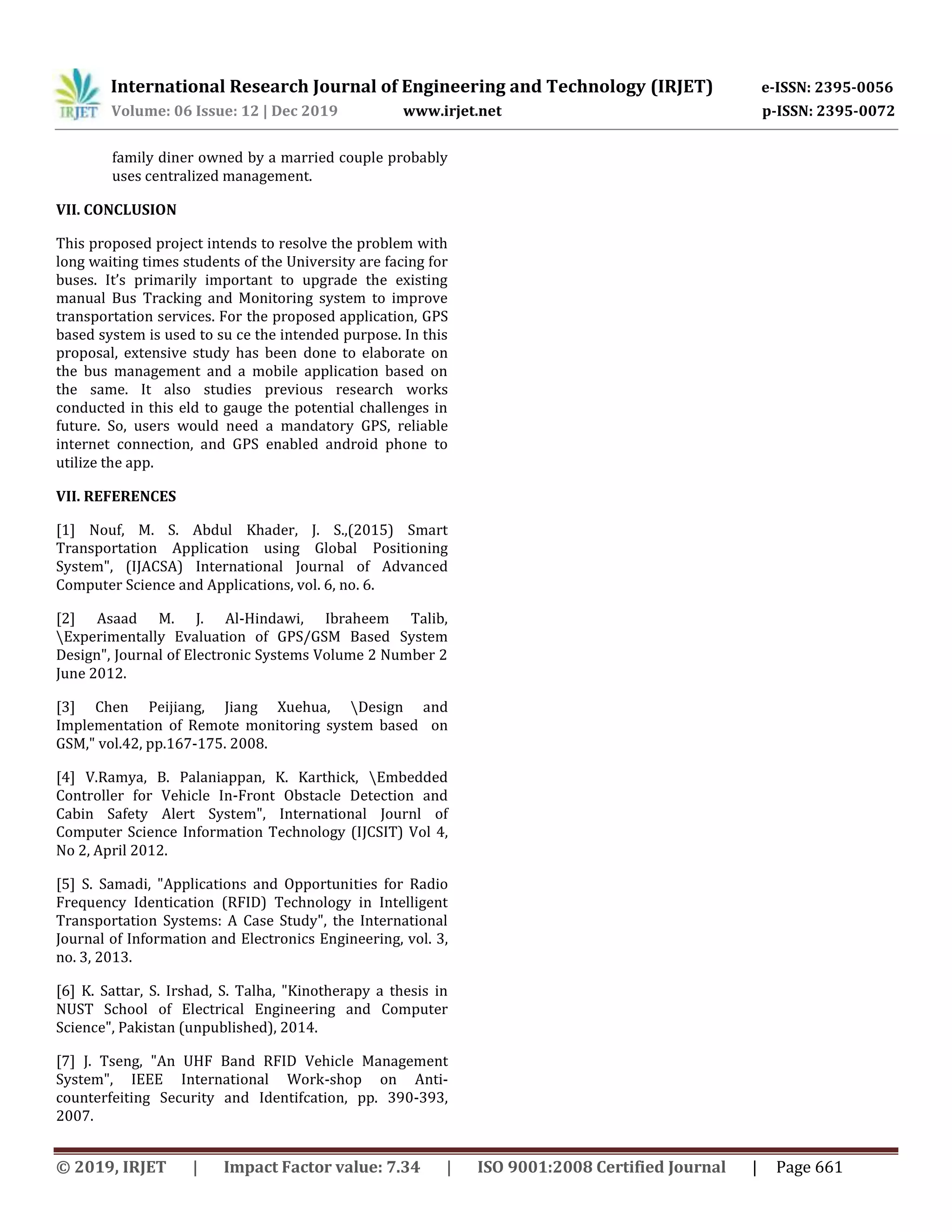 International Research Journal of Engineering and Technology (IRJET) e-ISSN: 2395-0056
Volume: 06 Issue: 12 | Dec 2019 www.irjet.net p-ISSN: 2395-0072
© 2019, IRJET | Impact Factor value: 7.34 | ISO 9001:2008 Certified Journal | Page 661
family diner owned by a married couple probably
uses centralized management.
VII. CONCLUSION
This proposed project intends to resolve the problem with
long waiting times students of the University are facing for
buses. It’s primarily important to upgrade the existing
manual Bus Tracking and Monitoring system to improve
transportation services. For the proposed application, GPS
based system is used to su ce the intended purpose. In this
proposal, extensive study has been done to elaborate on
the bus management and a mobile application based on
the same. It also studies previous research works
conducted in this eld to gauge the potential challenges in
future. So, users would need a mandatory GPS, reliable
internet connection, and GPS enabled android phone to
utilize the app.
VII. REFERENCES
[1] Nouf, M. S. Abdul Khader, J. S.,(2015) Smart
Transportation Application using Global Positioning
System", (IJACSA) International Journal of Advanced
Computer Science and Applications, vol. 6, no. 6.
[2] Asaad M. J. Al-Hindawi, Ibraheem Talib,
Experimentally Evaluation of GPS/GSM Based System
Design", Journal of Electronic Systems Volume 2 Number 2
June 2012.
[3] Chen Peijiang, Jiang Xuehua, Design and
Implementation of Remote monitoring system based on
GSM," vol.42, pp.167-175. 2008.
[4] V.Ramya, B. Palaniappan, K. Karthick, Embedded
Controller for Vehicle In-Front Obstacle Detection and
Cabin Safety Alert System", International Journl of
Computer Science Information Technology (IJCSIT) Vol 4,
No 2, April 2012.
[5] S. Samadi, "Applications and Opportunities for Radio
Frequency Identication (RFID) Technology in Intelligent
Transportation Systems: A Case Study", the International
Journal of Information and Electronics Engineering, vol. 3,
no. 3, 2013.
[6] K. Sattar, S. Irshad, S. Talha, "Kinotherapy a thesis in
NUST School of Electrical Engineering and Computer
Science", Pakistan (unpublished), 2014.
[7] J. Tseng, "An UHF Band RFID Vehicle Management
System", IEEE International Work-shop on Anti-
counterfeiting Security and Identifcation, pp. 390-393,
2007.
 