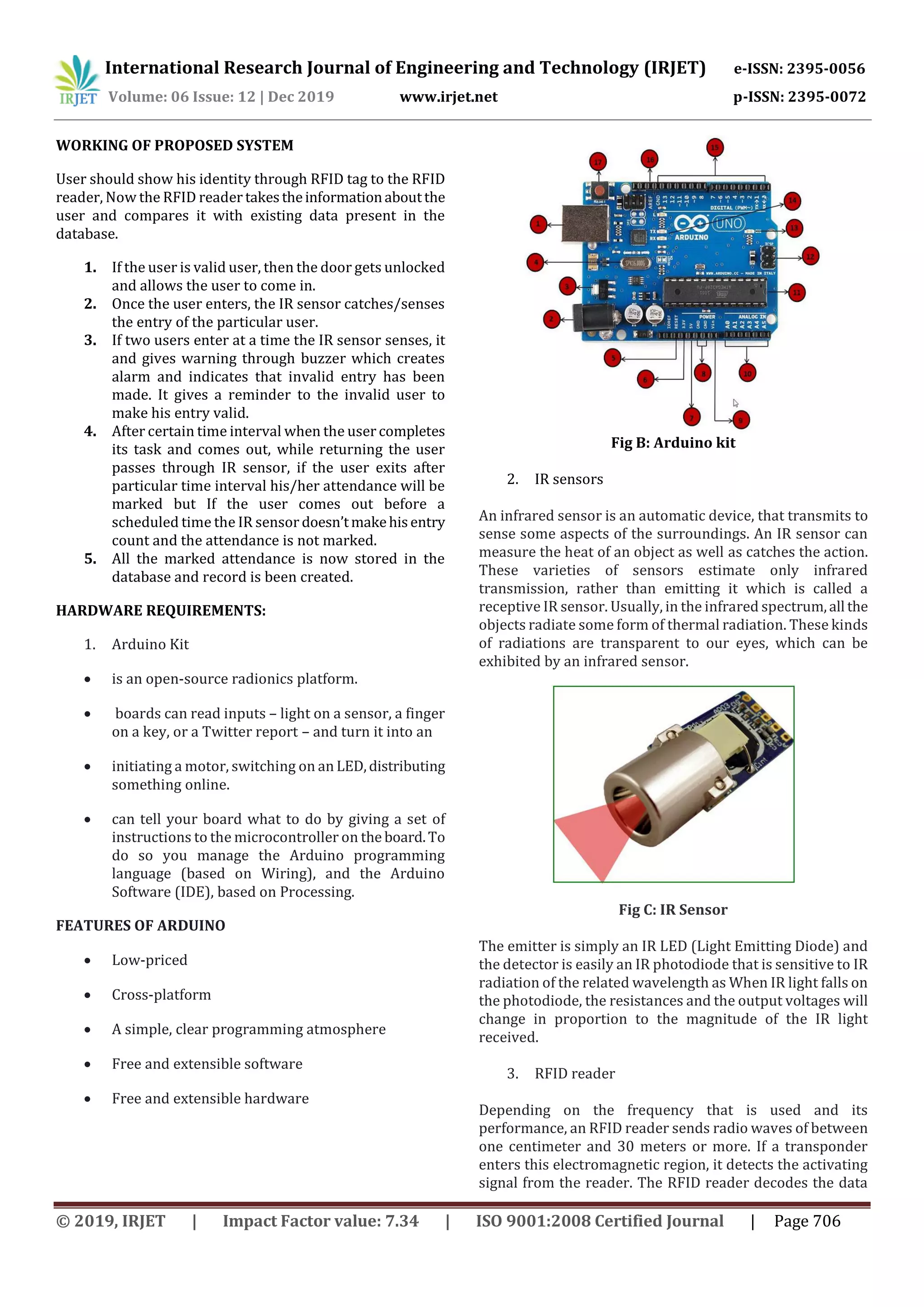 International Research Journal of Engineering and Technology (IRJET) e-ISSN: 2395-0056
Volume: 06 Issue: 12 | Dec 2019 www.irjet.net p-ISSN: 2395-0072
© 2019, IRJET | Impact Factor value: 7.34 | ISO 9001:2008 Certified Journal | Page 706
WORKING OF PROPOSED SYSTEM
User should show his identity through RFID tag to the RFID
reader, Now the RFID reader takestheinformationaboutthe
user and compares it with existing data present in the
database.
1. If the user is valid user, then the door gets unlocked
and allows the user to come in.
2. Once the user enters, the IR sensor catches/senses
the entry of the particular user.
3. If two users enter at a time the IR sensor senses, it
and gives warning through buzzer which creates
alarm and indicates that invalid entry has been
made. It gives a reminder to the invalid user to
make his entry valid.
4. After certain time interval when the user completes
its task and comes out, while returning the user
passes through IR sensor, if the user exits after
particular time interval his/her attendance will be
marked but If the user comes out before a
scheduled time the IR sensor doesn’tmakehisentry
count and the attendance is not marked.
5. All the marked attendance is now stored in the
database and record is been created.
HARDWARE REQUIREMENTS:
1. Arduino Kit
 is an open-source radionics platform.
 boards can read inputs – light on a sensor, a finger
on a key, or a Twitter report – and turn it into an
 initiating a motor, switching on an LED,distributing
something online.
 can tell your board what to do by giving a set of
instructions to the microcontroller on the board.To
do so you manage the Arduino programming
language (based on Wiring), and the Arduino
Software (IDE), based on Processing.
FEATURES OF ARDUINO
 Low-priced
 Cross-platform
 A simple, clear programming atmosphere
 Free and extensible software
 Free and extensible hardware
Fig B: Arduino kit
2. IR sensors
An infrared sensor is an automatic device, that transmits to
sense some aspects of the surroundings. An IR sensor can
measure the heat of an object as well as catches the action.
These varieties of sensors estimate only infrared
transmission, rather than emitting it which is called a
receptive IR sensor. Usually, in the infrared spectrum,all the
objects radiate some form of thermal radiation. These kinds
of radiations are transparent to our eyes, which can be
exhibited by an infrared sensor.
Fig C: IR Sensor
The emitter is simply an IR LED (Light Emitting Diode) and
the detector is easily an IR photodiode that is sensitive to IR
radiation of the related wavelength as When IR light falls on
the photodiode, the resistances and the output voltages will
change in proportion to the magnitude of the IR light
received.
3. RFID reader
Depending on the frequency that is used and its
performance, an RFID reader sends radio waves of between
one centimeter and 30 meters or more. If a transponder
enters this electromagnetic region, it detects the activating
signal from the reader. The RFID reader decodes the data
 