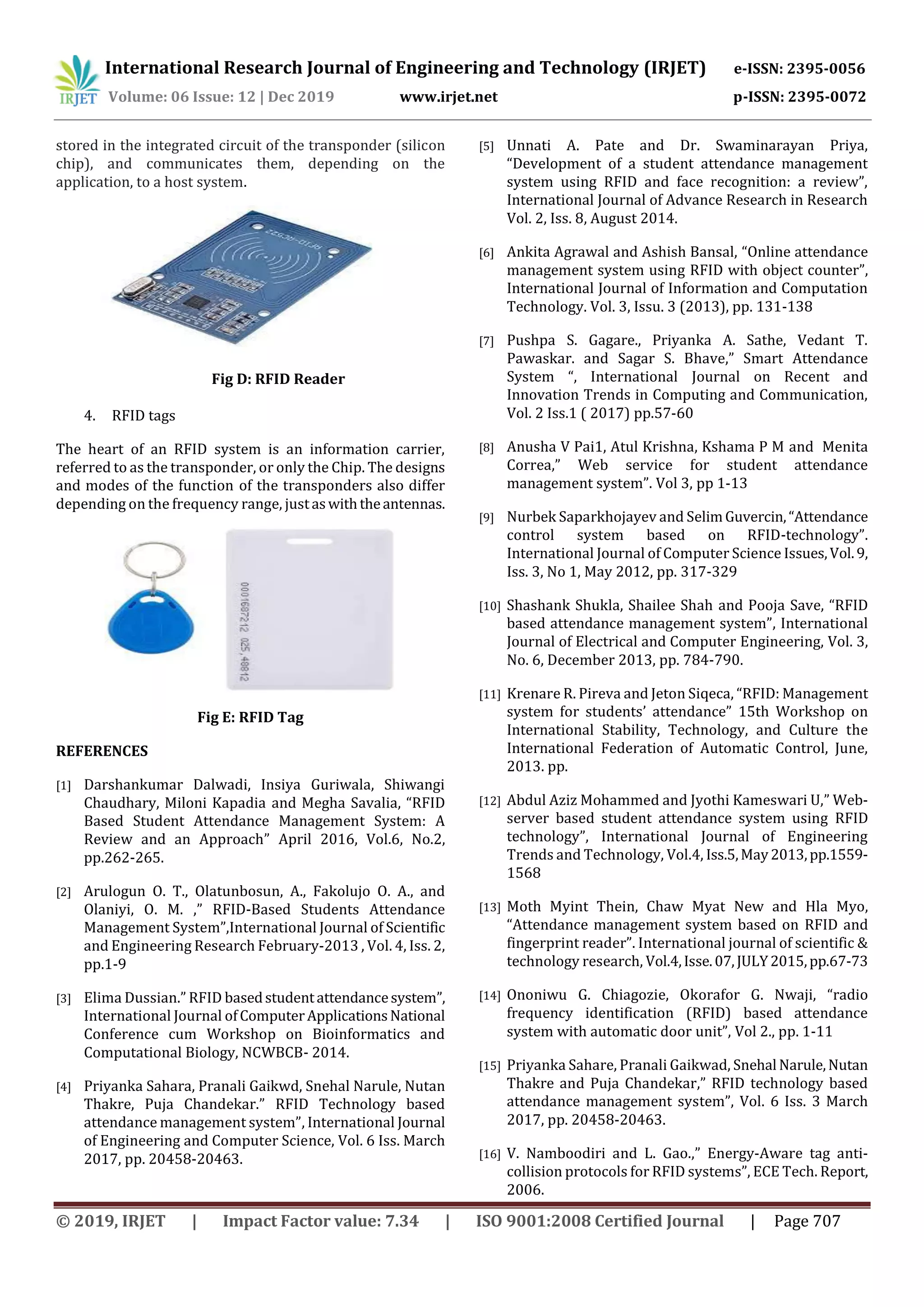 International Research Journal of Engineering and Technology (IRJET) e-ISSN: 2395-0056
Volume: 06 Issue: 12 | Dec 2019 www.irjet.net p-ISSN: 2395-0072
© 2019, IRJET | Impact Factor value: 7.34 | ISO 9001:2008 Certified Journal | Page 707
stored in the integrated circuit of the transponder (silicon
chip), and communicates them, depending on the
application, to a host system.
Fig D: RFID Reader
4. RFID tags
The heart of an RFID system is an information carrier,
referred to as the transponder, or only the Chip. The designs
and modes of the function of the transponders also differ
depending on the frequency range, justaswiththeantennas.
Fig E: RFID Tag
REFERENCES
[1] Darshankumar Dalwadi, Insiya Guriwala, Shiwangi
Chaudhary, Miloni Kapadia and Megha Savalia, “RFID
Based Student Attendance Management System: A
Review and an Approach” April 2016, Vol.6, No.2,
pp.262-265.
[2] Arulogun O. T., Olatunbosun, A., Fakolujo O. A., and
Olaniyi, O. M. ,” RFID-Based Students Attendance
Management System”,International Journal of Scientific
and Engineering Research February-2013 , Vol. 4, Iss. 2,
pp.1-9
[3] Elima Dussian.” RFID basedstudentattendancesystem”,
International Journal ofComputerApplicationsNational
Conference cum Workshop on Bioinformatics and
Computational Biology, NCWBCB- 2014.
[4] Priyanka Sahara, Pranali Gaikwd, Snehal Narule, Nutan
Thakre, Puja Chandekar.” RFID Technology based
attendance management system”, International Journal
of Engineering and Computer Science, Vol. 6 Iss. March
2017, pp. 20458-20463.
[5] Unnati A. Pate and Dr. Swaminarayan Priya,
“Development of a student attendance management
system using RFID and face recognition: a review”,
International Journal of Advance Research in Research
Vol. 2, Iss. 8, August 2014.
[6] Ankita Agrawal and Ashish Bansal, “Online attendance
management system using RFID with object counter”,
International Journal of Information and Computation
Technology. Vol. 3, Issu. 3 (2013), pp. 131-138
[7] Pushpa S. Gagare., Priyanka A. Sathe, Vedant T.
Pawaskar. and Sagar S. Bhave,” Smart Attendance
System “, International Journal on Recent and
Innovation Trends in Computing and Communication,
Vol. 2 Iss.1 ( 2017) pp.57-60
[8] Anusha V Pai1, Atul Krishna, Kshama P M and Menita
Correa,” Web service for student attendance
management system”. Vol 3, pp 1-13
[9] Nurbek Saparkhojayev and SelimGuvercin,“Attendance
control system based on RFID-technology”.
International Journal of Computer Science Issues,Vol.9,
Iss. 3, No 1, May 2012, pp. 317-329
[10] Shashank Shukla, Shailee Shah and Pooja Save, “RFID
based attendance management system”, International
Journal of Electrical and Computer Engineering, Vol. 3,
No. 6, December 2013, pp. 784-790.
[11] Krenare R. Pireva and Jeton Siqeca, “RFID: Management
system for students’ attendance” 15th Workshop on
International Stability, Technology, and Culture the
International Federation of Automatic Control, June,
2013. pp.
[12] Abdul Aziz Mohammed and Jyothi Kameswari U,” Web-
server based student attendance system using RFID
technology”, International Journal of Engineering
Trends and Technology, Vol.4, Iss.5,May2013,pp.1559-
1568
[13] Moth Myint Thein, Chaw Myat New and Hla Myo,
“Attendance management system based on RFID and
fingerprint reader”. International journal of scientific &
technology research, Vol.4,Isse.07,JULY2015,pp.67-73
[14] Ononiwu G. Chiagozie, Okorafor G. Nwaji, “radio
frequency identification (RFID) based attendance
system with automatic door unit”, Vol 2., pp. 1-11
[15] Priyanka Sahare, Pranali Gaikwad, Snehal Narule,Nutan
Thakre and Puja Chandekar,” RFID technology based
attendance management system”, Vol. 6 Iss. 3 March
2017, pp. 20458-20463.
[16] V. Namboodiri and L. Gao.,” Energy-Aware tag anti-
collision protocols for RFID systems”, ECE Tech. Report,
2006.
 