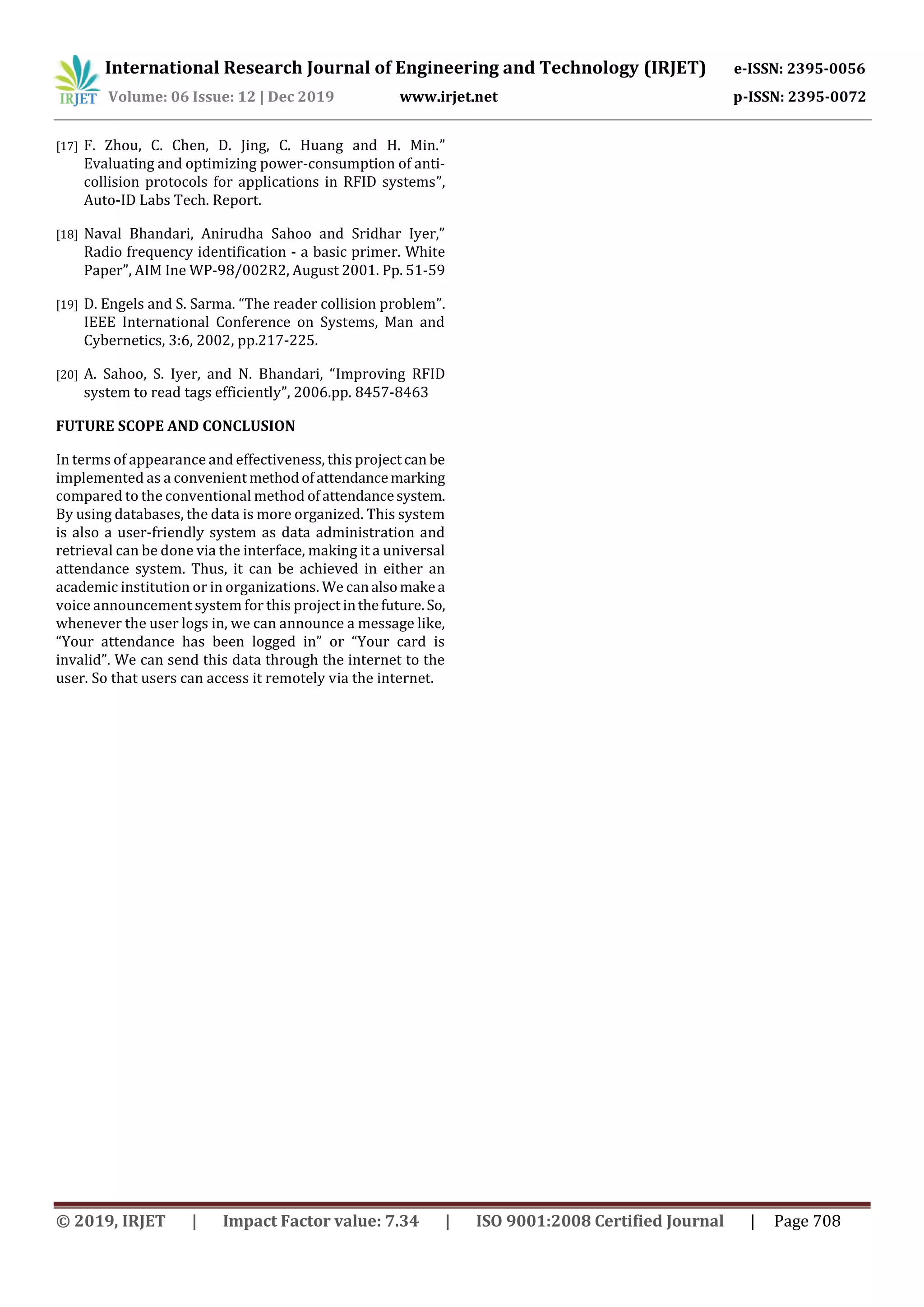 International Research Journal of Engineering and Technology (IRJET) e-ISSN: 2395-0056
Volume: 06 Issue: 12 | Dec 2019 www.irjet.net p-ISSN: 2395-0072
© 2019, IRJET | Impact Factor value: 7.34 | ISO 9001:2008 Certified Journal | Page 708
[17] F. Zhou, C. Chen, D. Jing, C. Huang and H. Min.”
Evaluating and optimizing power-consumption of anti-
collision protocols for applications in RFID systems”,
Auto-ID Labs Tech. Report.
[18] Naval Bhandari, Anirudha Sahoo and Sridhar Iyer,”
Radio frequency identification - a basic primer. White
Paper”, AIM Ine WP-98/002R2, August 2001. Pp. 51-59
[19] D. Engels and S. Sarma. “The reader collision problem”.
IEEE International Conference on Systems, Man and
Cybernetics, 3:6, 2002, pp.217-225.
[20] A. Sahoo, S. Iyer, and N. Bhandari, “Improving RFID
system to read tags efficiently”, 2006.pp. 8457-8463
FUTURE SCOPE AND CONCLUSION
In terms of appearance and effectiveness, this project can be
implemented as a convenientmethodofattendancemarking
compared to the conventional method ofattendancesystem.
By using databases, the data is more organized. This system
is also a user-friendly system as data administration and
retrieval can be done via the interface, making it a universal
attendance system. Thus, it can be achieved in either an
academic institution or in organizations. We canalsomakea
voice announcement system for this project inthefuture. So,
whenever the user logs in, we can announce a message like,
“Your attendance has been logged in” or “Your card is
invalid”. We can send this data through the internet to the
user. So that users can access it remotely via the internet.
 