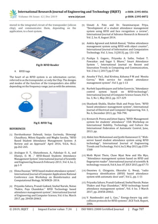 International Research Journal of Engineering and Technology (IRJET) e-ISSN: 2395-0056
Volume: 06 Issue: 12 | Dec 2019 www.irjet.net p-ISSN: 2395-0072
© 2019, IRJET | Impact Factor value: 7.34 | ISO 9001:2008 Certified Journal | Page 707
stored in the integrated circuit of the transponder (silicon
chip), and communicates them, depending on the
application, to a host system.
Fig D: RFID Reader
4. RFID tags
The heart of an RFID system is an information carrier,
referred to as the transponder, or only the Chip. The designs
and modes of the function of the transponders also differ
depending on the frequency range, justaswiththeantennas.
Fig E: RFID Tag
REFERENCES
[1] Darshankumar Dalwadi, Insiya Guriwala, Shiwangi
Chaudhary, Miloni Kapadia and Megha Savalia, “RFID
Based Student Attendance Management System: A
Review and an Approach” April 2016, Vol.6, No.2,
pp.262-265.
[2] Arulogun O. T., Olatunbosun, A., Fakolujo O. A., and
Olaniyi, O. M. ,” RFID-Based Students Attendance
Management System”,International Journal of Scientific
and Engineering Research February-2013 , Vol. 4, Iss. 2,
pp.1-9
[3] Elima Dussian.” RFID basedstudentattendancesystem”,
International Journal ofComputerApplicationsNational
Conference cum Workshop on Bioinformatics and
Computational Biology, NCWBCB- 2014.
[4] Priyanka Sahara, Pranali Gaikwd, Snehal Narule, Nutan
Thakre, Puja Chandekar.” RFID Technology based
attendance management system”, International Journal
of Engineering and Computer Science, Vol. 6 Iss. March
2017, pp. 20458-20463.
[5] Unnati A. Pate and Dr. Swaminarayan Priya,
“Development of a student attendance management
system using RFID and face recognition: a review”,
International Journal of Advance Research in Research
Vol. 2, Iss. 8, August 2014.
[6] Ankita Agrawal and Ashish Bansal, “Online attendance
management system using RFID with object counter”,
International Journal of Information and Computation
Technology. Vol. 3, Issu. 3 (2013), pp. 131-138
[7] Pushpa S. Gagare., Priyanka A. Sathe, Vedant T.
Pawaskar. and Sagar S. Bhave,” Smart Attendance
System “, International Journal on Recent and
Innovation Trends in Computing and Communication,
Vol. 2 Iss.1 ( 2017) pp.57-60
[8] Anusha V Pai1, Atul Krishna, Kshama P M and Menita
Correa,” Web service for student attendance
management system”. Vol 3, pp 1-13
[9] Nurbek Saparkhojayev and SelimGuvercin,“Attendance
control system based on RFID-technology”.
International Journal of Computer Science Issues,Vol.9,
Iss. 3, No 1, May 2012, pp. 317-329
[10] Shashank Shukla, Shailee Shah and Pooja Save, “RFID
based attendance management system”, International
Journal of Electrical and Computer Engineering, Vol. 3,
No. 6, December 2013, pp. 784-790.
[11] Krenare R. Pireva and Jeton Siqeca, “RFID: Management
system for students’ attendance” 15th Workshop on
International Stability, Technology, and Culture the
International Federation of Automatic Control, June,
2013. pp.
[12] Abdul Aziz Mohammed and Jyothi Kameswari U,” Web-
server based student attendance system using RFID
technology”, International Journal of Engineering
Trends and Technology, Vol.4, Iss.5,May2013,pp.1559-
1568
[13] Moth Myint Thein, Chaw Myat New and Hla Myo,
“Attendance management system based on RFID and
fingerprint reader”. International journal of scientific &
technology research, Vol.4,Isse.07,JULY2015,pp.67-73
[14] Ononiwu G. Chiagozie, Okorafor G. Nwaji, “radio
frequency identification (RFID) based attendance
system with automatic door unit”, Vol 2., pp. 1-11
[15] Priyanka Sahare, Pranali Gaikwad, Snehal Narule,Nutan
Thakre and Puja Chandekar,” RFID technology based
attendance management system”, Vol. 6 Iss. 3 March
2017, pp. 20458-20463.
[16] V. Namboodiri and L. Gao.,” Energy-Aware tag anti-
collision protocols for RFID systems”, ECE Tech. Report,
2006.
 