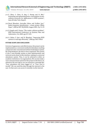 International Research Journal of Engineering and Technology (IRJET) e-ISSN: 2395-0056
Volume: 06 Issue: 12 | Dec 2019 www.irjet.net p-ISSN: 2395-0072
© 2019, IRJET | Impact Factor value: 7.34 | ISO 9001:2008 Certified Journal | Page 708
[17] F. Zhou, C. Chen, D. Jing, C. Huang and H. Min.”
Evaluating and optimizing power-consumption of anti-
collision protocols for applications in RFID systems”,
Auto-ID Labs Tech. Report.
[18] Naval Bhandari, Anirudha Sahoo and Sridhar Iyer,”
Radio frequency identification - a basic primer. White
Paper”, AIM Ine WP-98/002R2, August 2001. Pp. 51-59
[19] D. Engels and S. Sarma. “The reader collision problem”.
IEEE International Conference on Systems, Man and
Cybernetics, 3:6, 2002, pp.217-225.
[20] A. Sahoo, S. Iyer, and N. Bhandari, “Improving RFID
system to read tags efficiently”, 2006.pp. 8457-8463
FUTURE SCOPE AND CONCLUSION
In terms of appearance and effectiveness, this project can be
implemented as a convenientmethodofattendancemarking
compared to the conventional method ofattendancesystem.
By using databases, the data is more organized. This system
is also a user-friendly system as data administration and
retrieval can be done via the interface, making it a universal
attendance system. Thus, it can be achieved in either an
academic institution or in organizations. We canalsomakea
voice announcement system for this project inthefuture. So,
whenever the user logs in, we can announce a message like,
“Your attendance has been logged in” or “Your card is
invalid”. We can send this data through the internet to the
user. So that users can access it remotely via the internet.
 