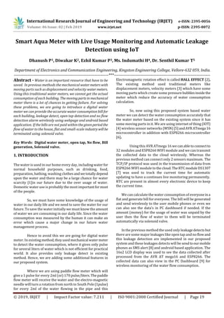 International Research Journal of Engineering and Technology (IRJET) e-ISSN: 2395-0056
Volume: 06 Issue: 02 | Feb 2019 www.irjet.net p-ISSN: 2395-0072
© 2019, IRJET | Impact Factor value: 7.211 | ISO 9001:2008 Certified Journal | Page 19
Smart Aqua Meter with Live Usage Monitoring and Automatic Leakage
Detection using IoT
Dhanush P1, Diwakar K2, Ezhil Kumar P3, Ms. Indumathi H4, Dr. Senthil Kumar T5
Department of Electronics and Communication Engineering, Kingston Engineering College, Vellore-632 059, India.
---------------------------------------------------------------------***----------------------------------------------------------------------
Abstract - Water is an important resource that have to be
saved. In previous methods the mechanical watermeterswith
moving parts such as displacement and velocity watermeters.
Using this traditional water meters, we cannot get the actual
consumption of each building. Themovingpartsin mechanical
meter there is a lot of chances to getting failure. For solving
these problems, we are going to introduce a digital water
meter we can provide the accurate water consumption bill for
each building, leakage detect, open tap detection and no flow
detection alarm wirelessly using webpage and android based
application. If the bills are not paid within thegivenperiodthe
flow of water to the house, flat and small-scale industrywill be
terminated using solenoid valve.
Key Words: Digital water meter, open tap, No flow, Bill
generation, Solenoid valve.
1. INTRODUCTION
The water is used in our home every day, includingwaterfor
normal household purposes, such as drinking, food,
preparation, bathing, washing clothesandwetotallydepend
upon the water and there may be a large chance for water
scarcity [1]in our future due to the over usage of water.
Domestic water use is probably the most importantformost
of the people.
So, we must have some knowledge of the usage of
water in our daily life and we need to save the water for our
future. To save the water initially we must know the amount
of water we are consuming in our daily life. Since the water
consumption was measured by the human it can make an
error which cause a major change in our future water
management process.
Hence to avoid this we are going for digital water
meter. In existing method,theyusedmechanical watermeter
to detect the water consumption, where it gives only pulse
for several liters of water which is not efficient for practical
world. It also provides only leakage detect in existing
method. Hence, we are adding some additional features in
our proposed system.
Where we are using paddle flow meter which will
give a 1 pulse for every 2ml (or) 170 pulse/liters.Thepaddle
flow meter will receive the water and the electro-magnetic
needle will turn a rotation from north to South Pole(1pulse)
for every 2ml of the water flowing in the pipe and this
Electromagnetic rotation effect is called HALL EFFECT [2].
The existing method used traditional meters like
displacement meters, velocity meters [3] which have some
moving parts which create some pressure bubblesinside the
meter which reduce the accuracy of water consumption
calculation.
So, now using this proposed system based water
meter we can detect the water consumption accurately that
the water meter based on the existing system since it has
some moving parts in it. We are using internet of thing (IOT)
[4] wireless sensor networks (WSN)[5]andAVRATmega 16
microcontroller in addition with ESP8266 microcontroller
[6].
Using this AVR ATmega 16 wecanabletoconnectto
32 modules and ESP8266 WIFI module and we can transmit
the collected data to the cloud wirelessly. Whereas the
previous method can connect only 2 sensors maximum. The
TCP/IP protocol was used in the transmission of data from
ESP8266 WIFI module tothe cloud.TheRTCmoduleDS1307
[7] was used to track the current time for automatic
updating to have a continues live monitoring permanently.
RTC are present in almost every electronic device to keep
the current time.
We can calculate the water consumption of everyoneina
flat and generate bill for everyone. The bill will be generated
and send wirelessly to the user mobile phones or even we
can also see the data’s in PC dashboard if needed. If the
amount (money) for the usage of water was unpaid by the
user then the flow of water to them will be terminated
automatically via solenoid valve.
In the previous method the used only leakagedetectsbut
there are some major leakages like open tap and noflowand
this leakage detection are implemented in our proposed
system and these leakages detects will be sendtoourmobile
phones as SMS alert [8] and android based application. The
16x2 LCD display was used to see the data collected after
processed from the AVR AT mega16 and ESP8266. The
collected data can also view in the PC Dashboard [9] for
wireless monitoring of the water flow consumption.
 