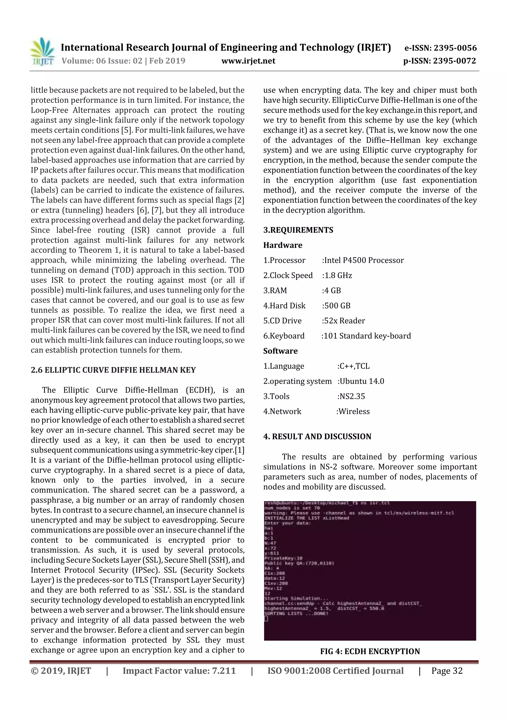 International Research Journal of Engineering and Technology (IRJET) e-ISSN: 2395-0056
Volume: 06 Issue: 02 | Feb 2019 www.irjet.net p-ISSN: 2395-0072
© 2019, IRJET | Impact Factor value: 7.211 | ISO 9001:2008 Certified Journal | Page 32
little because packets are not required to be labeled, but the
protection performance is in turn limited. For instance, the
Loop-Free Alternates approach can protect the routing
against any single-link failure only if the network topology
meets certain conditions [5]. For multi-link failures,wehave
not seen any label-free approachthatcanprovidea complete
protection even against dual-link failures.Ontheotherhand,
label-based approaches use information that are carried by
IP packets after failures occur. This means that modification
to data packets are needed, such that extra information
(labels) can be carried to indicate the existence of failures.
The labels can have different forms such as special flags [2]
or extra (tunneling) headers [6], [7], but they all introduce
extra processing overhead and delay the packet forwarding.
Since label-free routing (ISR) cannot provide a full
protection against multi-link failures for any network
according to Theorem 1, it is natural to take a label-based
approach, while minimizing the labeling overhead. The
tunneling on demand (TOD) approach in this section. TOD
uses ISR to protect the routing against most (or all if
possible) multi-link failures, and uses tunneling only for the
cases that cannot be covered, and our goal is to use as few
tunnels as possible. To realize the idea, we first need a
proper ISR that can cover most multi-link failures. If not all
multi-link failures can be covered by the ISR, we need tofind
out which multi-link failures can induce routing loops,sowe
can establish protection tunnels for them.
2.6 ELLIPTIC CURVE DIFFIE HELLMAN KEY
The Elliptic Curve Diffie-Hellman (ECDH), is an
anonymous key agreement protocol that allows two parties,
each having elliptic-curve public-private key pair, that have
no prior knowledge of each othertoestablisha sharedsecret
key over an in-secure channel. This shared secret may be
directly used as a key, it can then be used to encrypt
subsequentcommunicationsusinga symmetric-keyciper.[1]
It is a variant of the Diffie-hellman protocol using elliptic-
curve cryptography. In a shared secret is a piece of data,
known only to the parties involved, in a secure
communication. The shared secret can be a password, a
passphrase, a big number or an array of randomly chosen
bytes. In contrast to a secure channel, an insecure channel is
unencrypted and may be subject to eavesdropping. Secure
communications are possible over an insecurechannel if the
content to be communicated is encrypted prior to
transmission. As such, it is used by several protocols,
including Secure SocketsLayer(SSL),SecureShell (SSH), and
Internet Protocol Security (IPSec). SSL (Security Sockets
Layer) is the predeces-sor to TLS (TransportLayer Security)
and they are both referred to as `SSL'. SSL is the standard
security technology developed toestablishanencryptedlink
between a web server and a browser. Thelink shouldensure
privacy and integrity of all data passed between the web
server and the browser. Before a client and server can begin
to exchange information protected by SSL they must
exchange or agree upon an encryption key and a cipher to
use when encrypting data. The key and chiper must both
have high security. EllipticCurve Diffie-Hellman is one ofthe
secure methods used for the key exchange.inthisreport,and
we try to benefit from this scheme by use the key (which
exchange it) as a secret key. (That is, we know now the one
of the advantages of the Diffie–Hellman key exchange
system) and we are using Elliptic curve cryptography for
encryption, in the method, because the sender compute the
exponentiation function between the coordinates of the key
in the encryption algorithm (use fast exponentiation
method), and the receiver compute the inverse of the
exponentiation function between the coordinates of the key
in the decryption algorithm.
3.REQUIREMENTS
Hardware
1.Processor :Intel P4500 Processor
2.Clock Speed :1.8 GHz
3.RAM :4 GB
4.Hard Disk :500 GB
5.CD Drive :52x Reader
6.Keyboard :101 Standard key-board
Software
1.Language :C++,TCL
2.operating system :Ubuntu 14.0
3.Tools :NS2.35
4.Network :Wireless
4. RESULT AND DISCUSSION
The results are obtained by performing various
simulations in NS-2 software. Moreover some important
parameters such as area, number of nodes, placements of
nodes and mobility are discussed.
FIG 4: ECDH ENCRYPTION
 