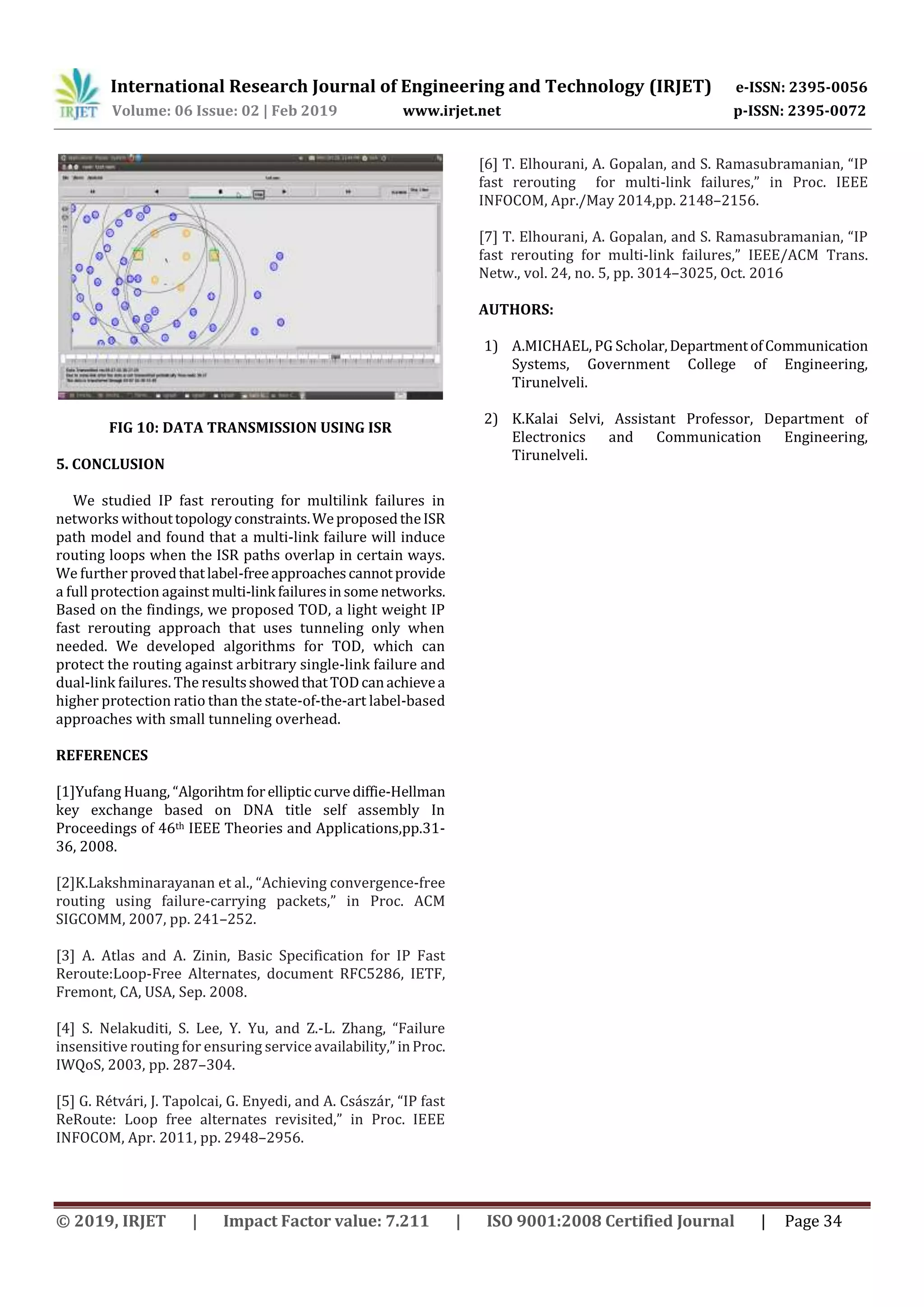 International Research Journal of Engineering and Technology (IRJET) e-ISSN: 2395-0056
Volume: 06 Issue: 02 | Feb 2019 www.irjet.net p-ISSN: 2395-0072
© 2019, IRJET | Impact Factor value: 7.211 | ISO 9001:2008 Certified Journal | Page 34
FIG 10: DATA TRANSMISSION USING ISR
5. CONCLUSION
We studied IP fast rerouting for multilink failures in
networks withouttopologyconstraints.WeproposedtheISR
path model and found that a multi-link failure will induce
routing loops when the ISR paths overlap in certain ways.
We further provedthatlabel-freeapproachescannotprovide
a full protection against multi-link failuresinsome networks.
Based on the findings, we proposed TOD, a light weight IP
fast rerouting approach that uses tunneling only when
needed. We developed algorithms for TOD, which can
protect the routing against arbitrary single-link failure and
dual-link failures. The resultsshowedthatTODcanachievea
higher protection ratio than the state-of-the-art label-based
approaches with small tunneling overhead.
REFERENCES
[1]Yufang Huang, “Algorihtm forelliptic curvediffie-Hellman
key exchange based on DNA title self assembly In
Proceedings of 46th IEEE Theories and Applications,pp.31-
36, 2008.
[2]K.Lakshminarayanan et al., “Achieving convergence-free
routing using failure-carrying packets,” in Proc. ACM
SIGCOMM, 2007, pp. 241–252.
[3] A. Atlas and A. Zinin, Basic Specification for IP Fast
Reroute:Loop-Free Alternates, document RFC5286, IETF,
Fremont, CA, USA, Sep. 2008.
[4] S. Nelakuditi, S. Lee, Y. Yu, and Z.-L. Zhang, “Failure
insensitive routing for ensuring service availability,”inProc.
IWQoS, 2003, pp. 287–304.
[5] G. Rétvári, J. Tapolcai, G. Enyedi, and A. Császár, “IP fast
ReRoute: Loop free alternates revisited,” in Proc. IEEE
INFOCOM, Apr. 2011, pp. 2948–2956.
[6] T. Elhourani, A. Gopalan, and S. Ramasubramanian, “IP
fast rerouting for multi-link failures,” in Proc. IEEE
INFOCOM, Apr./May 2014,pp. 2148–2156.
[7] T. Elhourani, A. Gopalan, and S. Ramasubramanian, “IP
fast rerouting for multi-link failures,” IEEE/ACM Trans.
Netw., vol. 24, no. 5, pp. 3014–3025, Oct. 2016
AUTHORS:
1) A.MICHAEL, PG Scholar,DepartmentofCommunication
Systems, Government College of Engineering,
Tirunelveli.
2) K.Kalai Selvi, Assistant Professor, Department of
Electronics and Communication Engineering,
Tirunelveli.
 
