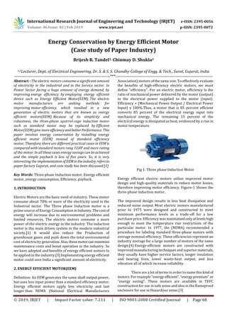International Research Journal of Engineering and Technology (IRJET) e-ISSN: 2395-0056
Volume: 06 Issue: 02 | Feb 2019 www.irjet.net p-ISSN: 2395-0072
© 2019, IRJET | Impact Factor value: 7.211 | ISO 9001:2008 Certified Journal | Page 68
Energy Conservation by Energy Efficient Motor
(Case study of Paper Industry)
Brijesh R. Tandel1, Chinmay D. Shukla2
1,2Lecturer, Dept. of Electrical Engineering, Dr. S. & S. S. Ghandhy College of Engg. & Tech., Surat, Gujarat, India
---------------------------------------------------------------------***----------------------------------------------------------------------
Abstract - The electric motors consume a significant amount
of electricity in the industrial and in the Service sector. In
Power Sector facing a huge amount of energy demand, by
improving energy efficiency by employing energy efficient
device such as Energy Efficient Motor(EEM). The electric
motor manufacturers are seeking methods for
improving motor efficiency, which resulted in a new
generation of electric motors that are known as energy
efficient motors(EEM). Because of its simplicity and
robustness, the three-phase squirrel-cage induction motor
such as standard motor may be replaced by Efficient
Motor(EEM) give moreefficiencyandbetterPerformance. This
paper involves energy conservation by installing energy
efficient motor (EEM) instead of standard efficiency
motor. Therefore, there are different practical cases in EEM is
compared with standard motors rang 11HP and more rating
of the motor. In all these cases energy savings can be achieved
and the simple payback is less of five years. So, it is very
interesting the implementationofEEMintheindustry refersto
paper factory Gujarat, and case study has been discussed.[1]
Key Words: Three phase Induction motor, Energy efficient
motor, energy consumption, Efficiency, payback.
1. INTRODUCTION
Electric Motors are the basic need of industry. These motor
consume about 70% or more of the electricity used in the
Industrial sector. The Three phase Induction motor is a
prime source of Energy ConsumptioninIndustry. Thecostof
energy will increase due to environmental problems and
limited resources. The electric motors consume a more
power of the electric energy in the industry. The induction
motor is the main driven system in the modern industrial
society.[1] It would also reduce the Production of
greenhouse gases and push down the total environmental
cost of electricity generation. Also,thesemotorcanminimize
maintenance costs and boost operation in the industry. So
we have adopted and benefits of energy efficient motors to
be applied in the industry.[3] Implementing energy efficient
motor could save India a significant amount of electricity.
2. ENERGY EFFICIENT MOTOR(EEM)
Definition: An EEM generates the same shaft output power,
but uses less input power than a standard efficiency motor.
Energy efficient motors apply less electricity and last
longer than NEMA (National Electrical Manufacturers
Association) motors of the same size. To effectively evaluate
the benefits of high-efficiency electric motors, we must
define "efficiency". For an electric motor, efficiency is the
ratio of mechanical power delivered by the motor (output)
to the electrical power supplied to the motor (input).
Efficiency = (Mechanical Power Output / Electrical Power
Input) x 100%.Thus, a motor that is 85 percent efficient
converts 85 percent of the electrical energy input into
mechanical energy. The remaining 15 percent of the
electrical energy is dissipated as heat, evidenced by a rise in
motor temperature.
Fig 1: Three phase Induction Motor
Energy efficient electric motors utilize improved motor
design and high-quality materials to reduce motor losses,
therefore improving motor efficiency. Figure-1 Shows the
three-phase induction motor.
The improved design results in less heat dissipation and
reduced noise output. Most electric motors manufactured
prior to 1975 were designed and constructed to meet
minimum performance levels as a trade-off for a low
purchase price. Efficiency was maintainedonlyatlevelshigh
enough to meet the temperature rise restrictions of the
particular motor. In 1977, the (NEMA) recommended a
procedure for labeling standard three-phase motors with
average nominal efficiency. These efficiencies represent an
industry average for a large number of motors of the same
design.[4] Energy-efficient motors are constructed with
improved manufacturing techniquesandsuperiormaterials,
they usually have higher service factors, longer insulation
and bearing lives, lower waste-heat output, and less
vibration all of which increase reliability.
There are a lot of terms in order to namethiskindof
motors. For example “energy efficient”,“energypremium” or
“energy saving”. These motors are available in TEFC
construction for use in safe areas and also in the flameproof
enclosure for use in Hazardous areas.[3]
 