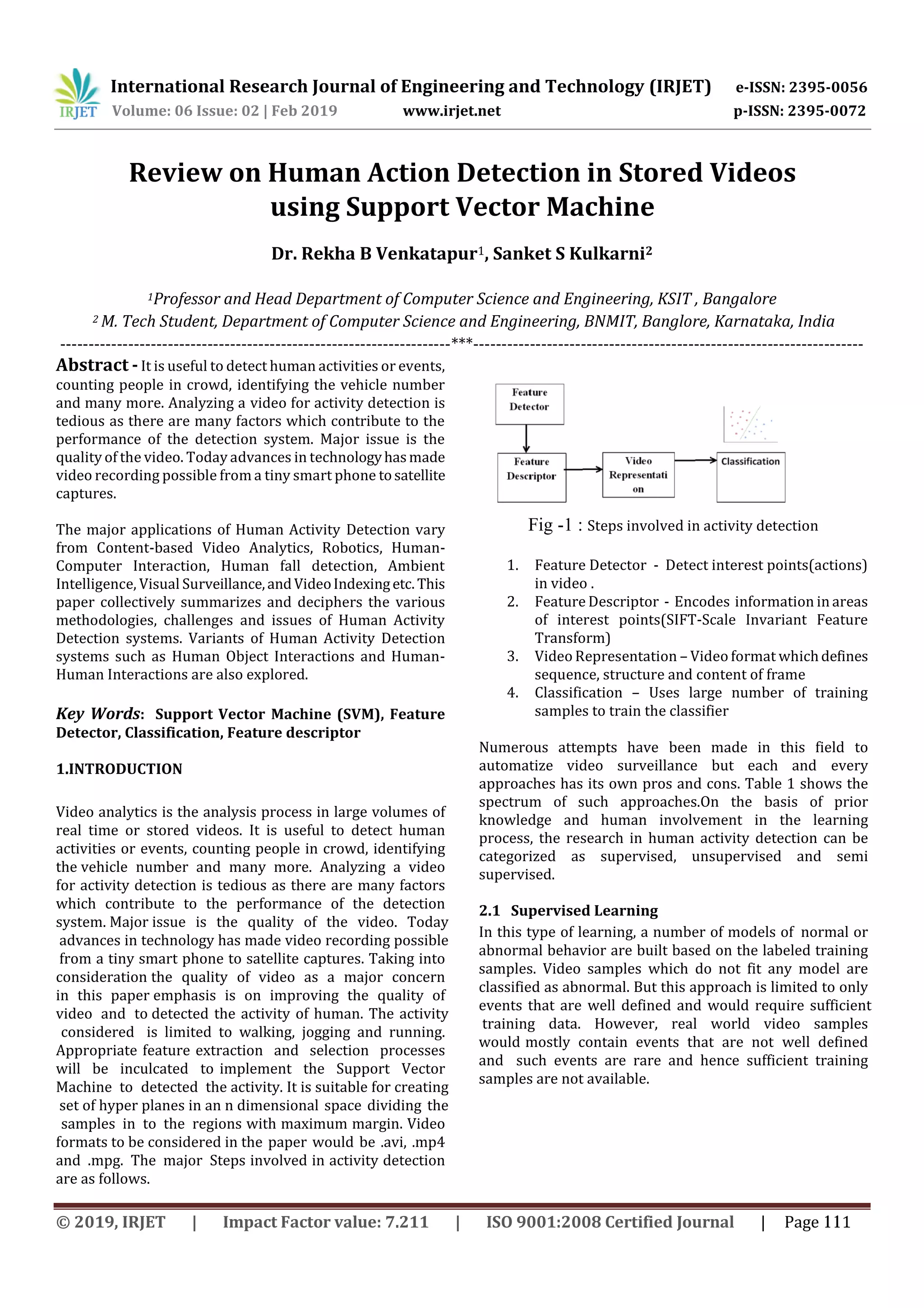 International Research Journal of Engineering and Technology (IRJET) e-ISSN: 2395-0056
Volume: 06 Issue: 02 | Feb 2019 www.irjet.net p-ISSN: 2395-0072
Dr. Rekha B Venkatapur1, Sanket S Kulkarni2
1Professor and Head Department of Computer Science and Engineering, KSIT , Bangalore
Fig -1 : Steps involved in activity detection
1. Feature Detector - Detect interest points(actions)
in video .
2. Feature Descriptor - Encodes information in areas
of interest points(SIFT-Scale Invariant Feature
Transform)
3. Video Representation – Video format whichdefines
sequence, structure and content of frame
4. Classification – Uses large number of training
samples to train the classifier
2 M. Tech Student, Department of Computer Science and Engineering, BNMIT, Banglore, Karnataka, India
Review on Human Action Detection in Stored Videos
using Support Vector Machine
© 2019, IRJET | Impact Factor value: 7.211 | ISO 9001:2008 Certified Journal | Page 111
In this type of learning, a number of models of normal or
abnormal behavior are built based on the labeled training
samples. Video samples which do not fit any model are
classified as abnormal. But this approach is limited to only
events that are well defined and would require sufficient
training data. However, real world video samples
would mostly contain events that are not well defined
and such events are rare and hence sufficient training
samples are not available.
Video analytics is the analysis process in large volumes of
real time or stored videos. It is useful to detect human
activities or events, counting people in crowd, identifying
the vehicle number and many more. Analyzing a video
for activity detection is tedious as there are many factors
which contribute to the performance of the detection
system. Major issue is the quality of the video. Today
advances in technology has made video recording possible
from a tiny smart phone to satellite captures. Taking into
consideration the quality of video as a major concern
in this paper emphasis is on improving the quality of
video and to detected the activity of human. The activity
considered is limited to walking, jogging and running.
Appropriate feature extraction and selection processes
will be inculcated to implement the Support Vector
Machine to detected the activity. It is suitable for creating
set of hyper planes in an n dimensional space dividing the
samples in to the regions with maximum margin. Video
formats to be considered in the paper would be .avi, .mp4
and .mpg. The major Steps involved in activity detection
are as follows.
Numerous attempts have been made in this field to
automatize video surveillance but each and every
approaches has its own pros and cons. Table 1 shows the
spectrum of such approaches.On the basis of prior
knowledge and human involvement in the learning
process, the research in human activity detection can be
categorized as supervised, unsupervised and semi
supervised.
2.1 Supervised Learning
---------------------------------------------------------------------***---------------------------------------------------------------------
Abstract - It is useful to detect human activities or events,
counting people in crowd, identifying the vehicle number
and many more. Analyzing a video for activity detection is
tedious as there are many factors which contribute to the
performance of the detection system. Major issue is the
quality of the video. Today advances in technologyhasmade
video recording possible from a tiny smart phone tosatellite
captures.
The major applications of Human Activity Detection vary
from Content-based Video Analytics, Robotics, Human-
Computer Interaction, Human fall detection, Ambient
Intelligence, Visual Surveillance,andVideoIndexingetc. This
paper collectively summarizes and deciphers the various
methodologies, challenges and issues of Human Activity
Detection systems. Variants of Human Activity Detection
systems such as Human Object Interactions and Human-
Human Interactions are also explored.
Key Words: Support Vector Machine (SVM), Feature
Detector, Classification, Feature descriptor
1.INTRODUCTION
 