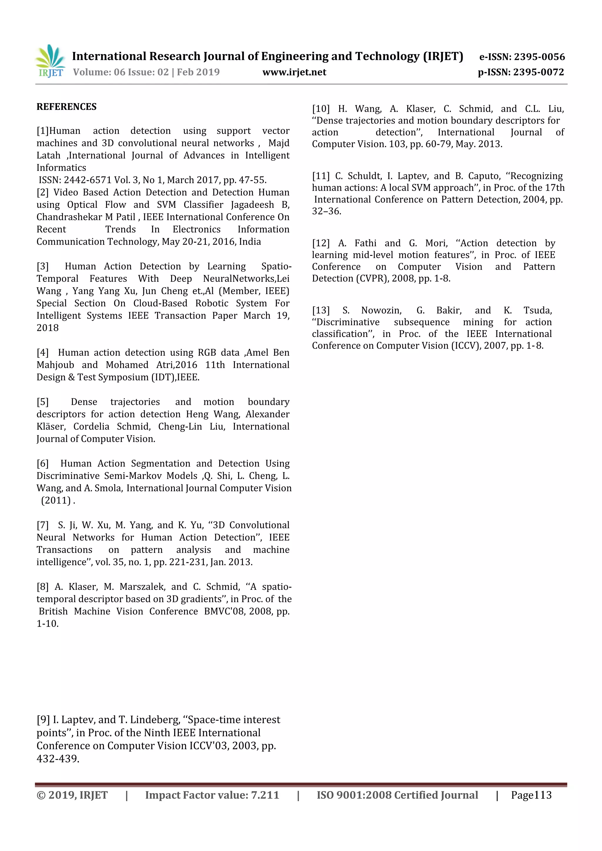 International Research Journal of Engineering and Technology (IRJET) e-ISSN: 2395-0056
Volume: 06 Issue: 02 | Feb 2019 www.irjet.net p-ISSN: 2395-0072
[9] I. Laptev, and T. Lindeberg, ‘‘Space-time interest
points’’, in Proc. of the Ninth IEEE International
Conference on Computer Vision ICCV'03, 2003, pp.
432-439.
© 2019, IRJET | Impact Factor value: 7.211 | ISO 9001:2008 Certified Journal | Page113
[13] S. Nowozin, G. Bakir, and K. Tsuda,
‘‘Discriminative subsequence mining for action
classification’’, in Proc. of the IEEE International
Conference on Computer Vision (ICCV), 2007, pp. 1-8.
[12] A. Fathi and G. Mori, ‘‘Action detection by
learning mid-level motion features’’, in Proc. of IEEE
Conference on Computer Vision and Pattern
Detection (CVPR), 2008, pp. 1-8.
[11] C. Schuldt, I. Laptev, and B. Caputo, ‘‘Recognizing
human actions: A local SVM approach’’, in Proc. of the 17th
International Conference on Pattern Detection, 2004, pp.
32–36.
[10] H. Wang, A. Klaser, C. Schmid, and C.L. Liu,
‘‘Dense trajectories and motion boundary descriptors for
action detection’’, International Journal of
Computer Vision. 103, pp. 60-79, May. 2013.
REFERENCES
[1]Human action detection using support vector
machines and 3D convolutional neural networks , Majd
Latah ,International Journal of Advances in Intelligent
Informatics
ISSN: 2442-6571 Vol. 3, No 1, March 2017, pp. 47-55.
[2] Video Based Action Detection and Detection Human
using Optical Flow and SVM Classifier Jagadeesh B,
Chandrashekar M Patil , IEEE International Conference On
Recent Trends In Electronics Information
Communication Technology, May 20-21, 2016, India
[3] Human Action Detection by Learning Spatio-
Temporal Features With Deep NeuralNetworks,Lei
Wang , Yang Yang Xu, Jun Cheng et.,Al (Member, IEEE)
Special Section On Cloud-Based Robotic System For
Intelligent Systems IEEE Transaction Paper March 19,
2018
[4] Human action detection using RGB data ,Amel Ben
Mahjoub and Mohamed Atri,2016 11th International
Design & Test Symposium (IDT),IEEE.
[5] Dense trajectories and motion boundary
descriptors for action detection Heng Wang, Alexander
Kläser, Cordelia Schmid, Cheng-Lin Liu, International
Journal of Computer Vision.
[6] Human Action Segmentation and Detection Using
Discriminative Semi-Markov Models ,Q. Shi, L. Cheng, L.
Wang, and A. Smola, International Journal Computer Vision
(2011) .
[7] S. Ji, W. Xu, M. Yang, and K. Yu, ‘‘3D Convolutional
Neural Networks for Human Action Detection’’, IEEE
Transactions on pattern analysis and machine
intelligence’’, vol. 35, no. 1, pp. 221-231, Jan. 2013.
[8] A. Klaser, M. Marszalek, and C. Schmid, ‘‘A spatio-
temporal descriptor based on 3D gradients’’, in Proc. of the
British Machine Vision Conference BMVC'08, 2008, pp.
1-10.
 