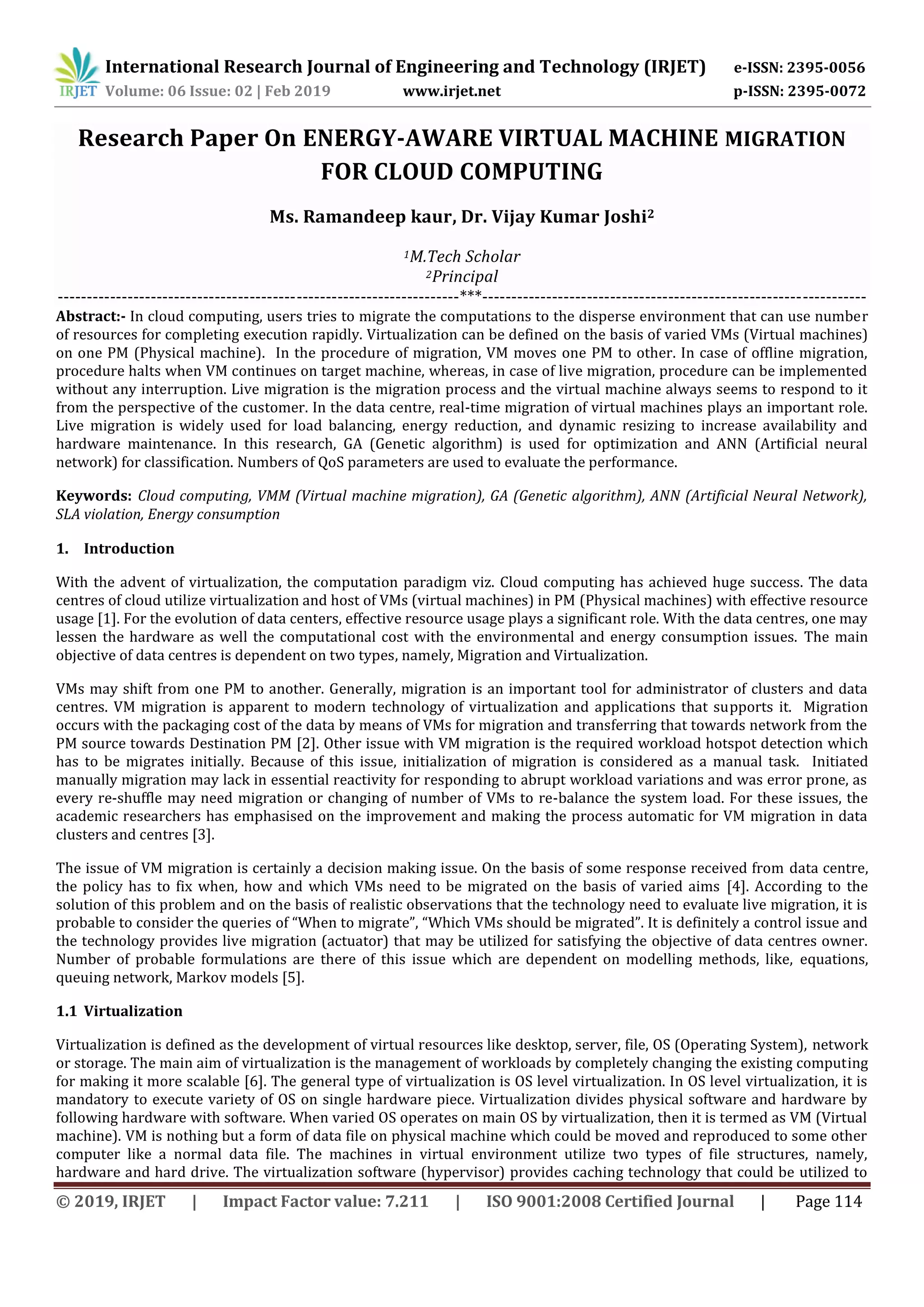 International Research Journal of Engineering and Technology (IRJET) e-ISSN: 2395-0056
Volume: 06 Issue: 02 | Feb 2019 www.irjet.net p-ISSN: 2395-0072
© 2019, IRJET | Impact Factor value: 7.211 | ISO 9001:2008 Certified Journal | Page 114
Research Paper On ENERGY-AWARE VIRTUAL MACHINE MIGRATION
FOR CLOUD COMPUTING
Ms. Ramandeep kaur, Dr. Vijay Kumar Joshi2
1M.Tech Scholar
2Principal
---------------------------------------------------------------------***------------------------------------------------------------------
Abstract:- In cloud computing, users tries to migrate the computations to the disperse environment that can use number
of resources for completing execution rapidly. Virtualization can be defined on the basis of varied VMs (Virtual machines)
on one PM (Physical machine). In the procedure of migration, VM moves one PM to other. In case of offline migration,
procedure halts when VM continues on target machine, whereas, in case of live migration, procedure can be implemented
without any interruption. Live migration is the migration process and the virtual machine always seems to respond to it
from the perspective of the customer. In the data centre, real-time migration of virtual machines plays an important role.
Live migration is widely used for load balancing, energy reduction, and dynamic resizing to increase availability and
hardware maintenance. In this research, GA (Genetic algorithm) is used for optimization and ANN (Artificial neural
network) for classification. Numbers of QoS parameters are used to evaluate the performance.
Keywords: Cloud computing, VMM (Virtual machine migration), GA (Genetic algorithm), ANN (Artificial Neural Network),
SLA violation, Energy consumption
1. Introduction
With the advent of virtualization, the computation paradigm viz. Cloud computing has achieved huge success. The data
centres of cloud utilize virtualization and host of VMs (virtual machines) in PM (Physical machines) with effective resource
usage [1]. For the evolution of data centers, effective resource usage plays a significant role. With the data centres, one may
lessen the hardware as well the computational cost with the environmental and energy consumption issues. The main
objective of data centres is dependent on two types, namely, Migration and Virtualization.
VMs may shift from one PM to another. Generally, migration is an important tool for administrator of clusters and data
centres. VM migration is apparent to modern technology of virtualization and applications that supports it. Migration
occurs with the packaging cost of the data by means of VMs for migration and transferring that towards network from the
PM source towards Destination PM [2]. Other issue with VM migration is the required workload hotspot detection which
has to be migrates initially. Because of this issue, initialization of migration is considered as a manual task. Initiated
manually migration may lack in essential reactivity for responding to abrupt workload variations and was error prone, as
every re-shuffle may need migration or changing of number of VMs to re-balance the system load. For these issues, the
academic researchers has emphasised on the improvement and making the process automatic for VM migration in data
clusters and centres [3].
The issue of VM migration is certainly a decision making issue. On the basis of some response received from data centre,
the policy has to fix when, how and which VMs need to be migrated on the basis of varied aims [4]. According to the
solution of this problem and on the basis of realistic observations that the technology need to evaluate live migration, it is
probable to consider the queries of “When to migrate”, “Which VMs should be migrated”. It is definitely a control issue and
the technology provides live migration (actuator) that may be utilized for satisfying the objective of data centres owner.
Number of probable formulations are there of this issue which are dependent on modelling methods, like, equations,
queuing network, Markov models [5].
1.1 Virtualization
Virtualization is defined as the development of virtual resources like desktop, server, file, OS (Operating System), network
or storage. The main aim of virtualization is the management of workloads by completely changing the existing computing
for making it more scalable [6]. The general type of virtualization is OS level virtualization. In OS level virtualization, it is
mandatory to execute variety of OS on single hardware piece. Virtualization divides physical software and hardware by
following hardware with software. When varied OS operates on main OS by virtualization, then it is termed as VM (Virtual
machine). VM is nothing but a form of data file on physical machine which could be moved and reproduced to some other
computer like a normal data file. The machines in virtual environment utilize two types of file structures, namely,
hardware and hard drive. The virtualization software (hypervisor) provides caching technology that could be utilized to
 