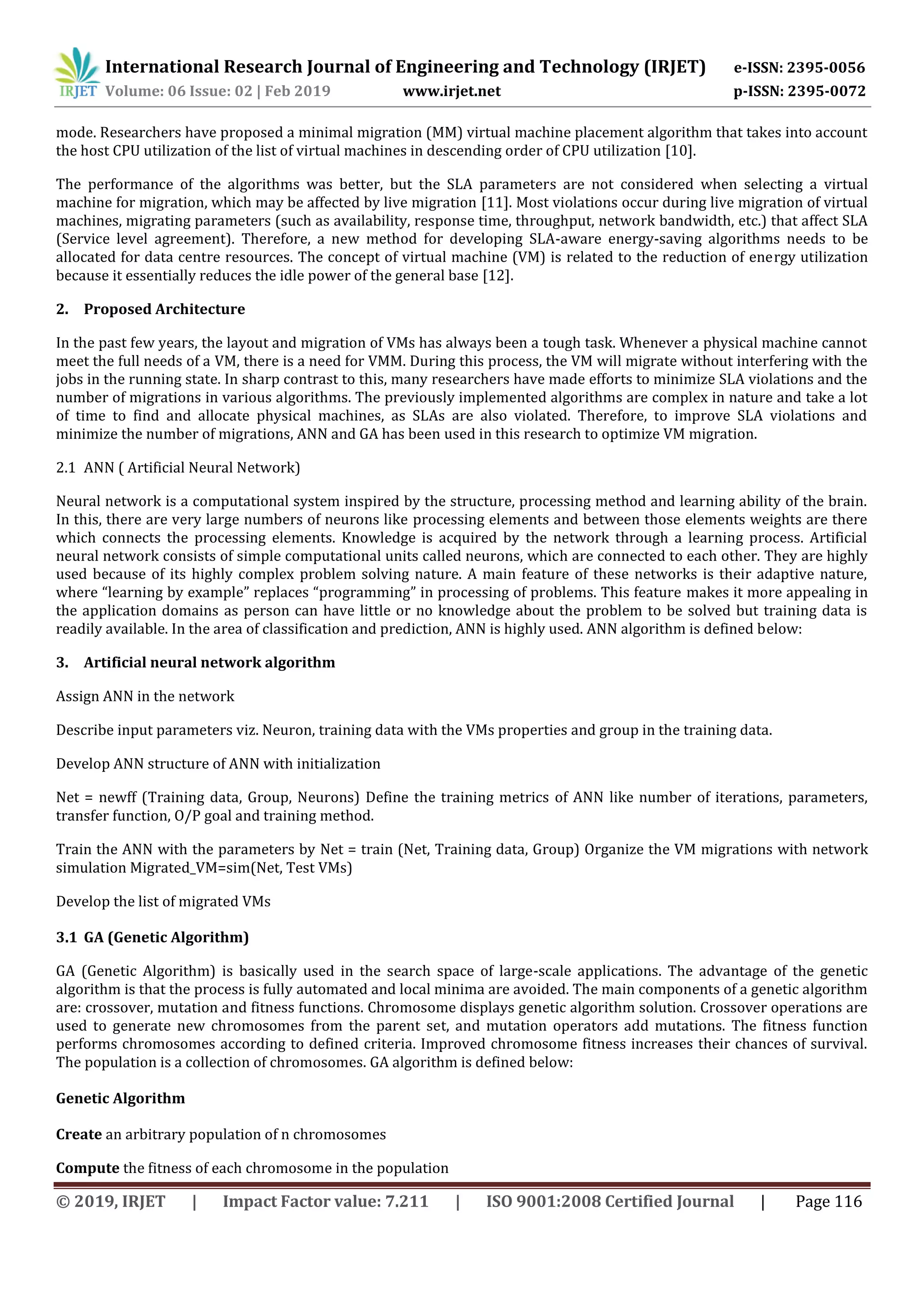 International Research Journal of Engineering and Technology (IRJET) e-ISSN: 2395-0056
Volume: 06 Issue: 02 | Feb 2019 www.irjet.net p-ISSN: 2395-0072
© 2019, IRJET | Impact Factor value: 7.211 | ISO 9001:2008 Certified Journal | Page 116
mode. Researchers have proposed a minimal migration (MM) virtual machine placement algorithm that takes into account
the host CPU utilization of the list of virtual machines in descending order of CPU utilization [10].
The performance of the algorithms was better, but the SLA parameters are not considered when selecting a virtual
machine for migration, which may be affected by live migration [11]. Most violations occur during live migration of virtual
machines, migrating parameters (such as availability, response time, throughput, network bandwidth, etc.) that affect SLA
(Service level agreement). Therefore, a new method for developing SLA-aware energy-saving algorithms needs to be
allocated for data centre resources. The concept of virtual machine (VM) is related to the reduction of energy utilization
because it essentially reduces the idle power of the general base [12].
2. Proposed Architecture
In the past few years, the layout and migration of VMs has always been a tough task. Whenever a physical machine cannot
meet the full needs of a VM, there is a need for VMM. During this process, the VM will migrate without interfering with the
jobs in the running state. In sharp contrast to this, many researchers have made efforts to minimize SLA violations and the
number of migrations in various algorithms. The previously implemented algorithms are complex in nature and take a lot
of time to find and allocate physical machines, as SLAs are also violated. Therefore, to improve SLA violations and
minimize the number of migrations, ANN and GA has been used in this research to optimize VM migration.
2.1 ANN ( Artificial Neural Network)
Neural network is a computational system inspired by the structure, processing method and learning ability of the brain.
In this, there are very large numbers of neurons like processing elements and between those elements weights are there
which connects the processing elements. Knowledge is acquired by the network through a learning process. Artificial
neural network consists of simple computational units called neurons, which are connected to each other. They are highly
used because of its highly complex problem solving nature. A main feature of these networks is their adaptive nature,
where “learning by example” replaces “programming” in processing of problems. This feature makes it more appealing in
the application domains as person can have little or no knowledge about the problem to be solved but training data is
readily available. In the area of classification and prediction, ANN is highly used. ANN algorithm is defined below:
3. Artificial neural network algorithm
Assign ANN in the network
Describe input parameters viz. Neuron, training data with the VMs properties and group in the training data.
Develop ANN structure of ANN with initialization
Net = newff (Training data, Group, Neurons) Define the training metrics of ANN like number of iterations, parameters,
transfer function, O/P goal and training method.
Train the ANN with the parameters by Net = train (Net, Training data, Group) Organize the VM migrations with network
simulation Migrated_VM=sim(Net, Test VMs)
Develop the list of migrated VMs
3.1 GA (Genetic Algorithm)
GA (Genetic Algorithm) is basically used in the search space of large-scale applications. The advantage of the genetic
algorithm is that the process is fully automated and local minima are avoided. The main components of a genetic algorithm
are: crossover, mutation and fitness functions. Chromosome displays genetic algorithm solution. Crossover operations are
used to generate new chromosomes from the parent set, and mutation operators add mutations. The fitness function
performs chromosomes according to defined criteria. Improved chromosome fitness increases their chances of survival.
The population is a collection of chromosomes. GA algorithm is defined below:
Genetic Algorithm
Create an arbitrary population of n chromosomes
Compute the fitness of each chromosome in the population
 