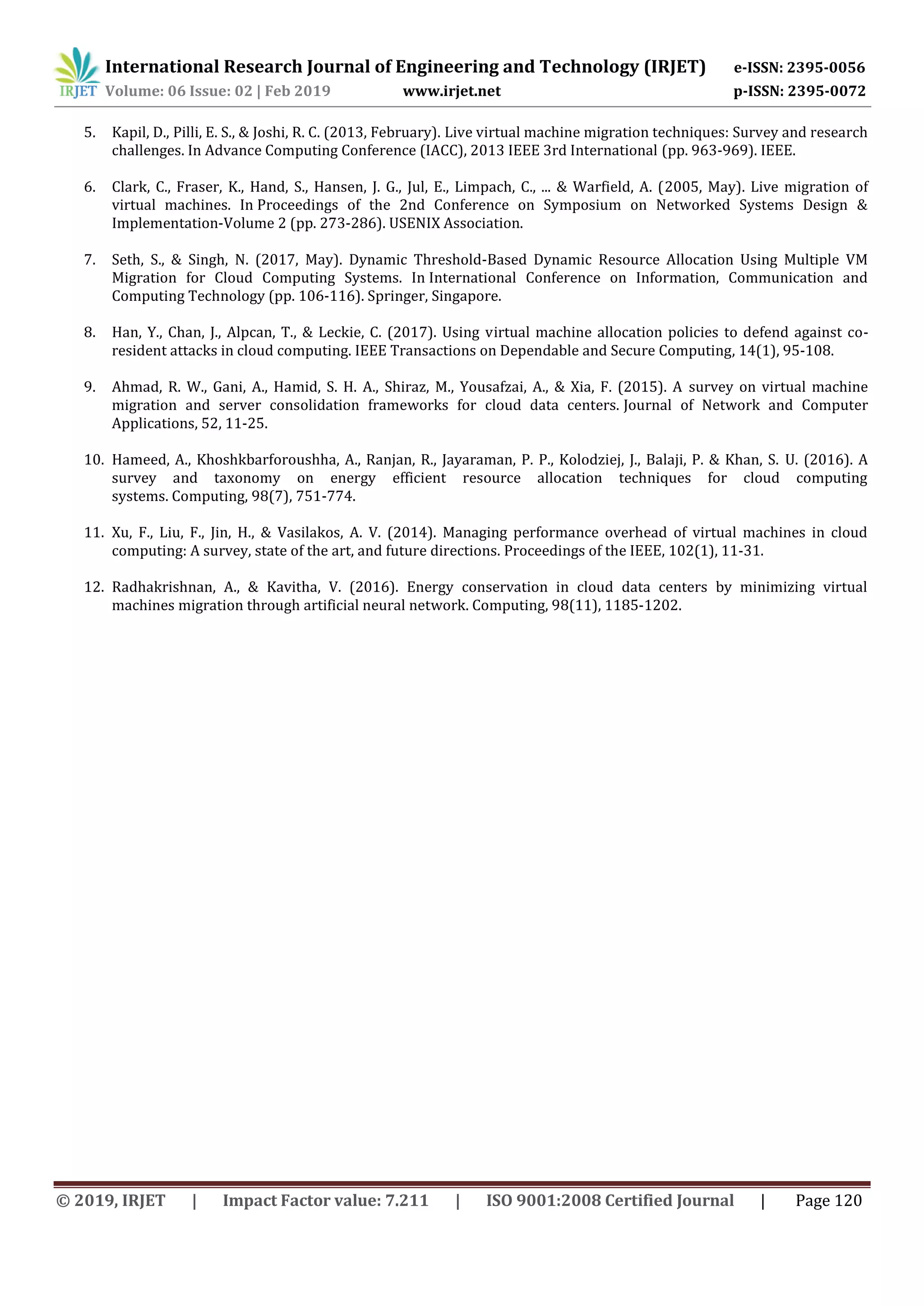 International Research Journal of Engineering and Technology (IRJET) e-ISSN: 2395-0056
Volume: 06 Issue: 02 | Feb 2019 www.irjet.net p-ISSN: 2395-0072
© 2019, IRJET | Impact Factor value: 7.211 | ISO 9001:2008 Certified Journal | Page 120
5. Kapil, D., Pilli, E. S., & Joshi, R. C. (2013, February). Live virtual machine migration techniques: Survey and research
challenges. In Advance Computing Conference (IACC), 2013 IEEE 3rd International (pp. 963-969). IEEE.
6. Clark, C., Fraser, K., Hand, S., Hansen, J. G., Jul, E., Limpach, C., ... & Warfield, A. (2005, May). Live migration of
virtual machines. In Proceedings of the 2nd Conference on Symposium on Networked Systems Design &
Implementation-Volume 2 (pp. 273-286). USENIX Association.
7. Seth, S., & Singh, N. (2017, May). Dynamic Threshold-Based Dynamic Resource Allocation Using Multiple VM
Migration for Cloud Computing Systems. In International Conference on Information, Communication and
Computing Technology (pp. 106-116). Springer, Singapore.
8. Han, Y., Chan, J., Alpcan, T., & Leckie, C. (2017). Using virtual machine allocation policies to defend against co-
resident attacks in cloud computing. IEEE Transactions on Dependable and Secure Computing, 14(1), 95-108.
9. Ahmad, R. W., Gani, A., Hamid, S. H. A., Shiraz, M., Yousafzai, A., & Xia, F. (2015). A survey on virtual machine
migration and server consolidation frameworks for cloud data centers. Journal of Network and Computer
Applications, 52, 11-25.
10. Hameed, A., Khoshkbarforoushha, A., Ranjan, R., Jayaraman, P. P., Kolodziej, J., Balaji, P. & Khan, S. U. (2016). A
survey and taxonomy on energy efficient resource allocation techniques for cloud computing
systems. Computing, 98(7), 751-774.
11. Xu, F., Liu, F., Jin, H., & Vasilakos, A. V. (2014). Managing performance overhead of virtual machines in cloud
computing: A survey, state of the art, and future directions. Proceedings of the IEEE, 102(1), 11-31.
12. Radhakrishnan, A., & Kavitha, V. (2016). Energy conservation in cloud data centers by minimizing virtual
machines migration through artificial neural network. Computing, 98(11), 1185-1202.
 