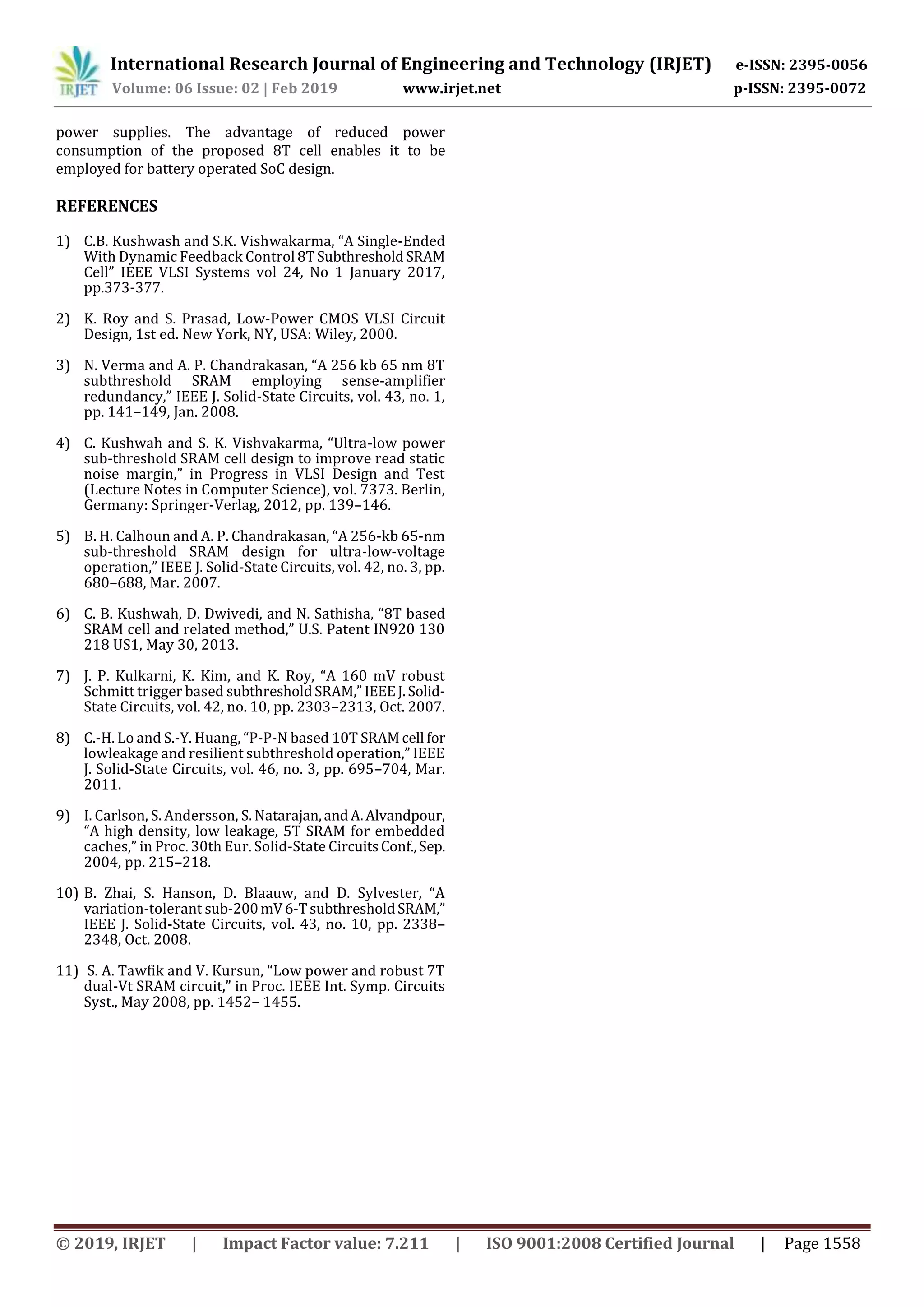 International Research Journal of Engineering and Technology (IRJET) e-ISSN: 2395-0056
Volume: 06 Issue: 02 | Feb 2019 www.irjet.net p-ISSN: 2395-0072
© 2019, IRJET | Impact Factor value: 7.211 | ISO 9001:2008 Certified Journal | Page 1558
power supplies. The advantage of reduced power
consumption of the proposed 8T cell enables it to be
employed for battery operated SoC design.
REFERENCES
1) C.B. Kushwash and S.K. Vishwakarma, “A Single-Ended
With Dynamic Feedback Control 8TSubthresholdSRAM
Cell” IEEE VLSI Systems vol 24, No 1 January 2017,
pp.373-377.
2) K. Roy and S. Prasad, Low-Power CMOS VLSI Circuit
Design, 1st ed. New York, NY, USA: Wiley, 2000.
3) N. Verma and A. P. Chandrakasan, “A 256 kb 65 nm 8T
subthreshold SRAM employing sense-amplifier
redundancy,” IEEE J. Solid-State Circuits, vol. 43, no. 1,
pp. 141–149, Jan. 2008.
4) C. Kushwah and S. K. Vishvakarma, “Ultra-low power
sub-threshold SRAM cell design to improve read static
noise margin,” in Progress in VLSI Design and Test
(Lecture Notes in Computer Science), vol. 7373. Berlin,
Germany: Springer-Verlag, 2012, pp. 139–146.
5) B. H. Calhoun and A. P. Chandrakasan, “A 256-kb 65-nm
sub-threshold SRAM design for ultra-low-voltage
operation,” IEEE J. Solid-State Circuits, vol. 42, no. 3, pp.
680–688, Mar. 2007.
6) C. B. Kushwah, D. Dwivedi, and N. Sathisha, “8T based
SRAM cell and related method,” U.S. Patent IN920 130
218 US1, May 30, 2013.
7) J. P. Kulkarni, K. Kim, and K. Roy, “A 160 mV robust
Schmitt trigger based subthresholdSRAM,”IEEEJ.Solid-
State Circuits, vol. 42, no. 10, pp. 2303–2313, Oct. 2007.
8) C.-H. Lo and S.-Y. Huang, “P-P-N based 10T SRAMcell for
lowleakage and resilient subthreshold operation,” IEEE
J. Solid-State Circuits, vol. 46, no. 3, pp. 695–704, Mar.
2011.
9) I. Carlson, S. Andersson, S. Natarajan,andA.Alvandpour,
“A high density, low leakage, 5T SRAM for embedded
caches,” in Proc. 30th Eur. Solid-State CircuitsConf.,Sep.
2004, pp. 215–218.
10) B. Zhai, S. Hanson, D. Blaauw, and D. Sylvester, “A
variation-tolerant sub-200mV6-TsubthresholdSRAM,”
IEEE J. Solid-State Circuits, vol. 43, no. 10, pp. 2338–
2348, Oct. 2008.
11) S. A. Tawfik and V. Kursun, “Low power and robust 7T
dual-Vt SRAM circuit,” in Proc. IEEE Int. Symp. Circuits
Syst., May 2008, pp. 1452– 1455.
 