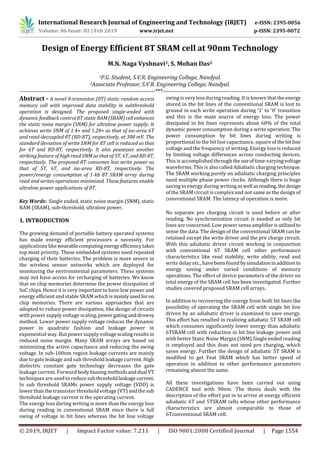 International Research Journal of Engineering and Technology (IRJET) e-ISSN: 2395-0056
Volume: 06 Issue: 02 | Feb 2019 www.irjet.net p-ISSN: 2395-0072
© 2019, IRJET | Impact Factor value: 7.211 | ISO 9001:2008 Certified Journal | Page 1554
Design of Energy Efficient 8T SRAM cell at 90nm Technology
M.N. Naga Vyshnavi1, S. Mohan Das2
1P.G. Student, S.V.R. Engineering College, Nandyal.
2Associate Professor, S.V.R. Engineering College, Nandyal.
---------------------------------------------------------------------***----------------------------------------------------------------------
Abstract - A novel 8-transistor (8T) static random access
memory cell with improved data stability in subthreshold
operation is designed. The proposed single-ended with
dynamic feedback control 8T staticRAM(SRAM)cellenhances
the static noise margin (SNM) for ultralow power supply. It
achieves write SNM of 1.4× and 1.28× as that of iso-area 6T
and read-decoupled 8T (RD-8T), respectively, at 300 mV. The
standard deviation of write SNM for 8T cell is reduced as that
for 6T and RD-8T, respectively. It also possesses another
striking feature of high read SNM as that of 5T, 6T, andRD-8T,
respectively. The proposed 8T consumes less write power as
that of 5T, 6T, and iso-area RD-8T, respectively. The
power/energy consumption of 1-kb 8T SRAM array during
read and writes operations minimized. These features enable
ultralow power applications of 8T.
Key Words: Single ended, static noise margin (SNM), static
RAM (SRAM), sub-threshold, ultralow power.
1. INTRODUCTION
The growing demand of portable battery operated systems
has made energy efficient processors a necessity. For
applications like wearablecomputingenergyefficiencytakes
top most priority. These embedded systems need repeated
charging of their batteries. The problem is more severe in
the wireless sensor networks which are deployed for
monitoring the environmental parameters. These systems
may not have access for recharging of batteries. We know
that on chip memories determine the power dissipation of
SoC chips. Hence it is very important to have low power and
energy efficient and stable SRAM whichismainlyusedforon
chip memories. There are various approaches that are
adopted to reduce power dissipation, like design of circuits
with power supply voltage scaling,powergatinganddrowsy
method. Lower power supply voltage reduces the dynamic
power in quadratic fashion and leakage power in
exponential way. But power supply voltage scalingresultsin
reduced noise margin. Many SRAM arrays are based on
minimizing the active capacitance and reducing the swing
voltage. In sub-100nm region leakage currents are mainly
due to gate leakage and sub threshold leakage current. High
dielectric constant gate technology decreases the gate
leakage current. Forward body biasing methodsanddual VT
techniques are used to reducesubthresholdleakagecurrent.
In sub threshold SRAMs power supply voltage (VDD) is
lower than the transistor threshold voltage (VT) andthesub
threshold leakage current is the operating current.
The energy loss during writing is more than the energy loss
during reading in conventional SRAM since there is full
swing of voltage in bit lines whereas the bit line voltage
swing is very less during reading. It is known thattheenergy
stored in the bit lines of the conventional SRAM is lost to
ground in each write operation during ‘1’ to ‘0’ transition
and this is the main source of energy loss. The power
dissipated in bit lines represents about 60% of the total
dynamic power consumption during a write operation. The
power consumption by bit lines during writing is
proportional to the bit line capacitance, square of thebitline
voltage and the frequency of writing. Energy loss is reduced
by limiting voltage differences across conducting devices.
This is accomplished throughtheuseoftime-varyingvoltage
waveforms. This is also called Adiabatic charging technique.
The SRAM working purely on adiabatic charging principles
need multiple phase power clocks. Although there is huge
saving in energy during writingaswell asreading,thedesign
of the SRAM circuit is complex and not same as the design of
conventional SRAM. The latency of operation is more.
No separate pre charging circuit is used before or after
reading. No synchronization circuit is needed as only bit
lines are concerned. Low power sense amplifierisutilizedto
sense the data. The design of the conventional SRAM can be
retained except the write driver and the pre charge circuit.
With this adiabatic driver circuit working in conjunction
with conventional 6T SRAM cell other performance
characteristics like read stability, write ability, read and
write delay etc., have been found bysimulationinadditionto
energy saving under varied conditions of memory
operations. The effect of device parameters of the driver on
total energy of the SRAM cell has been investigated. Further
studies covered proposed SRAM cell arrays.
In addition to recovering the energy from both bit lines the
possibility of operating the SRAM cell with single bit line
driven by an adiabatic driver is examined to save energy.
This effort has resulted in realizing adiabatic 5T SRAM cell
which consumes significantly lower energy than adiabatic
6TSRAM cell with reduction in bit line leakage power and
with better Static Noise Margin (SNM).Single ended reading
is employed and this does not need pre charging, which
saves energy. Further the design of adiabatic 5T SRAM is
modified to get Feat SRAM which has better speed of
operation in addition to other performance parameters
remaining almost the same.
All these investigations have been carried out using
CADENCE tool with 90nm. The thesis deals with the
description of the effort put in to arrive at energy efficient
adiabatic 6T and 5TSRAM cells whose other performance
characteristics are almost comparable to those of
6Tconventional SRAM cell.
 