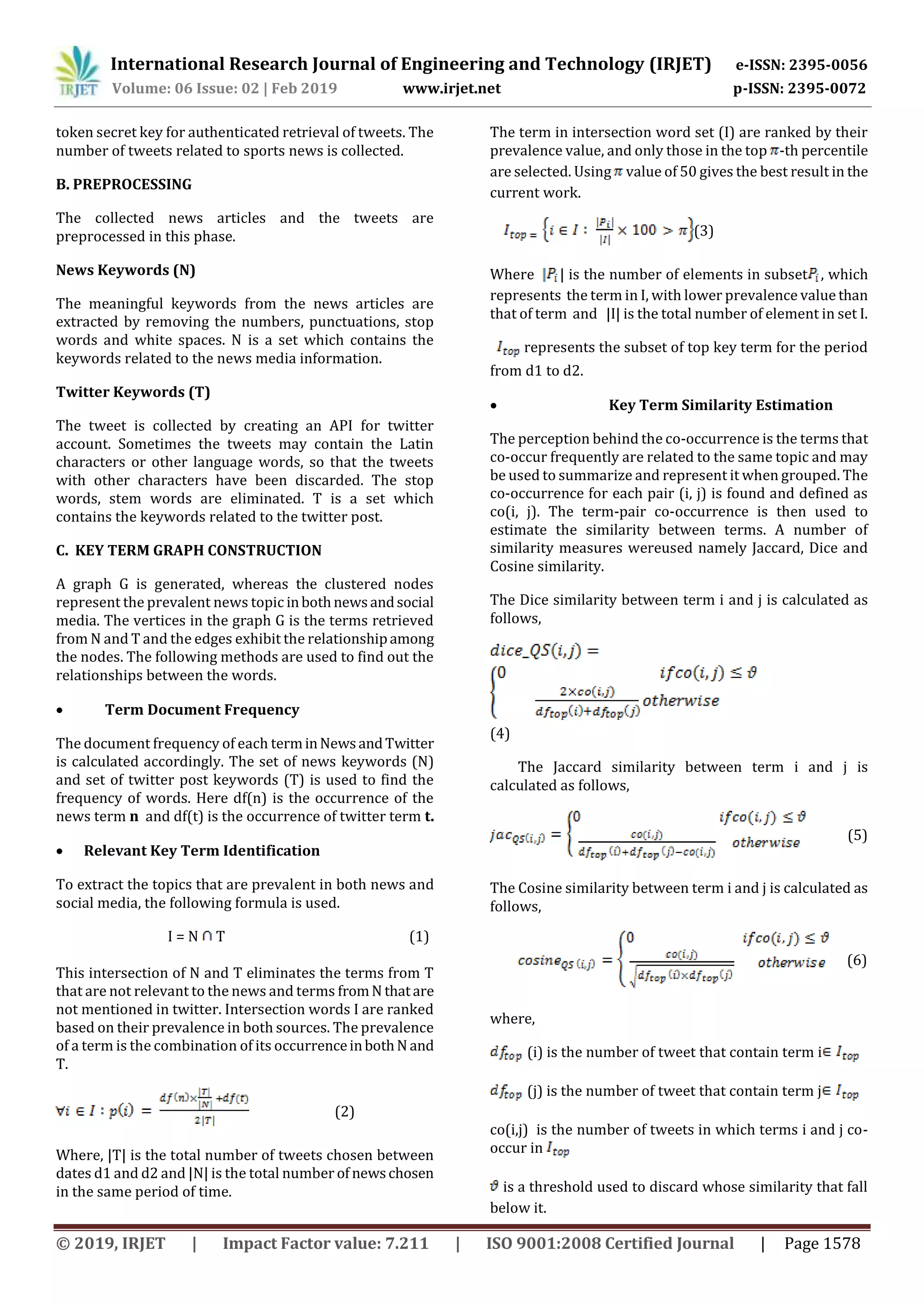International Research Journal of Engineering and Technology (IRJET) e-ISSN: 2395-0056
Volume: 06 Issue: 02 | Feb 2019 www.irjet.net p-ISSN: 2395-0072
© 2019, IRJET | Impact Factor value: 7.211 | ISO 9001:2008 Certified Journal | Page 1578
token secret key for authenticated retrieval of tweets. The
number of tweets related to sports news is collected.
B. PREPROCESSING
The collected news articles and the tweets are
preprocessed in this phase.
News Keywords (N)
The meaningful keywords from the news articles are
extracted by removing the numbers, punctuations, stop
words and white spaces. N is a set which contains the
keywords related to the news media information.
Twitter Keywords (T)
The tweet is collected by creating an API for twitter
account. Sometimes the tweets may contain the Latin
characters or other language words, so that the tweets
with other characters have been discarded. The stop
words, stem words are eliminated. T is a set which
contains the keywords related to the twitter post.
C. KEY TERM GRAPH CONSTRUCTION
A graph G is generated, whereas the clustered nodes
represent the prevalent news topic inbothnewsandsocial
media. The vertices in the graph G is the terms retrieved
from N and T and the edges exhibit the relationshipamong
the nodes. The following methods are used to find out the
relationships between the words.
 Term Document Frequency
The document frequency of each terminNewsandTwitter
is calculated accordingly. The set of news keywords (N)
and set of twitter post keywords (T) is used to find the
frequency of words. Here df(n) is the occurrence of the
news term n and df(t) is the occurrence of twitter term t.
 Relevant Key Term Identification
To extract the topics that are prevalent in both news and
social media, the following formula is used.
I = N T (1)
This intersection of N and T eliminates the terms from T
that are not relevant to the news and terms fromN thatare
not mentioned in twitter. Intersection words I are ranked
based on their prevalence in both sources. The prevalence
of a term is the combination of its occurrenceinbothN and
T.
(2)
Where, |T| is the total number of tweets chosen between
dates d1 and d2 and |N| is the total number of newschosen
in the same period of time.
The term in intersection word set (I) are ranked by their
prevalence value, and only those in the top -th percentile
are selected. Using value of 50 gives the best result in the
current work.
(3)
Where | is the number of elements in subset , which
represents the term in I, with lower prevalence value than
that of term and |I| is the total number of element in set I.
represents the subset of top key term for the period
from d1 to d2.
 Key Term Similarity Estimation
The perception behind the co-occurrence is the terms that
co-occur frequently are related to the same topic and may
be used to summarize and represent it when grouped. The
co-occurrence for each pair (i, j) is found and defined as
co(i, j). The term-pair co-occurrence is then used to
estimate the similarity between terms. A number of
similarity measures wereused namely Jaccard, Dice and
Cosine similarity.
The Dice similarity between term i and j is calculated as
follows,
(4)
The Jaccard similarity between term i and j is
calculated as follows,
(5)
The Cosine similarity between term i and j is calculated as
follows,
(6)
where,
(i) is the number of tweet that contain term i
(j) is the number of tweet that contain term j
co(i,j) is the number of tweets in which terms i and j co-
occur in
is a threshold used to discard whose similarity that fall
below it.
 