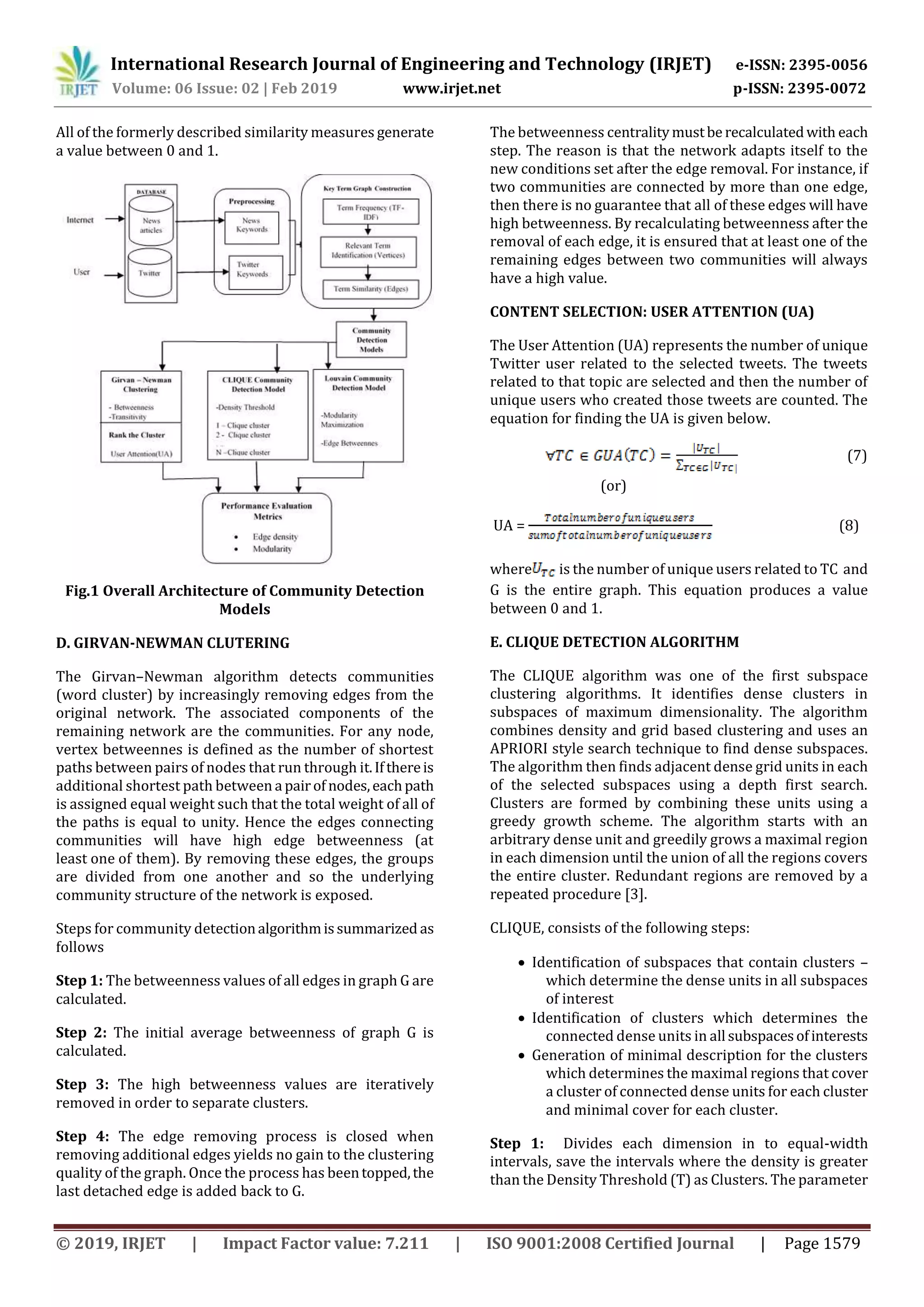International Research Journal of Engineering and Technology (IRJET) e-ISSN: 2395-0056
Volume: 06 Issue: 02 | Feb 2019 www.irjet.net p-ISSN: 2395-0072
© 2019, IRJET | Impact Factor value: 7.211 | ISO 9001:2008 Certified Journal | Page 1579
All of the formerly described similarity measures generate
a value between 0 and 1.
Fig.1 Overall Architecture of Community Detection
Models
D. GIRVAN-NEWMAN CLUTERING
The Girvan–Newman algorithm detects communities
(word cluster) by increasingly removing edges from the
original network. The associated components of the
remaining network are the communities. For any node,
vertex betweennes is defined as the number of shortest
paths between pairs of nodes that run through it.Ifthereis
additional shortest path between a pairof nodes,eachpath
is assigned equal weight such that the total weight of all of
the paths is equal to unity. Hence the edges connecting
communities will have high edge betweenness (at
least one of them). By removing these edges, the groups
are divided from one another and so the underlying
community structure of the network is exposed.
Steps for community detectionalgorithmissummarized as
follows
Step 1: The betweenness values of all edges in graph G are
calculated.
Step 2: The initial average betweenness of graph G is
calculated.
Step 3: The high betweenness values are iteratively
removed in order to separate clusters.
Step 4: The edge removing process is closed when
removing additional edges yields no gain to the clustering
quality of the graph. Once the process has beentopped,the
last detached edge is added back to G.
The betweenness centralitymustbe recalculatedwith each
step. The reason is that the network adapts itself to the
new conditions set after the edge removal. For instance, if
two communities are connected by more than one edge,
then there is no guarantee that all of these edges will have
high betweenness. By recalculating betweenness after the
removal of each edge, it is ensured that at least one of the
remaining edges between two communities will always
have a high value.
CONTENT SELECTION: USER ATTENTION (UA)
The User Attention (UA) represents the number of unique
Twitter user related to the selected tweets. The tweets
related to that topic are selected and then the number of
unique users who created those tweets are counted. The
equation for finding the UA is given below.
(7)
(or)
UA = (8)
where is the number of unique users related to TC and
G is the entire graph. This equation produces a value
between 0 and 1.
E. CLIQUE DETECTION ALGORITHM
The CLIQUE algorithm was one of the first subspace
clustering algorithms. It identifies dense clusters in
subspaces of maximum dimensionality. The algorithm
combines density and grid based clustering and uses an
APRIORI style search technique to find dense subspaces.
The algorithm then finds adjacent dense grid units in each
of the selected subspaces using a depth first search.
Clusters are formed by combining these units using a
greedy growth scheme. The algorithm starts with an
arbitrary dense unit and greedily grows a maximal region
in each dimension until the union of all the regions covers
the entire cluster. Redundant regions are removed by a
repeated procedure [3].
CLIQUE, consists of the following steps:
 Identification of subspaces that contain clusters –
which determine the dense units in all subspaces
of interest
 Identification of clusters which determines the
connected dense units in all subspacesofinterests
 Generation of minimal description for the clusters
which determines the maximal regions that cover
a cluster of connected dense units for each cluster
and minimal cover for each cluster.
Step 1: Divides each dimension in to equal-width
intervals, save the intervals where the density is greater
than the Density Threshold (T) as Clusters. The parameter
 