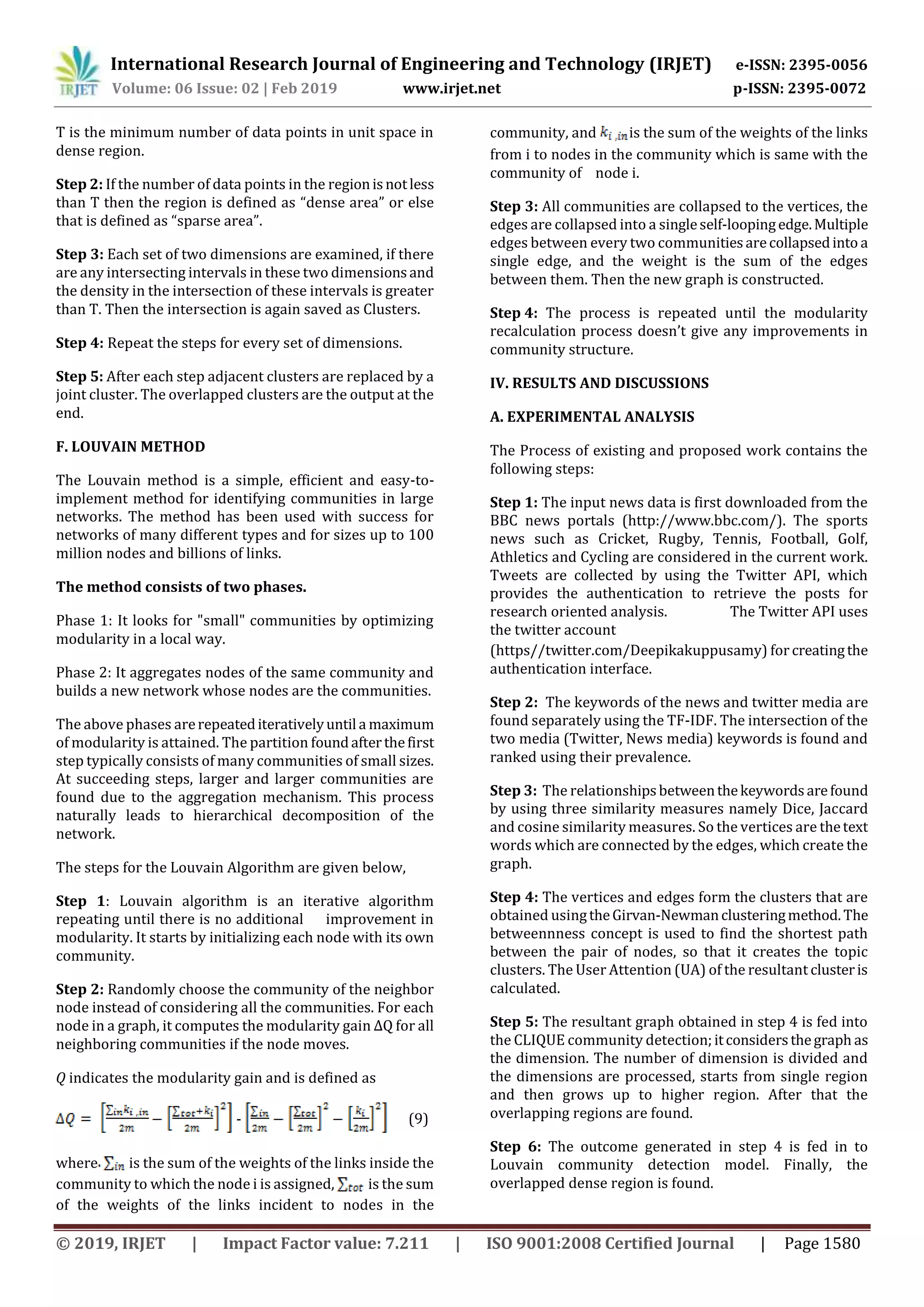 International Research Journal of Engineering and Technology (IRJET) e-ISSN: 2395-0056
Volume: 06 Issue: 02 | Feb 2019 www.irjet.net p-ISSN: 2395-0072
© 2019, IRJET | Impact Factor value: 7.211 | ISO 9001:2008 Certified Journal | Page 1580
T is the minimum number of data points in unit space in
dense region.
Step 2: If the number of data points in the regionisnotless
than T then the region is defined as “dense area” or else
that is defined as “sparse area”.
Step 3: Each set of two dimensions are examined, if there
are any intersecting intervals in these two dimensionsand
the density in the intersection of these intervals is greater
than T. Then the intersection is again saved as Clusters.
Step 4: Repeat the steps for every set of dimensions.
Step 5: After each step adjacent clusters are replaced by a
joint cluster. The overlapped clusters are the output at the
end.
F. LOUVAIN METHOD
The Louvain method is a simple, efficient and easy-to-
implement method for identifying communities in large
networks. The method has been used with success for
networks of many different types and for sizes up to 100
million nodes and billions of links.
The method consists of two phases.
Phase 1: It looks for "small" communities by optimizing
modularity in a local way.
Phase 2: It aggregates nodes of the same community and
builds a new network whose nodes are the communities.
The above phases arerepeatediterativelyuntil a maximum
of modularity is attained. The partition foundafterthefirst
step typically consists of many communities of small sizes.
At succeeding steps, larger and larger communities are
found due to the aggregation mechanism. This process
naturally leads to hierarchical decomposition of the
network.
The steps for the Louvain Algorithm are given below,
Step 1: Louvain algorithm is an iterative algorithm
repeating until there is no additional improvement in
modularity. It starts by initializing each node with its own
community.
Step 2: Randomly choose the community of the neighbor
node instead of considering all the communities. For each
node in a graph, it computes the modularity gain ΔQ for all
neighboring communities if the node moves.
Q indicates the modularity gain and is defined as
- (9)
where is the sum of the weights of the links inside the
community to which the node i is assigned, is the sum
of the weights of the links incident to nodes in the
community, and is the sum of the weights of the links
from i to nodes in the community which is same with the
community of node i.
Step 3: All communities are collapsed to the vertices, the
edges are collapsed into a singleself-loopingedge.Multiple
edges between every two communitiesarecollapsedinto a
single edge, and the weight is the sum of the edges
between them. Then the new graph is constructed.
Step 4: The process is repeated until the modularity
recalculation process doesn’t give any improvements in
community structure.
IV. RESULTS AND DISCUSSIONS
A. EXPERIMENTAL ANALYSIS
The Process of existing and proposed work contains the
following steps:
Step 1: The input news data is first downloaded from the
BBC news portals (http://www.bbc.com/). The sports
news such as Cricket, Rugby, Tennis, Football, Golf,
Athletics and Cycling are considered in the current work.
Tweets are collected by using the Twitter API, which
provides the authentication to retrieve the posts for
research oriented analysis. The Twitter API uses
the twitter account
(https//twitter.com/Deepikakuppusamy) forcreatingthe
authentication interface.
Step 2: The keywords of the news and twitter media are
found separately using the TF-IDF. The intersection of the
two media (Twitter, News media) keywords is found and
ranked using their prevalence.
Step 3: The relationshipsbetweenthekeywordsarefound
by using three similarity measures namely Dice, Jaccard
and cosine similarity measures. So the vertices are thetext
words which are connected by the edges, which create the
graph.
Step 4: The vertices and edges form the clusters that are
obtained usingtheGirvan-Newmanclusteringmethod. The
betweennness concept is used to find the shortest path
between the pair of nodes, so that it creates the topic
clusters. The User Attention (UA) of the resultant clusteris
calculated.
Step 5: The resultant graph obtained in step 4 is fed into
the CLIQUE community detection;itconsidersthegraph as
the dimension. The number of dimension is divided and
the dimensions are processed, starts from single region
and then grows up to higher region. After that the
overlapping regions are found.
Step 6: The outcome generated in step 4 is fed in to
Louvain community detection model. Finally, the
overlapped dense region is found.
 
