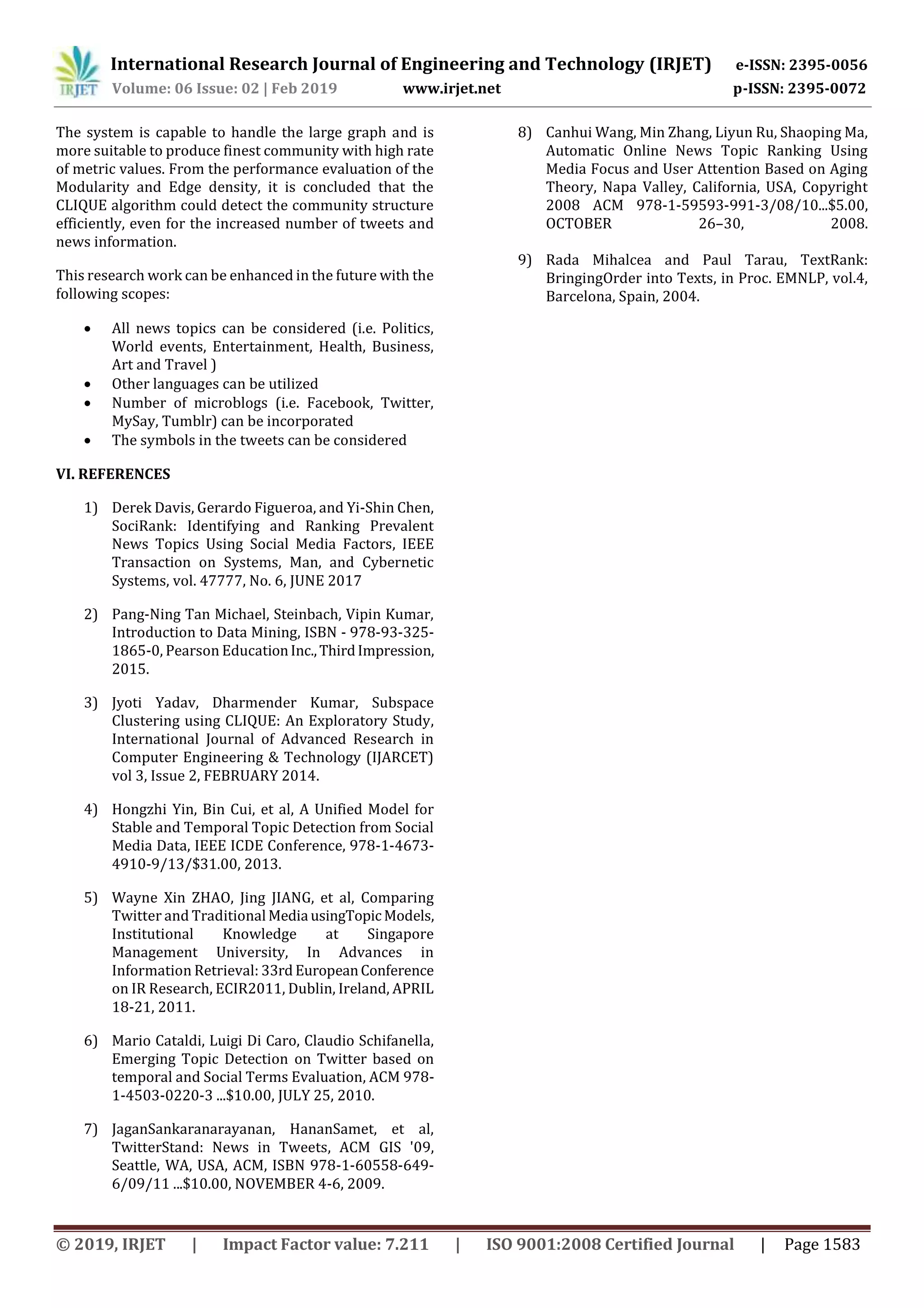 International Research Journal of Engineering and Technology (IRJET) e-ISSN: 2395-0056
Volume: 06 Issue: 02 | Feb 2019 www.irjet.net p-ISSN: 2395-0072
© 2019, IRJET | Impact Factor value: 7.211 | ISO 9001:2008 Certified Journal | Page 1583
The system is capable to handle the large graph and is
more suitable to produce finest community with high rate
of metric values. From the performance evaluation of the
Modularity and Edge density, it is concluded that the
CLIQUE algorithm could detect the community structure
efficiently, even for the increased number of tweets and
news information.
This research work can be enhanced in the future with the
following scopes:
 All news topics can be considered (i.e. Politics,
World events, Entertainment, Health, Business,
Art and Travel )
 Other languages can be utilized
 Number of microblogs (i.e. Facebook, Twitter,
MySay, Tumblr) can be incorporated
 The symbols in the tweets can be considered
VI. REFERENCES
1) Derek Davis, Gerardo Figueroa, and Yi-Shin Chen,
SociRank: Identifying and Ranking Prevalent
News Topics Using Social Media Factors, IEEE
Transaction on Systems, Man, and Cybernetic
Systems, vol. 47777, No. 6, JUNE 2017
2) Pang-Ning Tan Michael, Steinbach, Vipin Kumar,
Introduction to Data Mining, ISBN - 978-93-325-
1865-0, Pearson EducationInc.,ThirdImpression,
2015.
3) Jyoti Yadav, Dharmender Kumar, Subspace
Clustering using CLIQUE: An Exploratory Study,
International Journal of Advanced Research in
Computer Engineering & Technology (IJARCET)
vol 3, Issue 2, FEBRUARY 2014.
4) Hongzhi Yin, Bin Cui, et al, A Unified Model for
Stable and Temporal Topic Detection from Social
Media Data, IEEE ICDE Conference, 978-1-4673-
4910-9/13/$31.00, 2013.
5) Wayne Xin ZHAO, Jing JIANG, et al, Comparing
Twitter and Traditional Media usingTopic Models,
Institutional Knowledge at Singapore
Management University, In Advances in
Information Retrieval: 33rd EuropeanConference
on IR Research, ECIR2011, Dublin, Ireland, APRIL
18-21, 2011.
6) Mario Cataldi, Luigi Di Caro, Claudio Schifanella,
Emerging Topic Detection on Twitter based on
temporal and Social Terms Evaluation, ACM 978-
1-4503-0220-3 ...$10.00, JULY 25, 2010.
7) JaganSankaranarayanan, HananSamet, et al,
TwitterStand: News in Tweets, ACM GIS '09,
Seattle, WA, USA, ACM, ISBN 978-1-60558-649-
6/09/11 ...$10.00, NOVEMBER 4-6, 2009.
8) Canhui Wang, Min Zhang, Liyun Ru, Shaoping Ma,
Automatic Online News Topic Ranking Using
Media Focus and User Attention Based on Aging
Theory, Napa Valley, California, USA, Copyright
2008 ACM 978-1-59593-991-3/08/10...$5.00,
OCTOBER 26–30, 2008.
9) Rada Mihalcea and Paul Tarau, TextRank:
BringingOrder into Texts, in Proc. EMNLP, vol.4,
Barcelona, Spain, 2004.
 