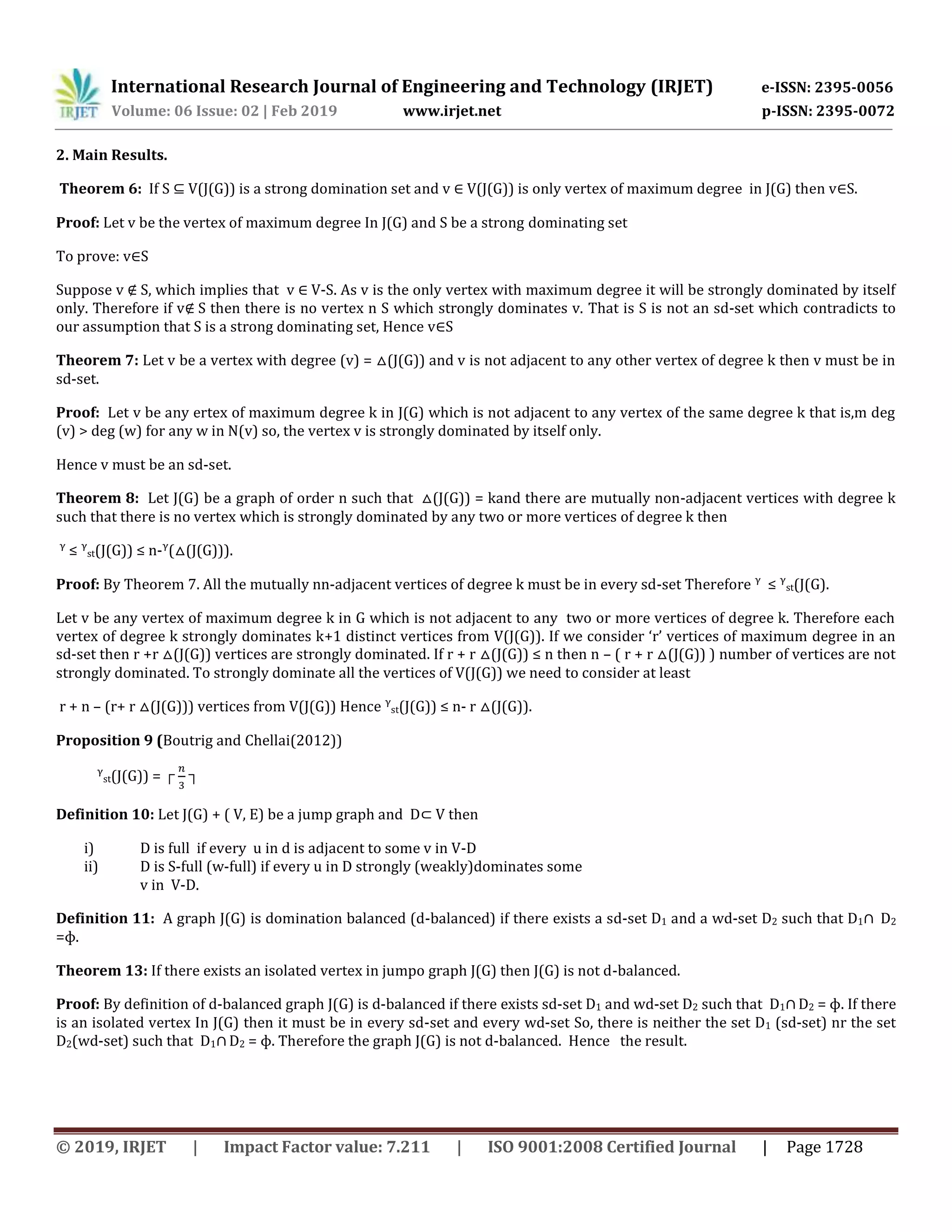 International Research Journal of Engineering and Technology (IRJET) e-ISSN: 2395-0056
Volume: 06 Issue: 02 | Feb 2019 www.irjet.net p-ISSN: 2395-0072
© 2019, IRJET | Impact Factor value: 7.211 | ISO 9001:2008 Certified Journal | Page 1728
2. Main Results.
Theorem 6: If S V(J(G)) is a strong domination set and v V(J(G)) is only vertex of maximum degree in J(G) then v S.
Proof: Let v be the vertex of maximum degree In J(G) and S be a strong dominating set
To prove: v S
Suppose v S, which implies that v V-S. As v is the only vertex with maximum degree it will be strongly dominated by itself
only. Therefore if v S then there is no vertex n S which strongly dominates v. That is S is not an sd-set which contradicts to
our assumption that S is a strong dominating set, Hence v S
Theorem 7: Let v be a vertex with degree (v) = (J(G)) and v is not adjacent to any other vertex of degree k then v must be in
sd-set.
Proof: Let v be any ertex of maximum degree k in J(G) which is not adjacent to any vertex of the same degree k that is,m deg
(v) > deg (w) for any w in N(v) so, the vertex v is strongly dominated by itself only.
Hence v must be an sd-set.
Theorem 8: Let J(G) be a graph of order n such that (J(G)) = kand there are mutually non-adjacent vertices with degree k
such that there is no vertex which is strongly dominated by any two or more vertices of degree k then
ᵞ ≤ ᵞst(J(G)) ≤ n-ᵞ( (J(G))).
Proof: By Theorem 7. All the mutually nn-adjacent vertices of degree k must be in every sd-set Therefore ᵞ ≤ ᵞst(J(G).
Let v be any vertex of maximum degree k in G which is not adjacent to any two or more vertices of degree k. Therefore each
vertex of degree k strongly dominates k+1 distinct vertices from V(J(G)). If we consider ‘r’ vertices of maximum degree in an
sd-set then r +r (J(G)) vertices are strongly dominated. If r + r (J(G)) ≤ n then n – ( r + r (J(G)) ) number of vertices are not
strongly dominated. To strongly dominate all the vertices of V(J(G)) we need to consider at least
r + n – (r+ r (J(G))) vertices from V(J(G)) Hence ᵞst(J(G)) ≤ n- r (J(G)).
Proposition 9 (Boutrig and Chellai(2012))
ᵞst(J(G)) = ┌ ┐
Definition 10: Let J(G) + ( V, E) be a jump graph and D V then
i) D is full if every u in d is adjacent to some v in V-D
ii) D is S-full (w-full) if every u in D strongly (weakly)dominates some
v in V-D.
Definition 11: A graph J(G) is domination balanced (d-balanced) if there exists a sd-set D1 and a wd-set D2 such that D1 D2
=ɸ.
Theorem 13: If there exists an isolated vertex in jumpo graph J(G) then J(G) is not d-balanced.
Proof: By definition of d-balanced graph J(G) is d-balanced if there exists sd-set D1 and wd-set D2 such that D1 D2 = ɸ. If there
is an isolated vertex In J(G) then it must be in every sd-set and every wd-set So, there is neither the set D1 (sd-set) nr the set
D2(wd-set) such that D1 D2 = ɸ. Therefore the graph J(G) is not d-balanced. Hence the result.
 