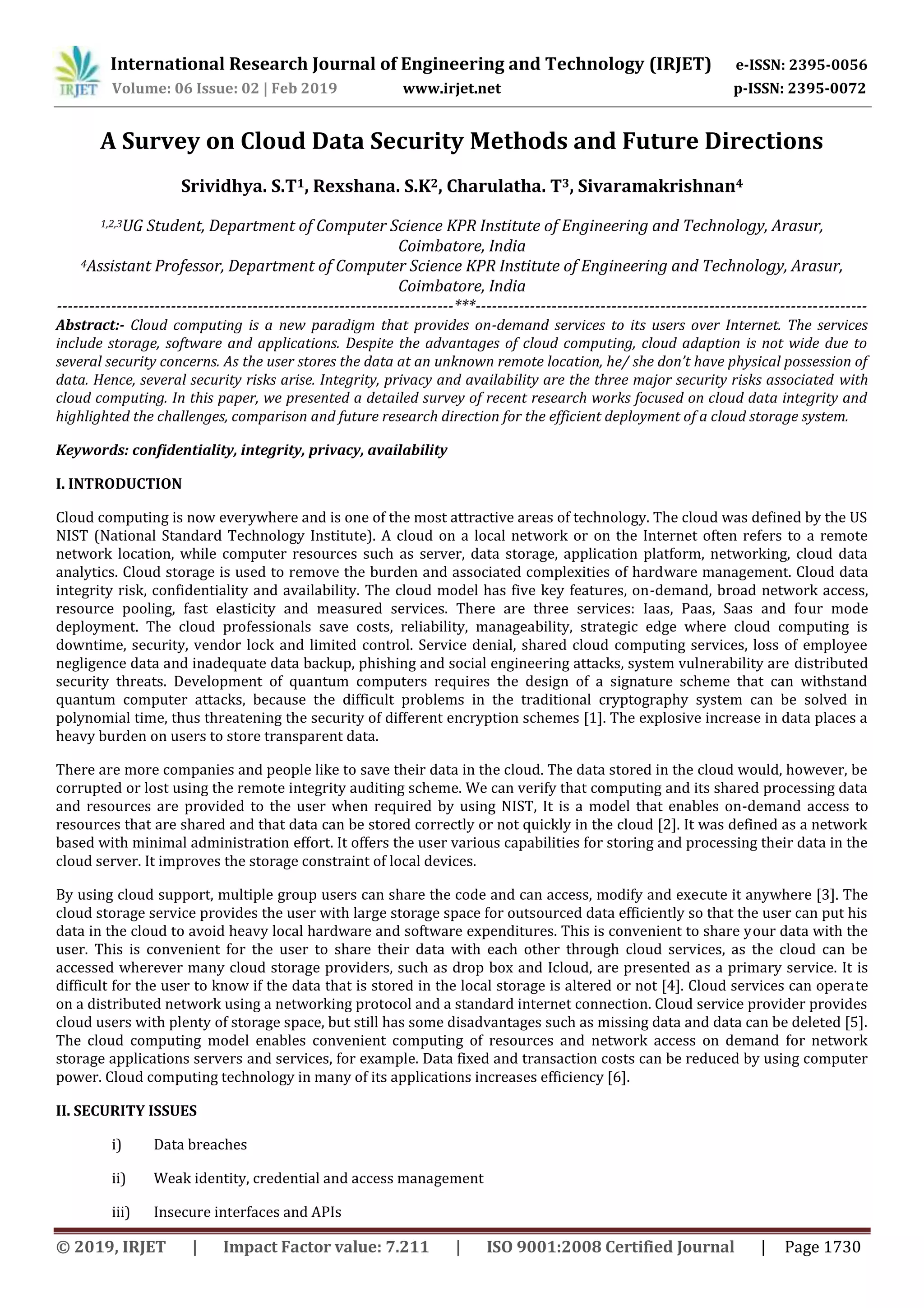International Research Journal of Engineering and Technology (IRJET) e-ISSN: 2395-0056
Volume: 06 Issue: 02 | Feb 2019 www.irjet.net p-ISSN: 2395-0072
© 2019, IRJET | Impact Factor value: 7.211 | ISO 9001:2008 Certified Journal | Page 1730
A Survey on Cloud Data Security Methods and Future Directions
Srividhya. S.T1, Rexshana. S.K2, Charulatha. T3, Sivaramakrishnan4
1,2,3UG Student, Department of Computer Science KPR Institute of Engineering and Technology, Arasur,
Coimbatore, India
4Assistant Professor, Department of Computer Science KPR Institute of Engineering and Technology, Arasur,
Coimbatore, India
-------------------------------------------------------------------------***------------------------------------------------------------------------
Abstract:- Cloud computing is a new paradigm that provides on-demand services to its users over Internet. The services
include storage, software and applications. Despite the advantages of cloud computing, cloud adaption is not wide due to
several security concerns. As the user stores the data at an unknown remote location, he/ she don’t have physical possession of
data. Hence, several security risks arise. Integrity, privacy and availability are the three major security risks associated with
cloud computing. In this paper, we presented a detailed survey of recent research works focused on cloud data integrity and
highlighted the challenges, comparison and future research direction for the efficient deployment of a cloud storage system.
Keywords: confidentiality, integrity, privacy, availability
I. INTRODUCTION
Cloud computing is now everywhere and is one of the most attractive areas of technology. The cloud was defined by the US
NIST (National Standard Technology Institute). A cloud on a local network or on the Internet often refers to a remote
network location, while computer resources such as server, data storage, application platform, networking, cloud data
analytics. Cloud storage is used to remove the burden and associated complexities of hardware management. Cloud data
integrity risk, confidentiality and availability. The cloud model has five key features, on-demand, broad network access,
resource pooling, fast elasticity and measured services. There are three services: Iaas, Paas, Saas and four mode
deployment. The cloud professionals save costs, reliability, manageability, strategic edge where cloud computing is
downtime, security, vendor lock and limited control. Service denial, shared cloud computing services, loss of employee
negligence data and inadequate data backup, phishing and social engineering attacks, system vulnerability are distributed
security threats. Development of quantum computers requires the design of a signature scheme that can withstand
quantum computer attacks, because the difficult problems in the traditional cryptography system can be solved in
polynomial time, thus threatening the security of different encryption schemes [1]. The explosive increase in data places a
heavy burden on users to store transparent data.
There are more companies and people like to save their data in the cloud. The data stored in the cloud would, however, be
corrupted or lost using the remote integrity auditing scheme. We can verify that computing and its shared processing data
and resources are provided to the user when required by using NIST, It is a model that enables on-demand access to
resources that are shared and that data can be stored correctly or not quickly in the cloud [2]. It was defined as a network
based with minimal administration effort. It offers the user various capabilities for storing and processing their data in the
cloud server. It improves the storage constraint of local devices.
By using cloud support, multiple group users can share the code and can access, modify and execute it anywhere [3]. The
cloud storage service provides the user with large storage space for outsourced data efficiently so that the user can put his
data in the cloud to avoid heavy local hardware and software expenditures. This is convenient to share your data with the
user. This is convenient for the user to share their data with each other through cloud services, as the cloud can be
accessed wherever many cloud storage providers, such as drop box and Icloud, are presented as a primary service. It is
difficult for the user to know if the data that is stored in the local storage is altered or not [4]. Cloud services can operate
on a distributed network using a networking protocol and a standard internet connection. Cloud service provider provides
cloud users with plenty of storage space, but still has some disadvantages such as missing data and data can be deleted [5].
The cloud computing model enables convenient computing of resources and network access on demand for network
storage applications servers and services, for example. Data fixed and transaction costs can be reduced by using computer
power. Cloud computing technology in many of its applications increases efficiency [6].
II. SECURITY ISSUES
i) Data breaches
ii) Weak identity, credential and access management
iii) Insecure interfaces and APIs
 
