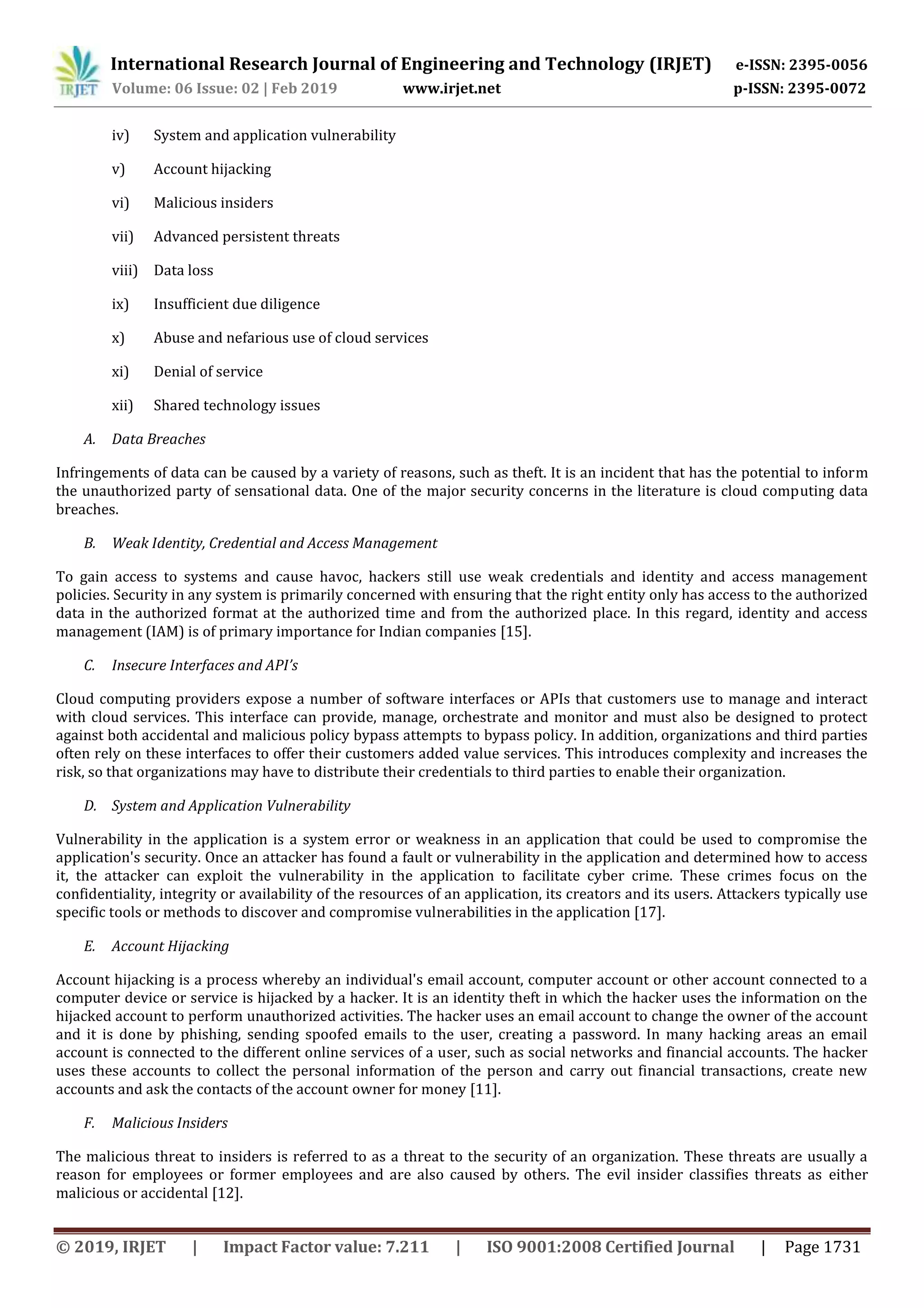 International Research Journal of Engineering and Technology (IRJET) e-ISSN: 2395-0056
Volume: 06 Issue: 02 | Feb 2019 www.irjet.net p-ISSN: 2395-0072
© 2019, IRJET | Impact Factor value: 7.211 | ISO 9001:2008 Certified Journal | Page 1731
iv) System and application vulnerability
v) Account hijacking
vi) Malicious insiders
vii) Advanced persistent threats
viii) Data loss
ix) Insufficient due diligence
x) Abuse and nefarious use of cloud services
xi) Denial of service
xii) Shared technology issues
A. Data Breaches
Infringements of data can be caused by a variety of reasons, such as theft. It is an incident that has the potential to inform
the unauthorized party of sensational data. One of the major security concerns in the literature is cloud computing data
breaches.
B. Weak Identity, Credential and Access Management
To gain access to systems and cause havoc, hackers still use weak credentials and identity and access management
policies. Security in any system is primarily concerned with ensuring that the right entity only has access to the authorized
data in the authorized format at the authorized time and from the authorized place. In this regard, identity and access
management (IAM) is of primary importance for Indian companies [15].
C. Insecure Interfaces and API’s
Cloud computing providers expose a number of software interfaces or APIs that customers use to manage and interact
with cloud services. This interface can provide, manage, orchestrate and monitor and must also be designed to protect
against both accidental and malicious policy bypass attempts to bypass policy. In addition, organizations and third parties
often rely on these interfaces to offer their customers added value services. This introduces complexity and increases the
risk, so that organizations may have to distribute their credentials to third parties to enable their organization.
D. System and Application Vulnerability
Vulnerability in the application is a system error or weakness in an application that could be used to compromise the
application's security. Once an attacker has found a fault or vulnerability in the application and determined how to access
it, the attacker can exploit the vulnerability in the application to facilitate cyber crime. These crimes focus on the
confidentiality, integrity or availability of the resources of an application, its creators and its users. Attackers typically use
specific tools or methods to discover and compromise vulnerabilities in the application [17].
E. Account Hijacking
Account hijacking is a process whereby an individual's email account, computer account or other account connected to a
computer device or service is hijacked by a hacker. It is an identity theft in which the hacker uses the information on the
hijacked account to perform unauthorized activities. The hacker uses an email account to change the owner of the account
and it is done by phishing, sending spoofed emails to the user, creating a password. In many hacking areas an email
account is connected to the different online services of a user, such as social networks and financial accounts. The hacker
uses these accounts to collect the personal information of the person and carry out financial transactions, create new
accounts and ask the contacts of the account owner for money [11].
F. Malicious Insiders
The malicious threat to insiders is referred to as a threat to the security of an organization. These threats are usually a
reason for employees or former employees and are also caused by others. The evil insider classifies threats as either
malicious or accidental [12].
 