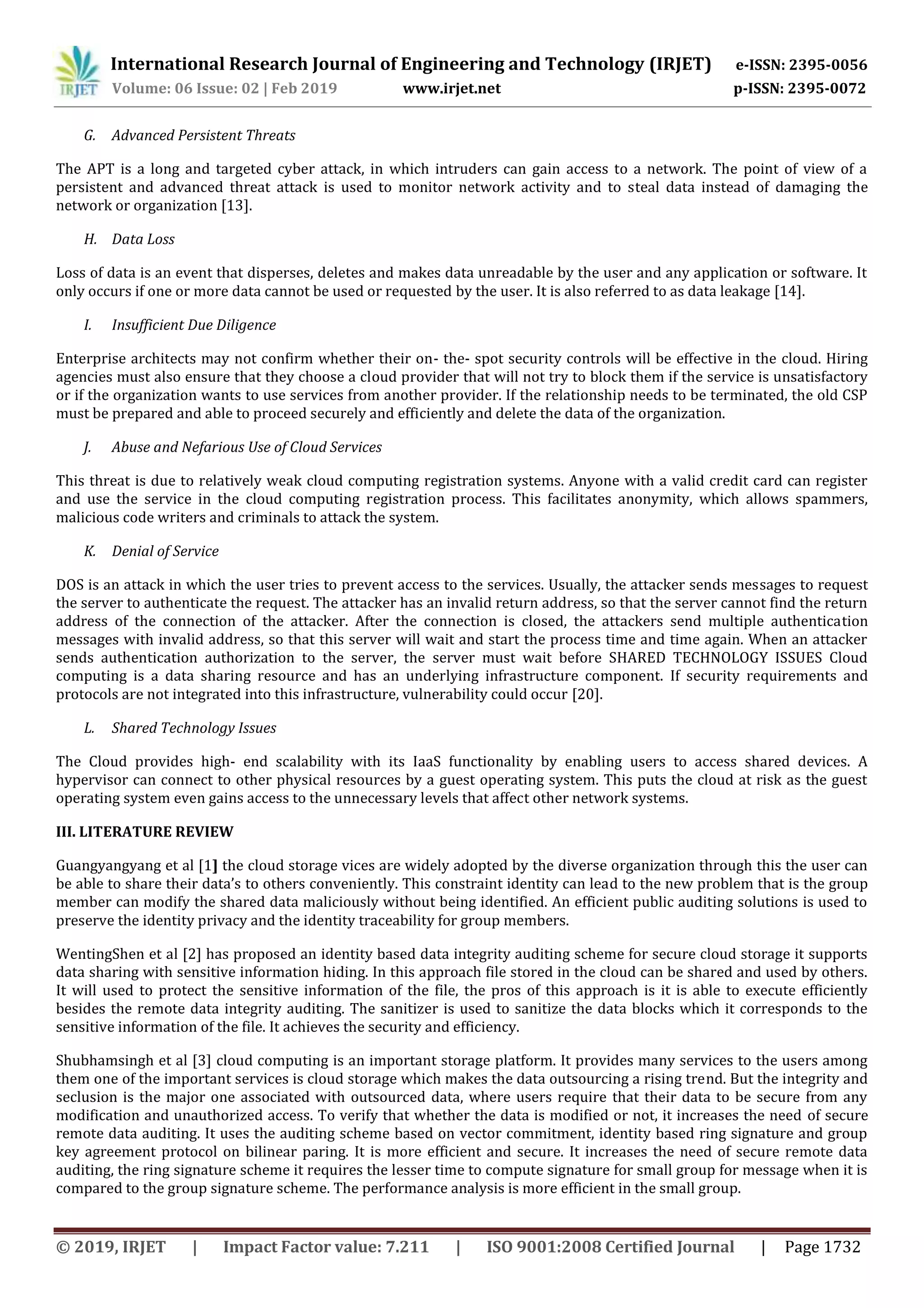 International Research Journal of Engineering and Technology (IRJET) e-ISSN: 2395-0056
Volume: 06 Issue: 02 | Feb 2019 www.irjet.net p-ISSN: 2395-0072
© 2019, IRJET | Impact Factor value: 7.211 | ISO 9001:2008 Certified Journal | Page 1732
G. Advanced Persistent Threats
The APT is a long and targeted cyber attack, in which intruders can gain access to a network. The point of view of a
persistent and advanced threat attack is used to monitor network activity and to steal data instead of damaging the
network or organization [13].
H. Data Loss
Loss of data is an event that disperses, deletes and makes data unreadable by the user and any application or software. It
only occurs if one or more data cannot be used or requested by the user. It is also referred to as data leakage [14].
I. Insufficient Due Diligence
Enterprise architects may not confirm whether their on- the- spot security controls will be effective in the cloud. Hiring
agencies must also ensure that they choose a cloud provider that will not try to block them if the service is unsatisfactory
or if the organization wants to use services from another provider. If the relationship needs to be terminated, the old CSP
must be prepared and able to proceed securely and efficiently and delete the data of the organization.
J. Abuse and Nefarious Use of Cloud Services
This threat is due to relatively weak cloud computing registration systems. Anyone with a valid credit card can register
and use the service in the cloud computing registration process. This facilitates anonymity, which allows spammers,
malicious code writers and criminals to attack the system.
K. Denial of Service
DOS is an attack in which the user tries to prevent access to the services. Usually, the attacker sends messages to request
the server to authenticate the request. The attacker has an invalid return address, so that the server cannot find the return
address of the connection of the attacker. After the connection is closed, the attackers send multiple authentication
messages with invalid address, so that this server will wait and start the process time and time again. When an attacker
sends authentication authorization to the server, the server must wait before SHARED TECHNOLOGY ISSUES Cloud
computing is a data sharing resource and has an underlying infrastructure component. If security requirements and
protocols are not integrated into this infrastructure, vulnerability could occur [20].
L. Shared Technology Issues
The Cloud provides high- end scalability with its IaaS functionality by enabling users to access shared devices. A
hypervisor can connect to other physical resources by a guest operating system. This puts the cloud at risk as the guest
operating system even gains access to the unnecessary levels that affect other network systems.
III. LITERATURE REVIEW
Guangyangyang et al [1] the cloud storage vices are widely adopted by the diverse organization through this the user can
be able to share their data’s to others conveniently. This constraint identity can lead to the new problem that is the group
member can modify the shared data maliciously without being identified. An efficient public auditing solutions is used to
preserve the identity privacy and the identity traceability for group members.
WentingShen et al [2] has proposed an identity based data integrity auditing scheme for secure cloud storage it supports
data sharing with sensitive information hiding. In this approach file stored in the cloud can be shared and used by others.
It will used to protect the sensitive information of the file, the pros of this approach is it is able to execute efficiently
besides the remote data integrity auditing. The sanitizer is used to sanitize the data blocks which it corresponds to the
sensitive information of the file. It achieves the security and efficiency.
Shubhamsingh et al [3] cloud computing is an important storage platform. It provides many services to the users among
them one of the important services is cloud storage which makes the data outsourcing a rising trend. But the integrity and
seclusion is the major one associated with outsourced data, where users require that their data to be secure from any
modification and unauthorized access. To verify that whether the data is modified or not, it increases the need of secure
remote data auditing. It uses the auditing scheme based on vector commitment, identity based ring signature and group
key agreement protocol on bilinear paring. It is more efficient and secure. It increases the need of secure remote data
auditing, the ring signature scheme it requires the lesser time to compute signature for small group for message when it is
compared to the group signature scheme. The performance analysis is more efficient in the small group.
 