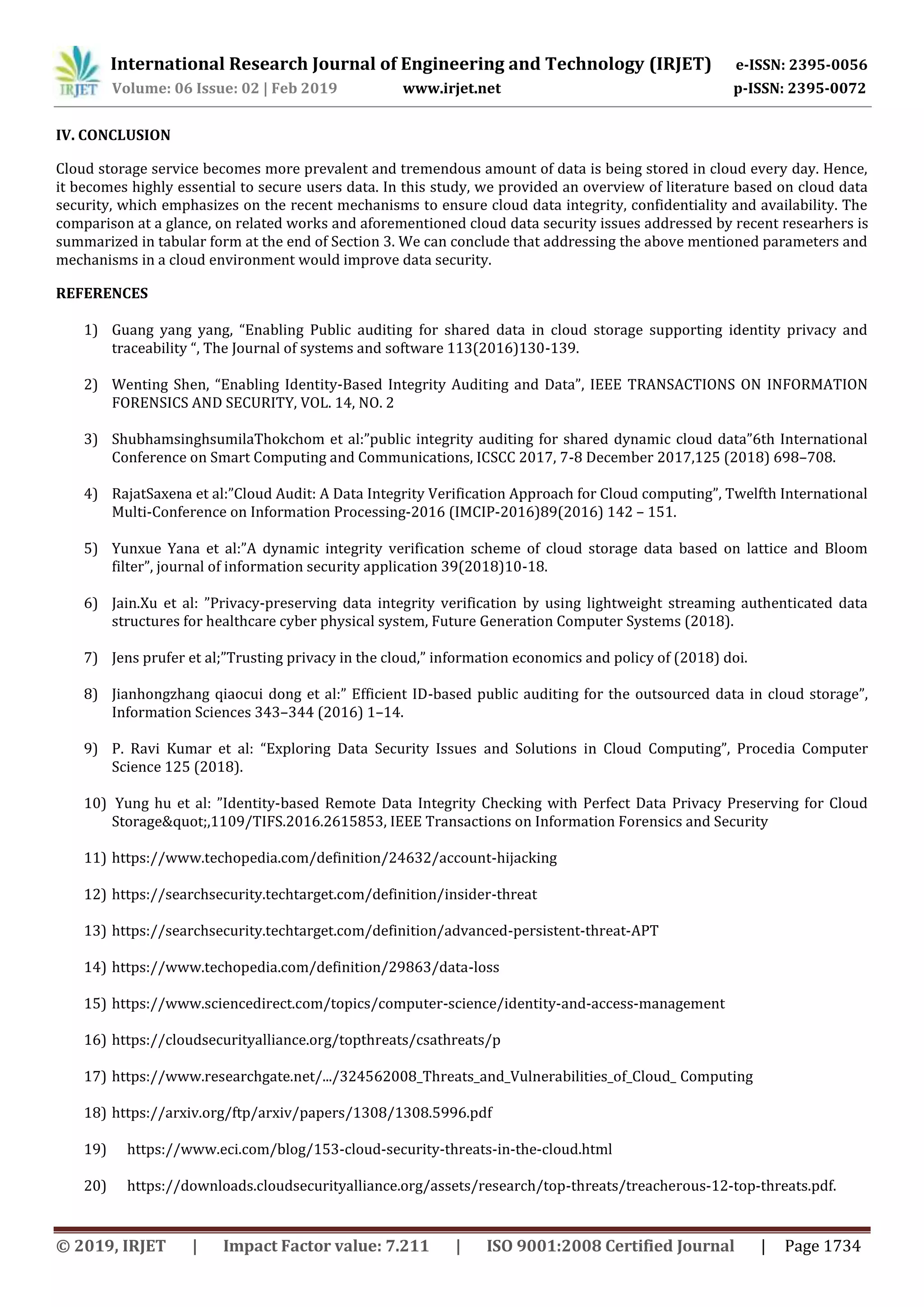 International Research Journal of Engineering and Technology (IRJET) e-ISSN: 2395-0056
Volume: 06 Issue: 02 | Feb 2019 www.irjet.net p-ISSN: 2395-0072
© 2019, IRJET | Impact Factor value: 7.211 | ISO 9001:2008 Certified Journal | Page 1734
IV. CONCLUSION
Cloud storage service becomes more prevalent and tremendous amount of data is being stored in cloud every day. Hence,
it becomes highly essential to secure users data. In this study, we provided an overview of literature based on cloud data
security, which emphasizes on the recent mechanisms to ensure cloud data integrity, confidentiality and availability. The
comparison at a glance, on related works and aforementioned cloud data security issues addressed by recent researhers is
summarized in tabular form at the end of Section 3. We can conclude that addressing the above mentioned parameters and
mechanisms in a cloud environment would improve data security.
REFERENCES
1) Guang yang yang, “Enabling Public auditing for shared data in cloud storage supporting identity privacy and
traceability “, The Journal of systems and software 113(2016)130-139.
2) Wenting Shen, “Enabling Identity-Based Integrity Auditing and Data”, IEEE TRANSACTIONS ON INFORMATION
FORENSICS AND SECURITY, VOL. 14, NO. 2
3) ShubhamsinghsumilaThokchom et al:”public integrity auditing for shared dynamic cloud data”6th International
Conference on Smart Computing and Communications, ICSCC 2017, 7-8 December 2017,125 (2018) 698–708.
4) RajatSaxena et al:”Cloud Audit: A Data Integrity Verification Approach for Cloud computing”, Twelfth International
Multi-Conference on Information Processing-2016 (IMCIP-2016)89(2016) 142 – 151.
5) Yunxue Yana et al:”A dynamic integrity verification scheme of cloud storage data based on lattice and Bloom
filter”, journal of information security application 39(2018)10-18.
6) Jain.Xu et al: ”Privacy-preserving data integrity verification by using lightweight streaming authenticated data
structures for healthcare cyber physical system, Future Generation Computer Systems (2018).
7) Jens prufer et al;”Trusting privacy in the cloud,” information economics and policy of (2018) doi.
8) Jianhongzhang qiaocui dong et al:” Efficient ID-based public auditing for the outsourced data in cloud storage”,
Information Sciences 343–344 (2016) 1–14.
9) P. Ravi Kumar et al: “Exploring Data Security Issues and Solutions in Cloud Computing”, Procedia Computer
Science 125 (2018).
10) Yung hu et al: ”Identity-based Remote Data Integrity Checking with Perfect Data Privacy Preserving for Cloud
Storage&quot;,1109/TIFS.2016.2615853, IEEE Transactions on Information Forensics and Security
11) https://www.techopedia.com/definition/24632/account-hijacking
12) https://searchsecurity.techtarget.com/definition/insider-threat
13) https://searchsecurity.techtarget.com/definition/advanced-persistent-threat-APT
14) https://www.techopedia.com/definition/29863/data-loss
15) https://www.sciencedirect.com/topics/computer-science/identity-and-access-management
16) https://cloudsecurityalliance.org/topthreats/csathreats/p
17) https://www.researchgate.net/.../324562008_Threats_and_Vulnerabilities_of_Cloud_ Computing
18) https://arxiv.org/ftp/arxiv/papers/1308/1308.5996.pdf
19) https://www.eci.com/blog/153-cloud-security-threats-in-the-cloud.html
20) https://downloads.cloudsecurityalliance.org/assets/research/top-threats/treacherous-12-top-threats.pdf.
 