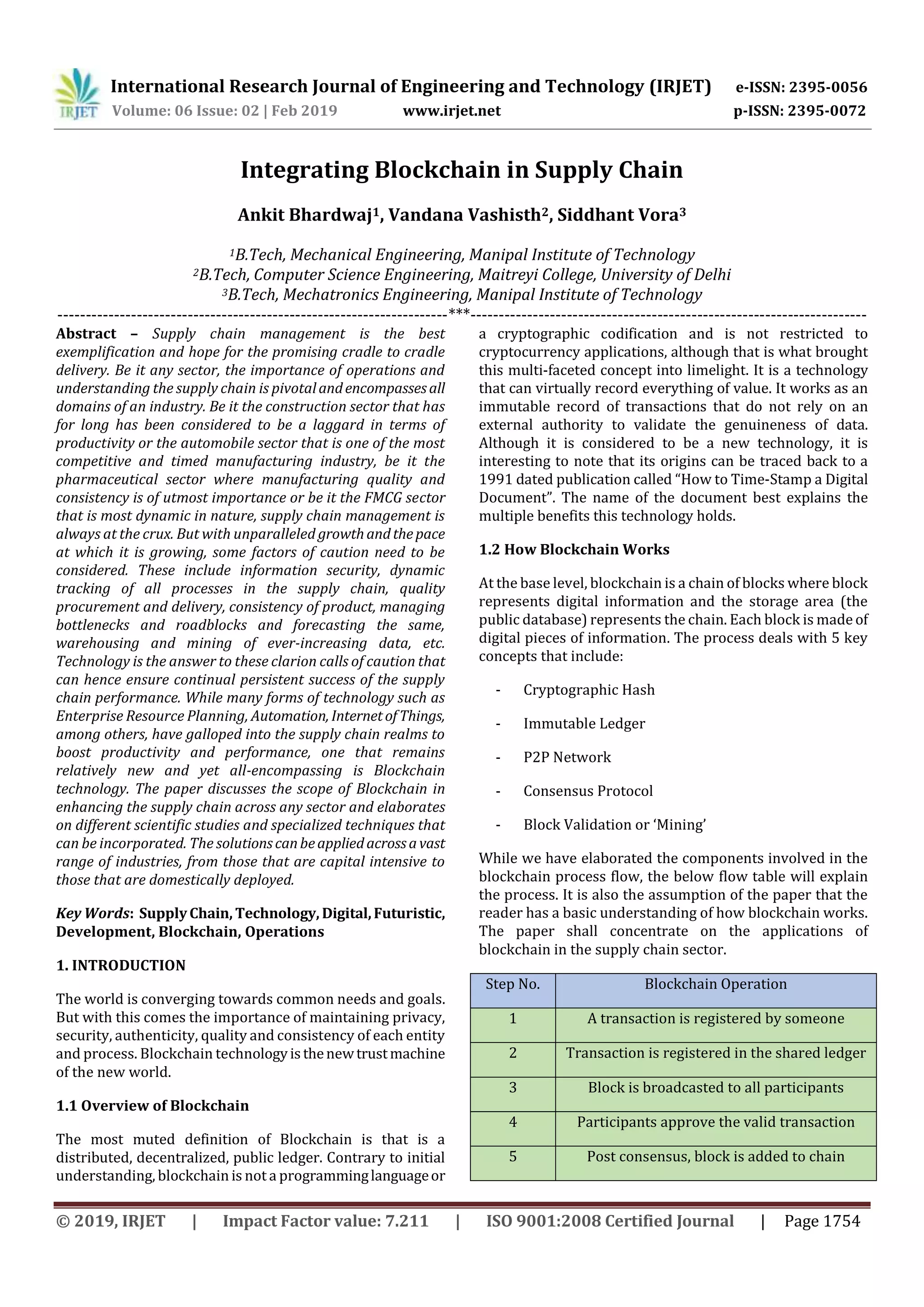 International Research Journal of Engineering and Technology (IRJET) e-ISSN: 2395-0056
Volume: 06 Issue: 02 | Feb 2019 www.irjet.net p-ISSN: 2395-0072
© 2019, IRJET | Impact Factor value: 7.211 | ISO 9001:2008 Certified Journal | Page 1754
Integrating Blockchain in Supply Chain
Ankit Bhardwaj1, Vandana Vashisth2, Siddhant Vora3
1B.Tech, Mechanical Engineering, Manipal Institute of Technology
2B.Tech, Computer Science Engineering, Maitreyi College, University of Delhi
3B.Tech, Mechatronics Engineering, Manipal Institute of Technology
---------------------------------------------------------------------***----------------------------------------------------------------------
Abstract – Supply chain management is the best
exemplification and hope for the promising cradle to cradle
delivery. Be it any sector, the importance of operations and
understanding the supply chain is pivotalandencompassesall
domains of an industry. Be it the construction sector that has
for long has been considered to be a laggard in terms of
productivity or the automobile sector that is one of the most
competitive and timed manufacturing industry, be it the
pharmaceutical sector where manufacturing quality and
consistency is of utmost importance or be it the FMCG sector
that is most dynamic in nature, supply chain management is
always at the crux. But with unparalleled growthandthepace
at which it is growing, some factors of caution need to be
considered. These include information security, dynamic
tracking of all processes in the supply chain, quality
procurement and delivery, consistency of product, managing
bottlenecks and roadblocks and forecasting the same,
warehousing and mining of ever-increasing data, etc.
Technology is the answer to these clarion calls of caution that
can hence ensure continual persistent success of the supply
chain performance. While many forms of technology such as
Enterprise Resource Planning, Automation, InternetofThings,
among others, have galloped into the supply chain realms to
boost productivity and performance, one that remains
relatively new and yet all-encompassing is Blockchain
technology. The paper discusses the scope of Blockchain in
enhancing the supply chain across any sector and elaborates
on different scientific studies and specialized techniques that
can be incorporated. The solutionscanbeappliedacrossavast
range of industries, from those that are capital intensive to
those that are domestically deployed.
Key Words: SupplyChain, Technology, Digital,Futuristic,
Development, Blockchain, Operations
1. INTRODUCTION
The world is converging towards common needs and goals.
But with this comes the importance of maintaining privacy,
security, authenticity, quality and consistency of each entity
and process. Blockchain technologyisthenewtrustmachine
of the new world.
1.1 Overview of Blockchain
The most muted definition of Blockchain is that is a
distributed, decentralized, public ledger. Contrary to initial
understanding, blockchain is not a programminglanguageor
a cryptographic codification and is not restricted to
cryptocurrency applications, although that is what brought
this multi-faceted concept into limelight. It is a technology
that can virtually record everything of value. It works as an
immutable record of transactions that do not rely on an
external authority to validate the genuineness of data.
Although it is considered to be a new technology, it is
interesting to note that its origins can be traced back to a
1991 dated publication called “How to Time-Stamp a Digital
Document”. The name of the document best explains the
multiple benefits this technology holds.
1.2 How Blockchain Works
At the base level, blockchain is a chain of blocks where block
represents digital information and the storage area (the
public database) represents the chain. Each block is madeof
digital pieces of information. The process deals with 5 key
concepts that include:
- Cryptographic Hash
- Immutable Ledger
- P2P Network
- Consensus Protocol
- Block Validation or ‘Mining’
While we have elaborated the components involved in the
blockchain process flow, the below flow table will explain
the process. It is also the assumption of the paper that the
reader has a basic understanding of how blockchain works.
The paper shall concentrate on the applications of
blockchain in the supply chain sector.
Step No. Blockchain Operation
1 A transaction is registered by someone
2 Transaction is registered in the shared ledger
3 Block is broadcasted to all participants
4 Participants approve the valid transaction
5 Post consensus, block is added to chain
 