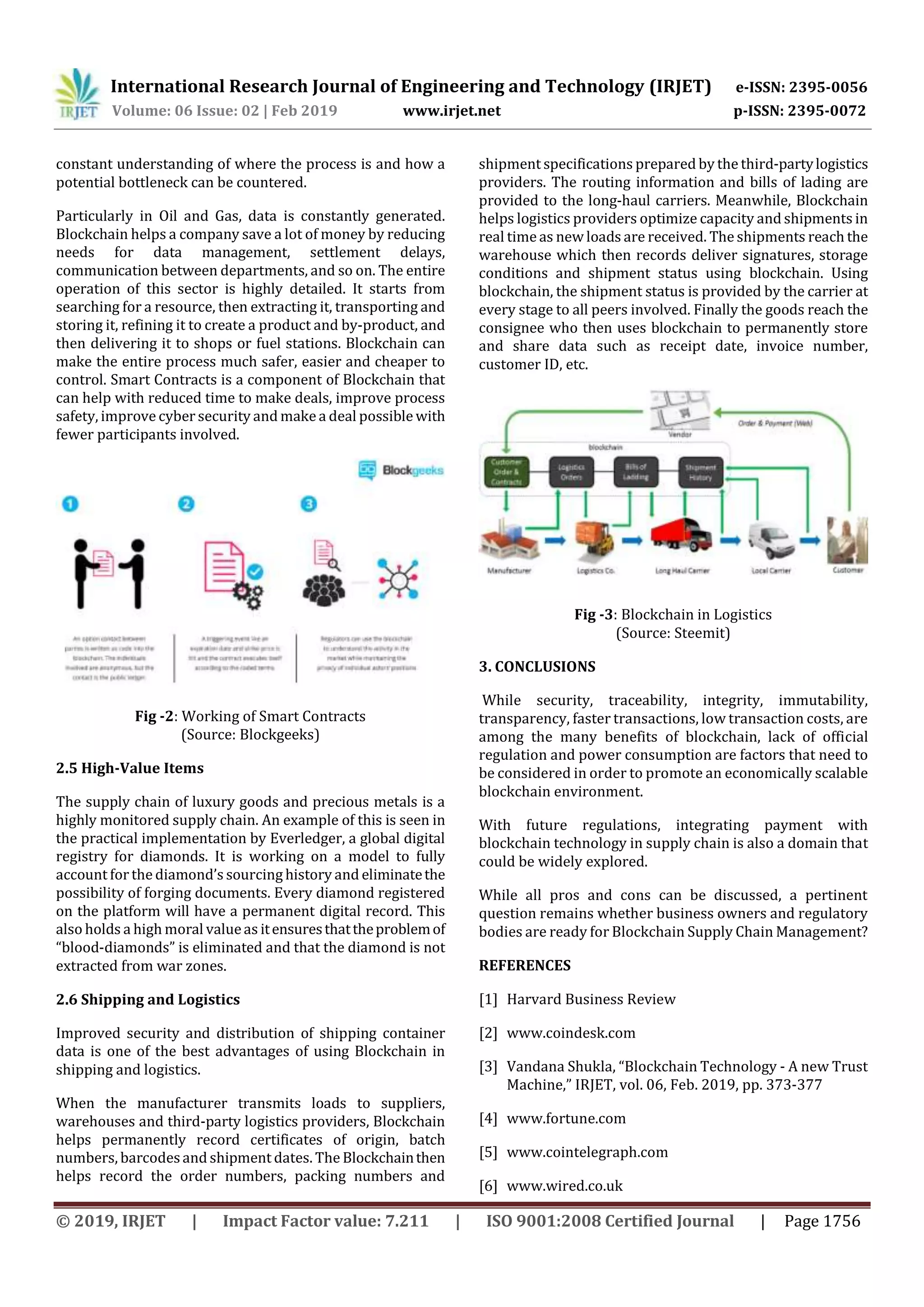 International Research Journal of Engineering and Technology (IRJET) e-ISSN: 2395-0056
Volume: 06 Issue: 02 | Feb 2019 www.irjet.net p-ISSN: 2395-0072
© 2019, IRJET | Impact Factor value: 7.211 | ISO 9001:2008 Certified Journal | Page 1756
constant understanding of where the process is and how a
potential bottleneck can be countered.
Particularly in Oil and Gas, data is constantly generated.
Blockchain helps a company save a lot of money by reducing
needs for data management, settlement delays,
communication between departments, and so on. The entire
operation of this sector is highly detailed. It starts from
searching for a resource, then extracting it, transporting and
storing it, refining it to create a product and by-product, and
then delivering it to shops or fuel stations. Blockchain can
make the entire process much safer, easier and cheaper to
control. Smart Contracts is a component of Blockchain that
can help with reduced time to make deals, improve process
safety, improve cyber security and make a deal possible with
fewer participants involved.
Fig -2: Working of Smart Contracts
(Source: Blockgeeks)
2.5 High-Value Items
The supply chain of luxury goods and precious metals is a
highly monitored supply chain. An example of this is seen in
the practical implementation by Everledger, a global digital
registry for diamonds. It is working on a model to fully
account forthe diamond’s sourcing history and eliminatethe
possibility of forging documents. Every diamond registered
on the platform will have a permanent digital record. This
also holds a high moral valueas itensuresthattheproblemof
“blood-diamonds” is eliminated and that the diamond is not
extracted from war zones.
2.6 Shipping and Logistics
Improved security and distribution of shipping container
data is one of the best advantages of using Blockchain in
shipping and logistics.
When the manufacturer transmits loads to suppliers,
warehouses and third-party logistics providers, Blockchain
helps permanently record certificates of origin, batch
numbers, barcodesand shipment dates. The Blockchainthen
helps record the order numbers, packing numbers and
shipment specifications prepared by the third-partylogistics
providers. The routing information and bills of lading are
provided to the long-haul carriers. Meanwhile, Blockchain
helps logistics providers optimize capacity and shipments in
real timeas new loads are received. The shipments reach the
warehouse which then records deliver signatures, storage
conditions and shipment status using blockchain. Using
blockchain, the shipment status is provided by the carrier at
every stage to all peers involved. Finally the goods reach the
consignee who then uses blockchain to permanently store
and share data such as receipt date, invoice number,
customer ID, etc.
Fig -3: Blockchain in Logistics
(Source: Steemit)
3. CONCLUSIONS
While security, traceability, integrity, immutability,
transparency, faster transactions, low transaction costs, are
among the many benefits of blockchain, lack of official
regulation and power consumption are factors that need to
be considered in order to promote an economically scalable
blockchain environment.
With future regulations, integrating payment with
blockchain technology in supply chain is also a domain that
could be widely explored.
While all pros and cons can be discussed, a pertinent
question remains whether business owners and regulatory
bodies are ready for Blockchain Supply Chain Management?
REFERENCES
[1] Harvard Business Review
[2] www.coindesk.com
[3] Vandana Shukla, “Blockchain Technology - A new Trust
Machine,” IRJET, vol. 06, Feb. 2019, pp. 373-377
[4] www.fortune.com
[5] www.cointelegraph.com
[6] www.wired.co.uk
 