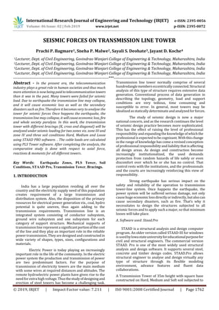 International Research Journal of Engineering and Technology (IRJET) e-ISSN: 2395-0056
Volume: 06 Issue: 02 | Feb 2019 www.irjet.net p-ISSN: 2395-0072
© 2019, IRJET | Impact Factor value: 7.211 | ISO 9001:2008 Certified Journal | Page 1762
SEISMIC FORCES ON TRANSMISSION LINE TOWER
Prachi P. Bagmare1, Sneha P. Malwe2, Sayali S. Deohate3, Jayant D. Koche4
1Lecturer, Dept. of Civil Engineering, Govindrao Wanjari College of Engineering & Technology, Maharashtra, India
2Lecturer, Dept. of Civil Engineering, Govindrao Wanjari College of Engineering & Technology, Maharashtra, India
3Lecturer, Dept. of Civil Engineering, Govindrao Wanjari College of Engineering & Technology, Maharashtra, India
4Lecturer, Dept. of Civil Engineering, Govindrao Wanjari College of Engineering & Technology, Maharashtra, India
-----------------------------------------------------------------------***--------------------------------------------------------------------
Abstract - In the present era, the telecommunication
industry plays a great role in human societies and thus much
more attention is nowbeingpaidtotelecommunication towers
than it was in the past. Many towers were failed for seismic
load. Due to earthquake the transmission line may collapse,
and it will cause economic loss as well as the secondary
disasters such as fire.Therefore it becomes very to analyse the
tower for seismic forces Once happens the earthquake, the
transmissionline may collapse, it willcause economic loss, fire
and whole society paralyze. In this work, the transmission
tower with different bracings (K, cross and diagonal) will be
analyzed under seismic loading for two zones viz. zone III and
zone IV and three soil conditions Hard, Medium and Loose
using STAAD PRO software. . The cable loads are calculated
using PLS Tower software. After completing the analysis, the
comparative study is done with respect to axial force,
reactions & moments for all different towers.
Key Words: Earthquake Zones, PLS Tower, Soil
Conditions, STAAD Pro, Transmission Tower, Bracings.
1. INTRODUCTION
India has a large population residing all over the
country and the electricity supply need of this population
creates requirement of a large transmission and
distribution system. Also, the disposition of the primary
resources for electrical power generation viz., coal, hydro
potential is quite uneven, thus again adding to the
transmission requirements. Transmission line is an
integrated system consisting of conductor subsystem,
ground wire subsystem and one subsystem for each
category of support structure. Mechanical supports of
transmissionline represent a significantportionofthecost
of the line and they play an important role in the reliable
power transmission. They are designed and constructedin
wide variety of shapes, types, sizes, configurations and
materials.
Electric Power is today playing an increasingly
important role in the life of the community. In the electric
power system the production and transmission of power
are two predominant factors. For the purpose of
transmission of electricity towers are the main medium
with some wires at required distances and altitudes. The
remote hydroelectric power plants have given rise to the
need forextra high voltage.Thusthestudyofdesigningand
erection of steel towers has become a challenging task.
Transmission line tower normally comprise of several
hundredanglememberseccentricallyconnected.Structural
analysis of this type of structure requires extensive data
generation. Conventional process of data generation in
describing the topology, geometry, load and support
conditions are very tedious, time consuming and
susceptible to error. In general, most towers may be
idealized asstatically determinateandanalyzed forforces.
The study of seismic design is now a major
national concern, and as the research continues the level
of seismic design practice becomes more sophisticated.
This has the effect of raising the level of professional
responsibility and expandingthe knowledgeof which the
professional is expected to be cognizant. Withthischange
in the range of knowledge has come a revised conception
of professional responsibilityand liability thatisaffecting
all design areas. As design and construction become
increasingly institutionalized, the used demands
protection from random hazards of life safely or even
discomfort over which he or she has no control. That
control rests with the institutions, and the professionals
and the courts are increasingly reinforcing this view of
responsibility.
Strong earthquake has serious impact on the
safety and reliability of the operation to transmission
tower-line system. Once happens the earthquake, the
power system will be suffered serious damage, not only
cause huge economiclossdirectlyorindirectly,butalsocan
cause secondary disasters, such as fire. That’s why it
necessitates to design the structures subjected to all
seismic forces and to apply such a major, so that minimum
losses will take place.
A. Software used: Staad.Pro
STAAD is a structural analysis and design computer
program. An older version called STAAD-III for windows
is usedbylowastateuniversityforeducationalpurposefor
civil and structural engineers. The commercial version
STAAD. Pro is one of the most widely used structural
analysis and design software. It supports several steel,
concrete and timber design codes. STAAD.Pro allows
structural engineer to analyse and design virtually any
type of structure through its flexible modeling
environment, advance features and fluent data
collaborations.
A Transmission Tower of 35m height with square base
constructed on Hard, Medium and Soft soil subjected to
 