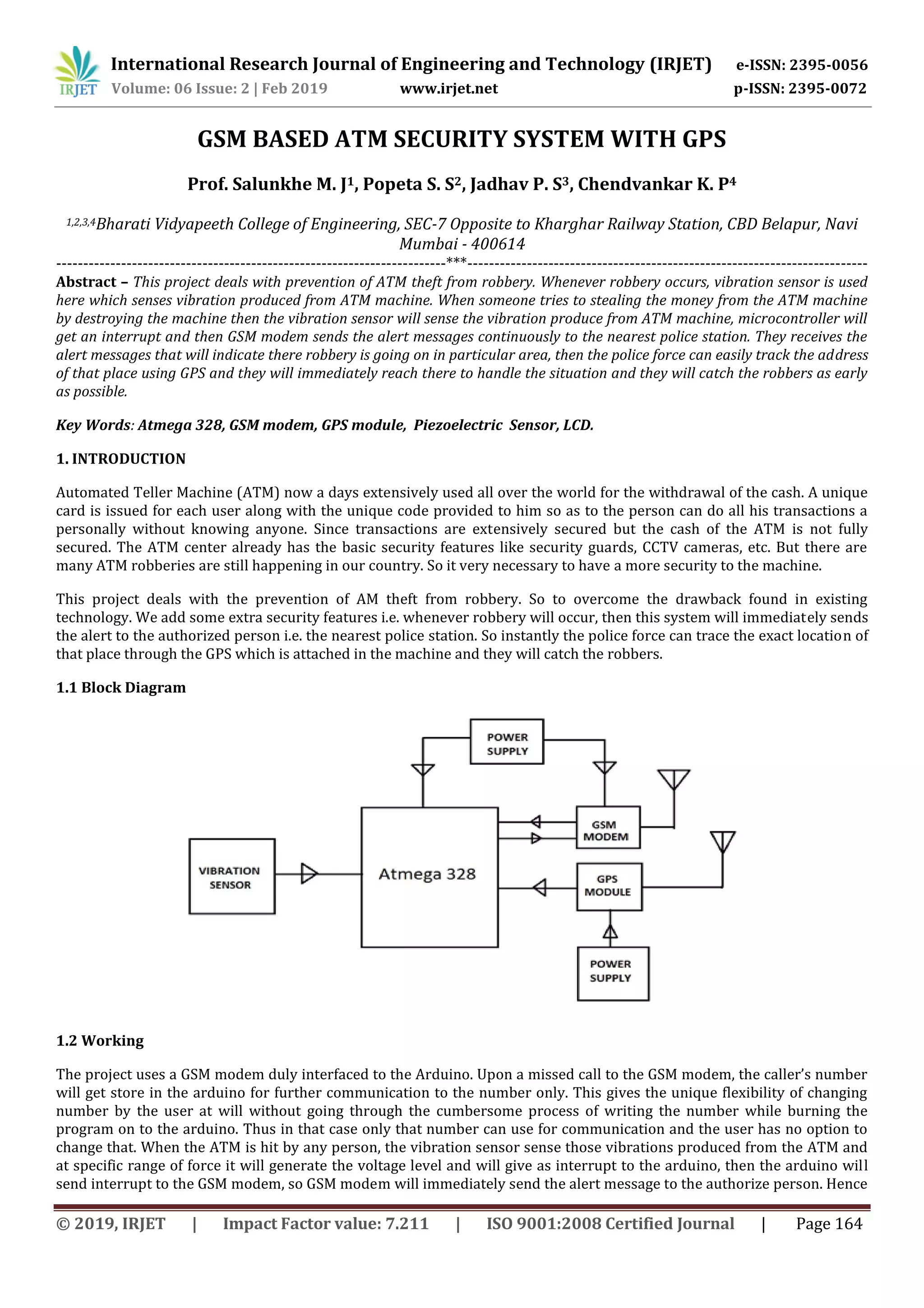 International Research Journal of Engineering and Technology (IRJET) e-ISSN: 2395-0056
Volume: 06 Issue: 2 | Feb 2019 www.irjet.net p-ISSN: 2395-0072
© 2019, IRJET | Impact Factor value: 7.211 | ISO 9001:2008 Certified Journal | Page 164
GSM BASED ATM SECURITY SYSTEM WITH GPS
Prof. Salunkhe M. J1, Popeta S. S2, Jadhav P. S3, Chendvankar K. P4
1,2,3,4Bharati Vidyapeeth College of Engineering, SEC-7 Opposite to Kharghar Railway Station, CBD Belapur, Navi
Mumbai - 400614
------------------------------------------------------------------------***--------------------------------------------------------------------------
Abstract – This project deals with prevention of ATM theft from robbery. Whenever robbery occurs, vibration sensor is used
here which senses vibration produced from ATM machine. When someone tries to stealing the money from the ATM machine
by destroying the machine then the vibration sensor will sense the vibration produce from ATM machine, microcontroller will
get an interrupt and then GSM modem sends the alert messages continuously to the nearest police station. They receives the
alert messages that will indicate there robbery is going on in particular area, then the police force can easily track the address
of that place using GPS and they will immediately reach there to handle the situation and they will catch the robbers as early
as possible.
Key Words: Atmega 328, GSM modem, GPS module, Piezoelectric Sensor, LCD.
1. INTRODUCTION
Automated Teller Machine (ATM) now a days extensively used all over the world for the withdrawal of the cash. A unique
card is issued for each user along with the unique code provided to him so as to the person can do all his transactions a
personally without knowing anyone. Since transactions are extensively secured but the cash of the ATM is not fully
secured. The ATM center already has the basic security features like security guards, CCTV cameras, etc. But there are
many ATM robberies are still happening in our country. So it very necessary to have a more security to the machine.
This project deals with the prevention of AM theft from robbery. So to overcome the drawback found in existing
technology. We add some extra security features i.e. whenever robbery will occur, then this system will immediately sends
the alert to the authorized person i.e. the nearest police station. So instantly the police force can trace the exact location of
that place through the GPS which is attached in the machine and they will catch the robbers.
1.1 Block Diagram
1.2 Working
The project uses a GSM modem duly interfaced to the Arduino. Upon a missed call to the GSM modem, the caller’s number
will get store in the arduino for further communication to the number only. This gives the unique flexibility of changing
number by the user at will without going through the cumbersome process of writing the number while burning the
program on to the arduino. Thus in that case only that number can use for communication and the user has no option to
change that. When the ATM is hit by any person, the vibration sensor sense those vibrations produced from the ATM and
at specific range of force it will generate the voltage level and will give as interrupt to the arduino, then the arduino will
send interrupt to the GSM modem, so GSM modem will immediately send the alert message to the authorize person. Hence
 