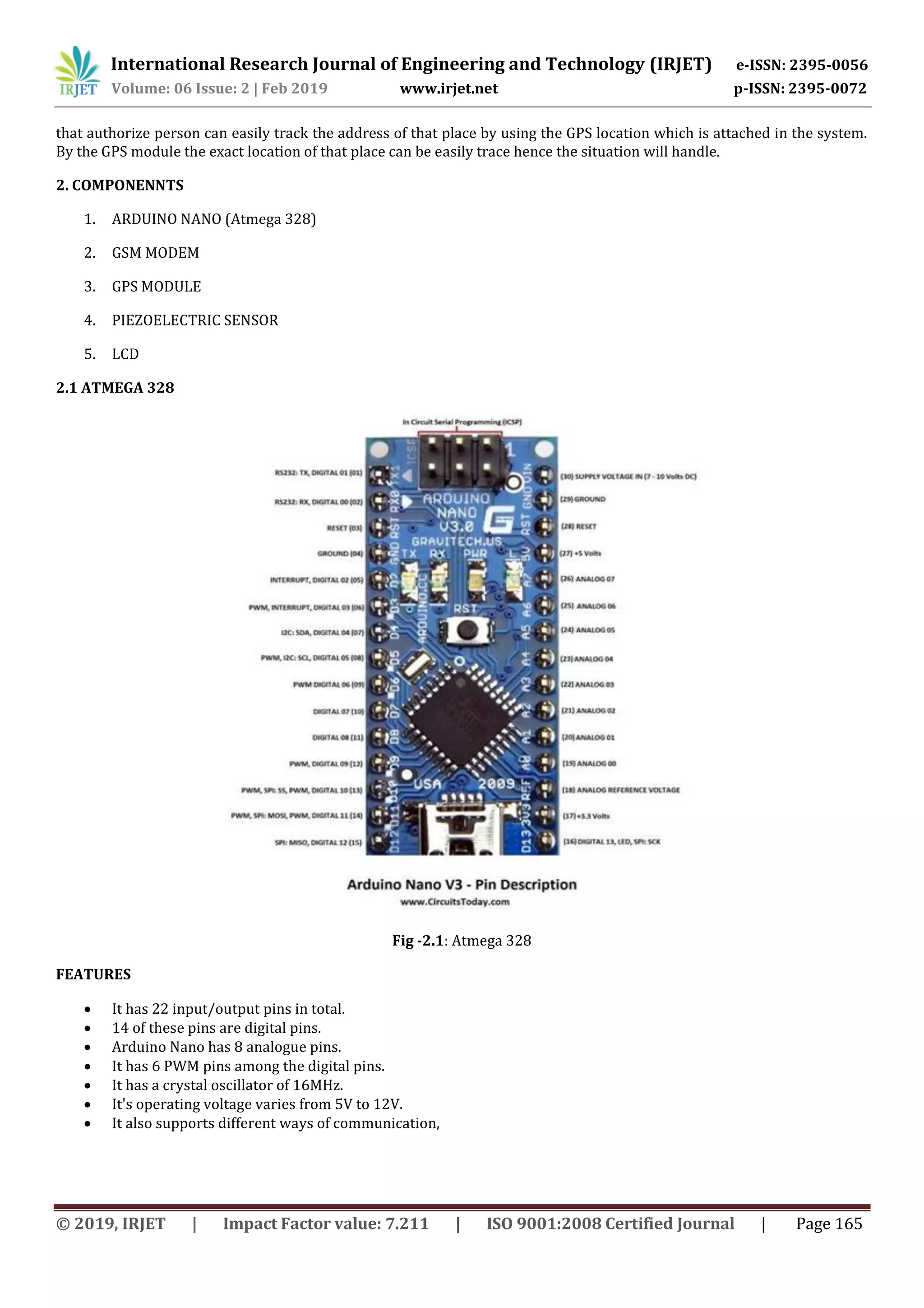 International Research Journal of Engineering and Technology (IRJET) e-ISSN: 2395-0056
Volume: 06 Issue: 2 | Feb 2019 www.irjet.net p-ISSN: 2395-0072
© 2019, IRJET | Impact Factor value: 7.211 | ISO 9001:2008 Certified Journal | Page 165
that authorize person can easily track the address of that place by using the GPS location which is attached in the system.
By the GPS module the exact location of that place can be easily trace hence the situation will handle.
2. COMPONENNTS
1. ARDUINO NANO (Atmega 328)
2. GSM MODEM
3. GPS MODULE
4. PIEZOELECTRIC SENSOR
5. LCD
2.1 ATMEGA 328
Fig -2.1: Atmega 328
FEATURES
 It has 22 input/output pins in total.
 14 of these pins are digital pins.
 Arduino Nano has 8 analogue pins.
 It has 6 PWM pins among the digital pins.
 It has a crystal oscillator of 16MHz.
 It's operating voltage varies from 5V to 12V.
 It also supports different ways of communication,
 