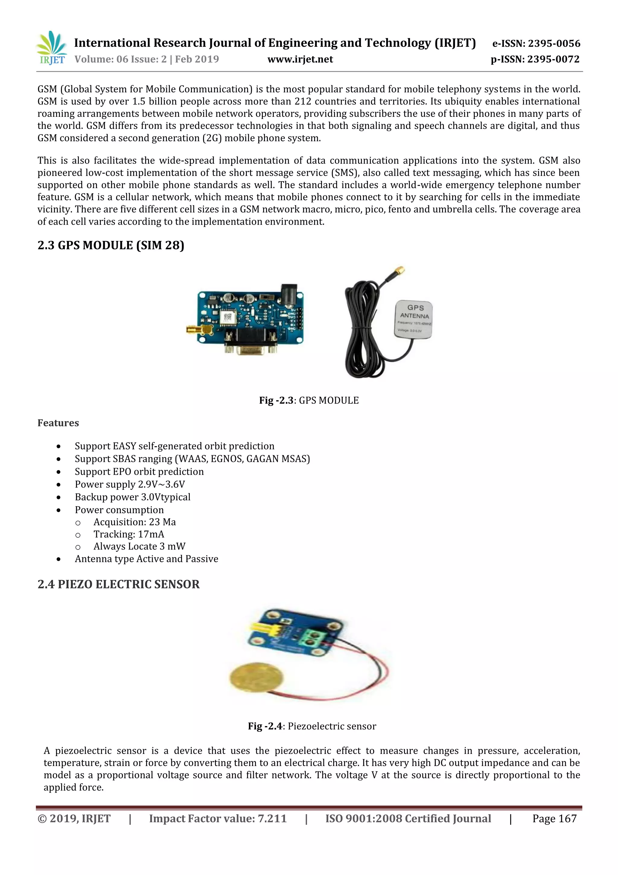 International Research Journal of Engineering and Technology (IRJET) e-ISSN: 2395-0056
Volume: 06 Issue: 2 | Feb 2019 www.irjet.net p-ISSN: 2395-0072
© 2019, IRJET | Impact Factor value: 7.211 | ISO 9001:2008 Certified Journal | Page 167
GSM (Global System for Mobile Communication) is the most popular standard for mobile telephony systems in the world.
GSM is used by over 1.5 billion people across more than 212 countries and territories. Its ubiquity enables international
roaming arrangements between mobile network operators, providing subscribers the use of their phones in many parts of
the world. GSM differs from its predecessor technologies in that both signaling and speech channels are digital, and thus
GSM considered a second generation (2G) mobile phone system.
This is also facilitates the wide-spread implementation of data communication applications into the system. GSM also
pioneered low-cost implementation of the short message service (SMS), also called text messaging, which has since been
supported on other mobile phone standards as well. The standard includes a world-wide emergency telephone number
feature. GSM is a cellular network, which means that mobile phones connect to it by searching for cells in the immediate
vicinity. There are five different cell sizes in a GSM network macro, micro, pico, fento and umbrella cells. The coverage area
of each cell varies according to the implementation environment.
2.3 GPS MODULE (SIM 28)
Fig -2.3: GPS MODULE
Features
 Support EASY self-generated orbit prediction
 Support SBAS ranging (WAAS, EGNOS, GAGAN MSAS)
 Support EPO orbit prediction
 Power supply 2.9V~3.6V
 Backup power 3.0Vtypical
 Power consumption
o Acquisition: 23 Ma
o Tracking: 17mA
o Always Locate 3 mW
 Antenna type Active and Passive
2.4 PIEZO ELECTRIC SENSOR
Fig -2.4: Piezoelectric sensor
A piezoelectric sensor is a device that uses the piezoelectric effect to measure changes in pressure, acceleration,
temperature, strain or force by converting them to an electrical charge. It has very high DC output impedance and can be
model as a proportional voltage source and filter network. The voltage V at the source is directly proportional to the
applied force.
 