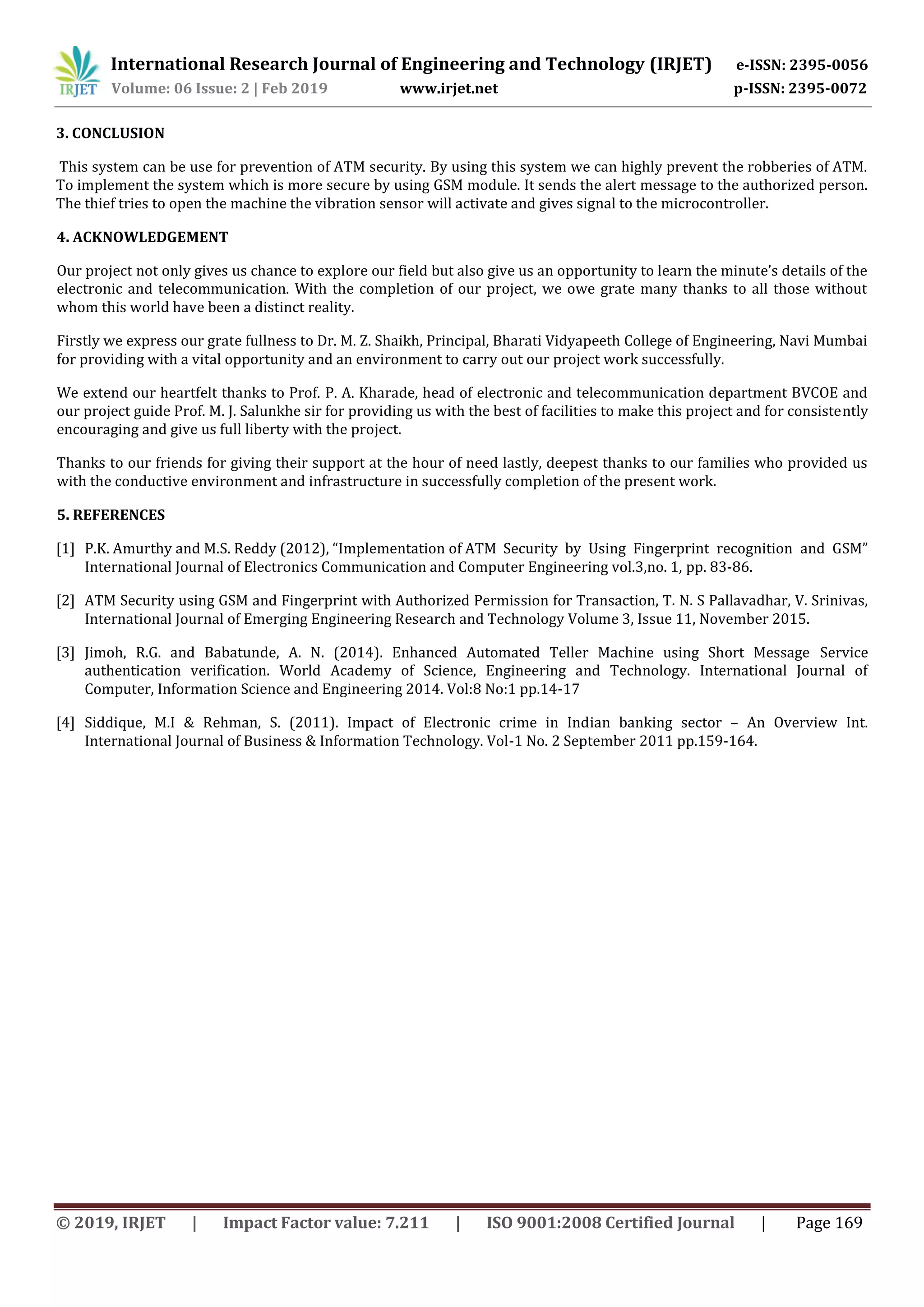 International Research Journal of Engineering and Technology (IRJET) e-ISSN: 2395-0056
Volume: 06 Issue: 2 | Feb 2019 www.irjet.net p-ISSN: 2395-0072
© 2019, IRJET | Impact Factor value: 7.211 | ISO 9001:2008 Certified Journal | Page 169
3. CONCLUSION
This system can be use for prevention of ATM security. By using this system we can highly prevent the robberies of ATM.
To implement the system which is more secure by using GSM module. It sends the alert message to the authorized person.
The thief tries to open the machine the vibration sensor will activate and gives signal to the microcontroller.
4. ACKNOWLEDGEMENT
Our project not only gives us chance to explore our field but also give us an opportunity to learn the minute’s details of the
electronic and telecommunication. With the completion of our project, we owe grate many thanks to all those without
whom this world have been a distinct reality.
Firstly we express our grate fullness to Dr. M. Z. Shaikh, Principal, Bharati Vidyapeeth College of Engineering, Navi Mumbai
for providing with a vital opportunity and an environment to carry out our project work successfully.
We extend our heartfelt thanks to Prof. P. A. Kharade, head of electronic and telecommunication department BVCOE and
our project guide Prof. M. J. Salunkhe sir for providing us with the best of facilities to make this project and for consistently
encouraging and give us full liberty with the project.
Thanks to our friends for giving their support at the hour of need lastly, deepest thanks to our families who provided us
with the conductive environment and infrastructure in successfully completion of the present work.
5. REFERENCES
[1] P.K. Amurthy and M.S. Reddy (2012), “Implementation of ATM Security by Using Fingerprint recognition and GSM”
International Journal of Electronics Communication and Computer Engineering vol.3,no. 1, pp. 83-86.
[2] ATM Security using GSM and Fingerprint with Authorized Permission for Transaction, T. N. S Pallavadhar, V. Srinivas,
International Journal of Emerging Engineering Research and Technology Volume 3, Issue 11, November 2015.
[3] Jimoh, R.G. and Babatunde, A. N. (2014). Enhanced Automated Teller Machine using Short Message Service
authentication verification. World Academy of Science, Engineering and Technology. International Journal of
Computer, Information Science and Engineering 2014. Vol:8 No:1 pp.14-17
[4] Siddique, M.I & Rehman, S. (2011). Impact of Electronic crime in Indian banking sector – An Overview Int.
International Journal of Business & Information Technology. Vol-1 No. 2 September 2011 pp.159-164.
 