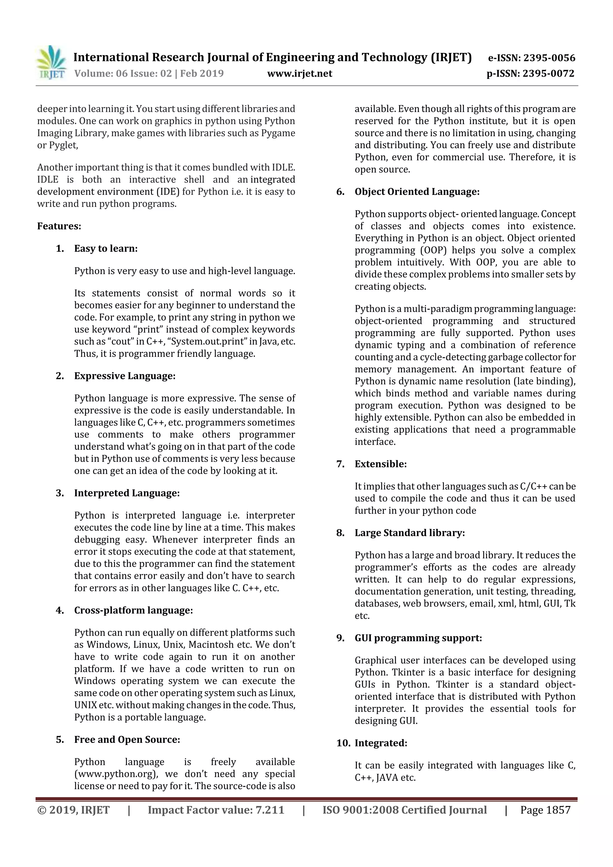 International Research Journal of Engineering and Technology (IRJET) e-ISSN: 2395-0056 Volume: 06 Issue: 02 | Feb 2019 www.irjet.net p-ISSN: 2395-0072 © 2019, IRJET | Impact Factor value: 7.211 | ISO 9001:2008 Certified Journal | Page 1857 deeper into learning it. You start using different librariesand modules. One can work on graphics in python using Python Imaging Library, make games with libraries such as Pygame or Pyglet, Another important thing is that it comes bundled with IDLE. IDLE is both an interactive shell and an integrated development environment (IDE) for Python i.e. it is easy to write and run python programs. Features: 1. Easy to learn: Python is very easy to use and high-level language. Its statements consist of normal words so it becomes easier for any beginner to understand the code. For example, to print any string in python we use keyword “print” instead of complex keywords such as “cout” in C++, “System.out.print” in Java,etc. Thus, it is programmer friendly language. 2. Expressive Language: Python language is more expressive. The sense of expressive is the code is easily understandable. In languages like C, C++, etc. programmers sometimes use comments to make others programmer understand what’s going on in that part of the code but in Python use of comments is very less because one can get an idea of the code by looking at it. 3. Interpreted Language: Python is interpreted language i.e. interpreter executes the code line by line at a time. This makes debugging easy. Whenever interpreter finds an error it stops executing the code at that statement, due to this the programmer can find the statement that contains error easily and don’t have to search for errors as in other languages like C. C++, etc. 4. Cross-platform language: Python can run equally on different platforms such as Windows, Linux, Unix, Macintosh etc. We don’t have to write code again to run it on another platform. If we have a code written to run on Windows operating system we can execute the same code on other operating system suchasLinux, UNIX etc. without making changesinthecode. Thus, Python is a portable language. 5. Free and Open Source: Python language is freely available (www.python.org), we don’t need any special license or need to pay for it. The source-code is also available. Even though all rights of this programare reserved for the Python institute, but it is open source and there is no limitation in using, changing and distributing. You can freely use and distribute Python, even for commercial use. Therefore, it is open source. 6. Object Oriented Language: Python supports object- orientedlanguage.Concept of classes and objects comes into existence. Everything in Python is an object. Object oriented programming (OOP) helps you solve a complex problem intuitively. With OOP, you are able to divide these complex problems into smaller sets by creating objects. Python is a multi-paradigmprogramminglanguage: object-oriented programming and structured programming are fully supported. Python uses dynamic typing and a combination of reference counting and a cycle-detecting garbagecollectorfor memory management. An important feature of Python is dynamic name resolution (late binding), which binds method and variable names during program execution. Python was designed to be highly extensible. Python can also be embedded in existing applications that need a programmable interface. 7. Extensible: It implies that other languages suchasC/C++canbe used to compile the code and thus it can be used further in your python code 8. Large Standard library: Python has a large and broad library. It reduces the programmer’s efforts as the codes are already written. It can help to do regular expressions, documentation generation, unit testing, threading, databases, web browsers, email, xml, html, GUI, Tk etc. 9. GUI programming support: Graphical user interfaces can be developed using Python. Tkinter is a basic interface for designing GUIs in Python. Tkinter is a standard object- oriented interface that is distributed with Python interpreter. It provides the essential tools for designing GUI. 10. Integrated: It can be easily integrated with languages like C, C++, JAVA etc. 