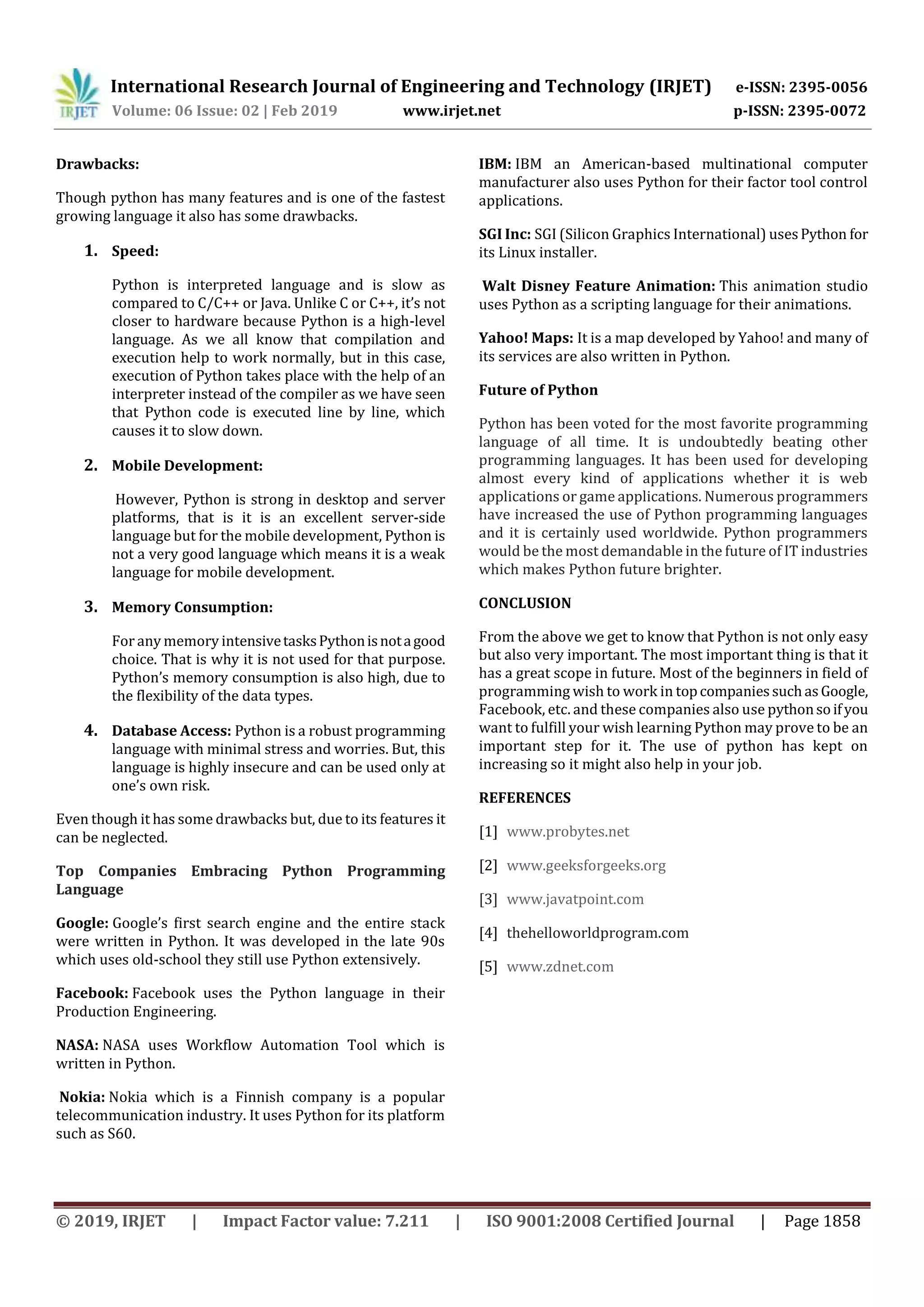 International Research Journal of Engineering and Technology (IRJET) e-ISSN: 2395-0056 Volume: 06 Issue: 02 | Feb 2019 www.irjet.net p-ISSN: 2395-0072 © 2019, IRJET | Impact Factor value: 7.211 | ISO 9001:2008 Certified Journal | Page 1858 Drawbacks: Though python has many features and is one of the fastest growing language it also has some drawbacks. 1. Speed: Python is interpreted language and is slow as compared to C/C++ or Java. Unlike C or C++, it’s not closer to hardware because Python is a high-level language. As we all know that compilation and execution help to work normally, but in this case, execution of Python takes place with the help of an interpreter instead of the compiler as we have seen that Python code is executed line by line, which causes it to slow down. 2. Mobile Development: However, Python is strong in desktop and server platforms, that is it is an excellent server-side language but for the mobile development, Python is not a very good language which means it is a weak language for mobile development. 3. Memory Consumption: For any memory intensivetasksPythonisnotagood choice. That is why it is not used for that purpose. Python’s memory consumption is also high, due to the flexibility of the data types. 4. Database Access: Python is a robust programming language with minimal stress and worries. But, this language is highly insecure and can be used only at one’s own risk. Even though it has some drawbacks but, due to its features it can be neglected. Top Companies Embracing Python Programming Language Google: Google’s first search engine and the entire stack were written in Python. It was developed in the late 90s which uses old-school they still use Python extensively. Facebook: Facebook uses the Python language in their Production Engineering. NASA: NASA uses Workflow Automation Tool which is written in Python. Nokia: Nokia which is a Finnish company is a popular telecommunication industry. It uses Python for its platform such as S60. IBM: IBM an American-based multinational computer manufacturer also uses Python for their factor tool control applications. SGI Inc: SGI (Silicon Graphics International) usesPython for its Linux installer. Walt Disney Feature Animation: This animation studio uses Python as a scripting language for their animations. Yahoo! Maps: It is a map developed by Yahoo! and many of its services are also written in Python. Future of Python Python has been voted for the most favorite programming language of all time. It is undoubtedly beating other programming languages. It has been used for developing almost every kind of applications whether it is web applications or game applications. Numerous programmers have increased the use of Python programming languages and it is certainly used worldwide. Python programmers would be the most demandable in the future of IT industries which makes Python future brighter. CONCLUSION From the above we get to know that Python is not only easy but also very important. The most important thing is that it has a great scope in future. Most of the beginners in field of programming wish to work in topcompaniessuchasGoogle, Facebook, etc. and these companies also use pythonsoifyou want to fulfill your wish learning Python may prove to be an important step for it. The use of python has kept on increasing so it might also help in your job. REFERENCES [1] www.probytes.net [2] www.geeksforgeeks.org [3] www.javatpoint.com [4] thehelloworldprogram.com [5] www.zdnet.com 