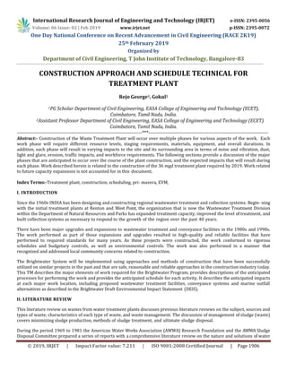 International Research Journal of Engineering and Technology (IRJET) e-ISSN: 2395-0056
Volume: 06 Issue: 02 | Feb 2019 www.irjet.net p-ISSN: 2395-0072
One Day National Conference on Recent Advancement in Civil Engineering (RACE 2K19)
25th February 2019
Organized by
Department of Civil Engineering, T John Institute of Technology, Bangalore-83
© 2019, IRJET | Impact Factor value: 7.211 | ISO 9001:2008 Certified Journal | Page 1906
CONSTRUCTION APPROACH AND SCHEDULE TECHNICAL FOR
TREATMENT PLANT
Rejo George1, Gokul2
1PG Scholar Department of Civil Engineering, EASA College of Engineering and Technology (ECET),
Coimbatore, Tamil Nadu, India.
2Assistant Professor Department of Civil Engineering, EASA College of Engineering and Technology (ECET)
Coimbatore, Tamil Nadu, India.
-------------------------------------------------------------------------***----------------------------------------------------------------------
Abstract:- Construction of the Waste Treatment Plant will occur over multiple phases for various aspects of the work. Each
work phase will require different resource levels, staging requirements, materials, equipment, and overall durations. In
addition, each phase will result in varying impacts to the site and its surrounding area in terms of noise and vibration, dust,
light and glare, erosion, traffic impacts, and workforce requirements. The following sections provide a discussion of the major
phases that are anticipated to occur over the course of the plant construction, and the expected impacts that will result during
each phase. Work described herein is related to the construction of the 36 mgd treatment plant required by 2019. Work related
to future capacity expansions is not accounted for in this document.
Index Terms:-Treatment plant, construction, scheduling, pri- mavera, EVM,
I. INTRODUCTION
Since the 1960s INDIA has been designing and constructing regional wastewater treatment and collection systems. Begin- ning
with the initial treatment plants at Renton and West Point, the organization that is now the Wastewater Treatment Division
within the Department of Natural Resources and Parks has expanded treatment capacity, improved the level of treatment, and
built collection systems as necessary to respond to the growth of the region over the past 40 years.
There have been major upgrades and expansions to wastewater treatment and conveyance facilities in the 1980s and 1990s.
The work performed as part of those expansions and upgrades resulted in high-quality and reliable facilities that have
performed to required standards for many years. As these projects were constructed, the work conformed to rigorous
schedules and budgetary controls, as well as environmental controls. The work was also performed in a manner that
recognized and addressed local community concerns related to construction.
The Brightwater System will be implemented using approaches and methods of construction that have been successfully
utilized on similar projects in the past and that are safe, reasonable and reliable approaches in the construction industry today.
This TM describes the major elements of work required for the Brightwater Program, provides descriptions of the anticipated
processes for performing the work and provides the anticipated schedule for each activity. It describes the anticipated impacts
at each major work location, including proposed wastewater treatment facilities, conveyance systems and marine outfall
alternatives as described in the Brightwater Draft Environmental Impact Statement (DEIS).
II. LITERATURE REVIEW
This literature review on wastes from water treatment plants discusses previous literature reviews on the subject, sources and
types of waste, characteristics of each type of waste, and waste management. The discussion of management of sludge (waste)
covers minimizing sludge production, methods of sludge treatment, and ultimate sludge disposal.
During the period 1969 to 1981 the American Water Works Association (AWWA) Research Foundation and the AWWA Sludge
Disposal Committee prepared a series of reports with a comprehensive literature review on the nature and solutions of water
 