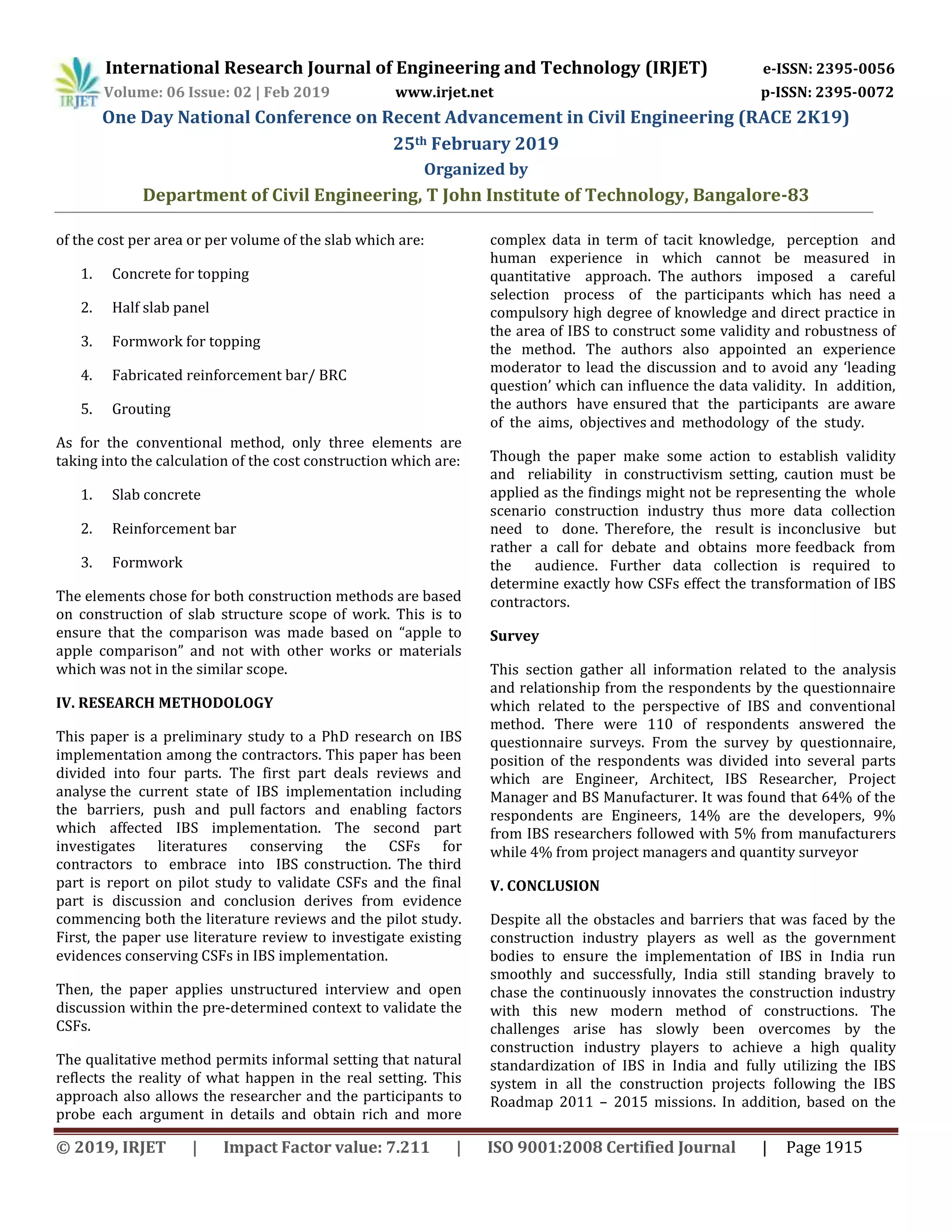 International Research Journal of Engineering and Technology (IRJET) e-ISSN: 2395-0056
Volume: 06 Issue: 02 | Feb 2019 www.irjet.net p-ISSN: 2395-0072
One Day National Conference on Recent Advancement in Civil Engineering (RACE 2K19)
25th February 2019
Organized by
Department of Civil Engineering, T John Institute of Technology, Bangalore-83
© 2019, IRJET | Impact Factor value: 7.211 | ISO 9001:2008 Certified Journal | Page 1915
of the cost per area or per volume of the slab which are:
1. Concrete for topping
2. Half slab panel
3. Formwork for topping
4. Fabricated reinforcement bar/ BRC
5. Grouting
As for the conventional method, only three elements are
taking into the calculation of the cost construction which are:
1. Slab concrete
2. Reinforcement bar
3. Formwork
The elements chose for both construction methods are based
on construction of slab structure scope of work. This is to
ensure that the comparison was made based on “apple to
apple comparison” and not with other works or materials
which was not in the similar scope.
IV. RESEARCH METHODOLOGY
This paper is a preliminary study to a PhD research on IBS
implementation among the contractors. This paper has been
divided into four parts. The first part deals reviews and
analyse the current state of IBS implementation including
the barriers, push and pull factors and enabling factors
which affected IBS implementation. The second part
investigates literatures conserving the CSFs for
contractors to embrace into IBS construction. The third
part is report on pilot study to validate CSFs and the final
part is discussion and conclusion derives from evidence
commencing both the literature reviews and the pilot study.
First, the paper use literature review to investigate existing
evidences conserving CSFs in IBS implementation.
Then, the paper applies unstructured interview and open
discussion within the pre-determined context to validate the
CSFs.
The qualitative method permits informal setting that natural
reflects the reality of what happen in the real setting. This
approach also allows the researcher and the participants to
probe each argument in details and obtain rich and more
complex data in term of tacit knowledge, perception and
human experience in which cannot be measured in
quantitative approach. The authors imposed a careful
selection process of the participants which has need a
compulsory high degree of knowledge and direct practice in
the area of IBS to construct some validity and robustness of
the method. The authors also appointed an experience
moderator to lead the discussion and to avoid any ‘leading
question’ which can influence the data validity. In addition,
the authors have ensured that the participants are aware
of the aims, objectives and methodology of the study.
Though the paper make some action to establish validity
and reliability in constructivism setting, caution must be
applied as the findings might not be representing the whole
scenario construction industry thus more data collection
need to done. Therefore, the result is inconclusive but
rather a call for debate and obtains more feedback from
the audience. Further data collection is required to
determine exactly how CSFs effect the transformation of IBS
contractors.
Survey
This section gather all information related to the analysis
and relationship from the respondents by the questionnaire
which related to the perspective of IBS and conventional
method. There were 110 of respondents answered the
questionnaire surveys. From the survey by questionnaire,
position of the respondents was divided into several parts
which are Engineer, Architect, IBS Researcher, Project
Manager and BS Manufacturer. It was found that 64% of the
respondents are Engineers, 14% are the developers, 9%
from IBS researchers followed with 5% from manufacturers
while 4% from project managers and quantity surveyor
V. CONCLUSION
Despite all the obstacles and barriers that was faced by the
construction industry players as well as the government
bodies to ensure the implementation of IBS in India run
smoothly and successfully, India still standing bravely to
chase the continuously innovates the construction industry
with this new modern method of constructions. The
challenges arise has slowly been overcomes by the
construction industry players to achieve a high quality
standardization of IBS in India and fully utilizing the IBS
system in all the construction projects following the IBS
Roadmap 2011 – 2015 missions. In addition, based on the
 