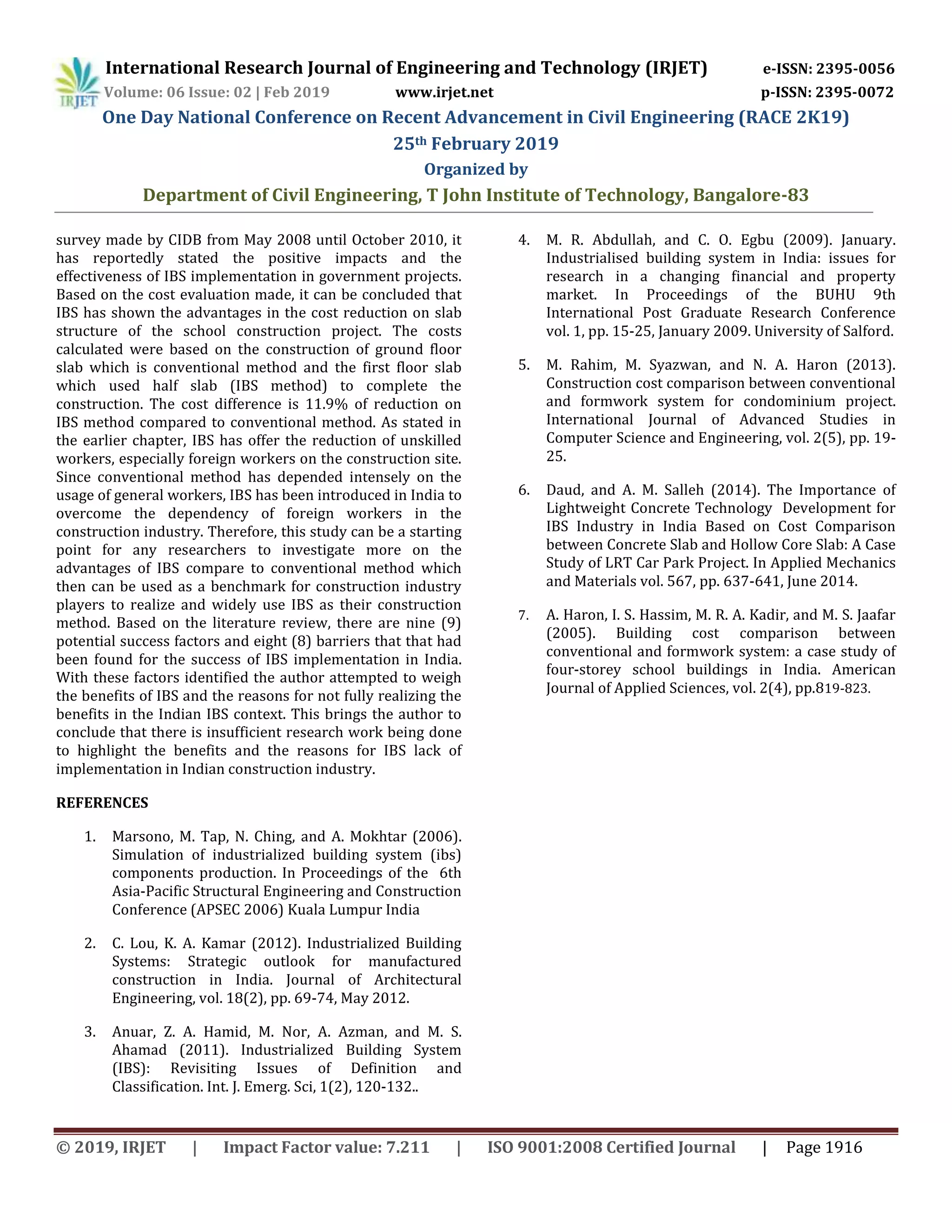 International Research Journal of Engineering and Technology (IRJET) e-ISSN: 2395-0056
Volume: 06 Issue: 02 | Feb 2019 www.irjet.net p-ISSN: 2395-0072
One Day National Conference on Recent Advancement in Civil Engineering (RACE 2K19)
25th February 2019
Organized by
Department of Civil Engineering, T John Institute of Technology, Bangalore-83
© 2019, IRJET | Impact Factor value: 7.211 | ISO 9001:2008 Certified Journal | Page 1916
survey made by CIDB from May 2008 until October 2010, it
has reportedly stated the positive impacts and the
effectiveness of IBS implementation in government projects.
Based on the cost evaluation made, it can be concluded that
IBS has shown the advantages in the cost reduction on slab
structure of the school construction project. The costs
calculated were based on the construction of ground floor
slab which is conventional method and the first floor slab
which used half slab (IBS method) to complete the
construction. The cost difference is 11.9% of reduction on
IBS method compared to conventional method. As stated in
the earlier chapter, IBS has offer the reduction of unskilled
workers, especially foreign workers on the construction site.
Since conventional method has depended intensely on the
usage of general workers, IBS has been introduced in India to
overcome the dependency of foreign workers in the
construction industry. Therefore, this study can be a starting
point for any researchers to investigate more on the
advantages of IBS compare to conventional method which
then can be used as a benchmark for construction industry
players to realize and widely use IBS as their construction
method. Based on the literature review, there are nine (9)
potential success factors and eight (8) barriers that that had
been found for the success of IBS implementation in India.
With these factors identified the author attempted to weigh
the benefits of IBS and the reasons for not fully realizing the
benefits in the Indian IBS context. This brings the author to
conclude that there is insufficient research work being done
to highlight the benefits and the reasons for IBS lack of
implementation in Indian construction industry.
REFERENCES
1. Marsono, M. Tap, N. Ching, and A. Mokhtar (2006).
Simulation of industrialized building system (ibs)
components production. In Proceedings of the 6th
Asia-Pacific Structural Engineering and Construction
Conference (APSEC 2006) Kuala Lumpur India
2. C. Lou, K. A. Kamar (2012). Industrialized Building
Systems: Strategic outlook for manufactured
construction in India. Journal of Architectural
Engineering, vol. 18(2), pp. 69-74, May 2012.
3. Anuar, Z. A. Hamid, M. Nor, A. Azman, and M. S.
Ahamad (2011). Industrialized Building System
(IBS): Revisiting Issues of Definition and
Classification. Int. J. Emerg. Sci, 1(2), 120-132..
4. M. R. Abdullah, and C. O. Egbu (2009). January.
Industrialised building system in India: issues for
research in a changing financial and property
market. In Proceedings of the BUHU 9th
International Post Graduate Research Conference
vol. 1, pp. 15-25, January 2009. University of Salford.
5. M. Rahim, M. Syazwan, and N. A. Haron (2013).
Construction cost comparison between conventional
and formwork system for condominium project.
International Journal of Advanced Studies in
Computer Science and Engineering, vol. 2(5), pp. 19-
25.
6. Daud, and A. M. Salleh (2014). The Importance of
Lightweight Concrete Technology Development for
IBS Industry in India Based on Cost Comparison
between Concrete Slab and Hollow Core Slab: A Case
Study of LRT Car Park Project. In Applied Mechanics
and Materials vol. 567, pp. 637-641, June 2014.
7. A. Haron, I. S. Hassim, M. R. A. Kadir, and M. S. Jaafar
(2005). Building cost comparison between
conventional and formwork system: a case study of
four-storey school buildings in India. American
Journal of Applied Sciences, vol. 2(4), pp.819-823.
 