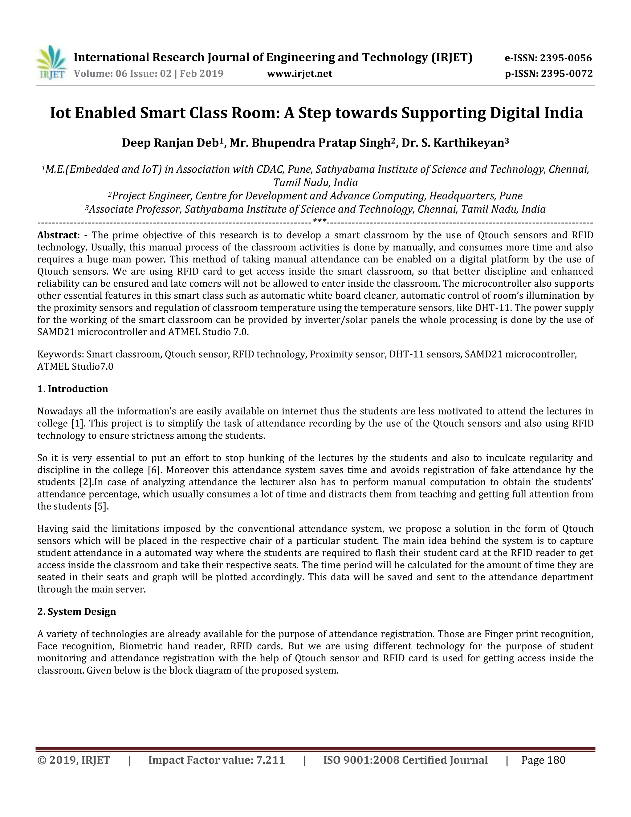 International Research Journal of Engineering and Technology (IRJET) e-ISSN: 2395-0056
Volume: 06 Issue: 02 | Feb 2019 www.irjet.net p-ISSN: 2395-0072
© 2019, IRJET | Impact Factor value: 7.211 | ISO 9001:2008 Certified Journal | Page 180
Iot Enabled Smart Class Room: A Step towards Supporting Digital India
Deep Ranjan Deb1, Mr. Bhupendra Pratap Singh2, Dr. S. Karthikeyan3
1M.E.(Embedded and IoT) in Association with CDAC, Pune, Sathyabama Institute of Science and Technology, Chennai,
Tamil Nadu, India
2Project Engineer, Centre for Development and Advance Computing, Headquarters, Pune
3Associate Professor, Sathyabama Institute of Science and Technology, Chennai, Tamil Nadu, India
----------------------------------------------------------------------------***--------------------------------------------------------------------------
Abstract: - The prime objective of this research is to develop a smart classroom by the use of Qtouch sensors and RFID
technology. Usually, this manual process of the classroom activities is done by manually, and consumes more time and also
requires a huge man power. This method of taking manual attendance can be enabled on a digital platform by the use of
Qtouch sensors. We are using RFID card to get access inside the smart classroom, so that better discipline and enhanced
reliability can be ensured and late comers will not be allowed to enter inside the classroom. The microcontroller also supports
other essential features in this smart class such as automatic white board cleaner, automatic control of room’s illumination by
the proximity sensors and regulation of classroom temperature using the temperature sensors, like DHT-11. The power supply
for the working of the smart classroom can be provided by inverter/solar panels the whole processing is done by the use of
SAMD21 microcontroller and ATMEL Studio 7.0.
Keywords: Smart classroom, Qtouch sensor, RFID technology, Proximity sensor, DHT-11 sensors, SAMD21 microcontroller,
ATMEL Studio7.0
1. Introduction
Nowadays all the information’s are easily available on internet thus the students are less motivated to attend the lectures in
college [1]. This project is to simplify the task of attendance recording by the use of the Qtouch sensors and also using RFID
technology to ensure strictness among the students.
So it is very essential to put an effort to stop bunking of the lectures by the students and also to inculcate regularity and
discipline in the college [6]. Moreover this attendance system saves time and avoids registration of fake attendance by the
students [2].In case of analyzing attendance the lecturer also has to perform manual computation to obtain the students’
attendance percentage, which usually consumes a lot of time and distracts them from teaching and getting full attention from
the students [5].
Having said the limitations imposed by the conventional attendance system, we propose a solution in the form of Qtouch
sensors which will be placed in the respective chair of a particular student. The main idea behind the system is to capture
student attendance in a automated way where the students are required to flash their student card at the RFID reader to get
access inside the classroom and take their respective seats. The time period will be calculated for the amount of time they are
seated in their seats and graph will be plotted accordingly. This data will be saved and sent to the attendance department
through the main server.
2. System Design
A variety of technologies are already available for the purpose of attendance registration. Those are Finger print recognition,
Face recognition, Biometric hand reader, RFID cards. But we are using different technology for the purpose of student
monitoring and attendance registration with the help of Qtouch sensor and RFID card is used for getting access inside the
classroom. Given below is the block diagram of the proposed system.
 