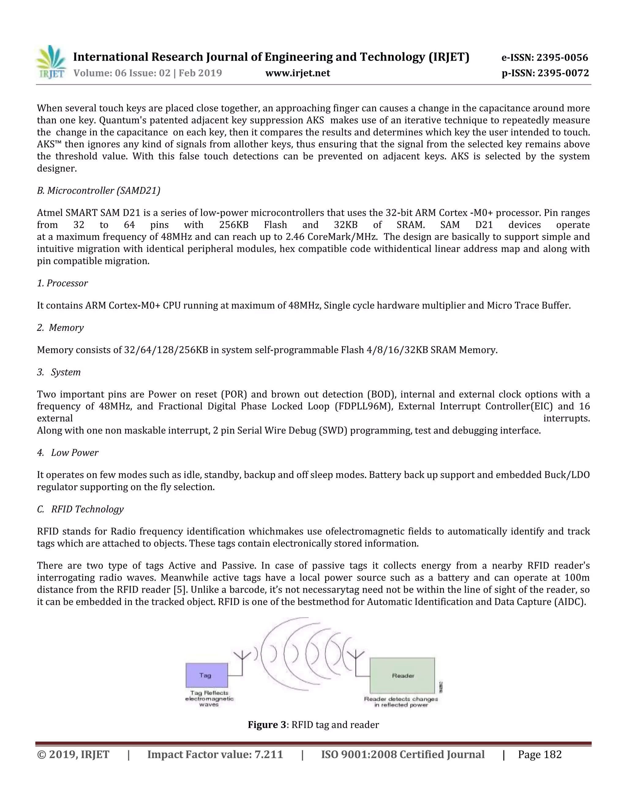 International Research Journal of Engineering and Technology (IRJET) e-ISSN: 2395-0056
Volume: 06 Issue: 02 | Feb 2019 www.irjet.net p-ISSN: 2395-0072
© 2019, IRJET | Impact Factor value: 7.211 | ISO 9001:2008 Certified Journal | Page 182
When several touch keys are placed close together, an approaching finger can causes a change in the capacitance around more
than one key. Quantum's patented adjacent key suppression AKS makes use of an iterative technique to repeatedly measure
the change in the capacitance on each key, then it compares the results and determines which key the user intended to touch.
AKS™ then ignores any kind of signals from allother keys, thus ensuring that the signal from the selected key remains above
the threshold value. With this false touch detections can be prevented on adjacent keys. AKS is selected by the system
designer.
B. Microcontroller (SAMD21)
Atmel SMART SAM D21 is a series of low-power microcontrollers that uses the 32-bit ARM Cortex -M0+ processor. Pin ranges
from 32 to 64 pins with 256KB Flash and 32KB of SRAM. SAM D21 devices operate
at a maximum frequency of 48MHz and can reach up to 2.46 CoreMark/MHz. The design are basically to support simple and
intuitive migration with identical peripheral modules, hex compatible code withidentical linear address map and along with
pin compatible migration.
1. Processor
It contains ARM Cortex-M0+ CPU running at maximum of 48MHz, Single cycle hardware multiplier and Micro Trace Buffer.
2. Memory
Memory consists of 32/64/128/256KB in system self-programmable Flash 4/8/16/32KB SRAM Memory.
3. System
Two important pins are Power on reset (POR) and brown out detection (BOD), internal and external clock options with a
frequency of 48MHz, and Fractional Digital Phase Locked Loop (FDPLL96M), External Interrupt Controller(EIC) and 16
external interrupts.
Along with one non maskable interrupt, 2 pin Serial Wire Debug (SWD) programming, test and debugging interface.
4. Low Power
It operates on few modes such as idle, standby, backup and off sleep modes. Battery back up support and embedded Buck/LDO
regulator supporting on the fly selection.
C. RFID Technology
RFID stands for Radio frequency identification whichmakes use ofelectromagnetic fields to automatically identify and track
tags which are attached to objects. These tags contain electronically stored information.
There are two type of tags Active and Passive. In case of passive tags it collects energy from a nearby RFID reader's
interrogating radio waves. Meanwhile active tags have a local power source such as a battery and can operate at 100m
distance from the RFID reader [5]. Unlike a barcode, it’s not necessarytag need not be within the line of sight of the reader, so
it can be embedded in the tracked object. RFID is one of the bestmethod for Automatic Identification and Data Capture (AIDC).
Figure 3: RFID tag and reader
 