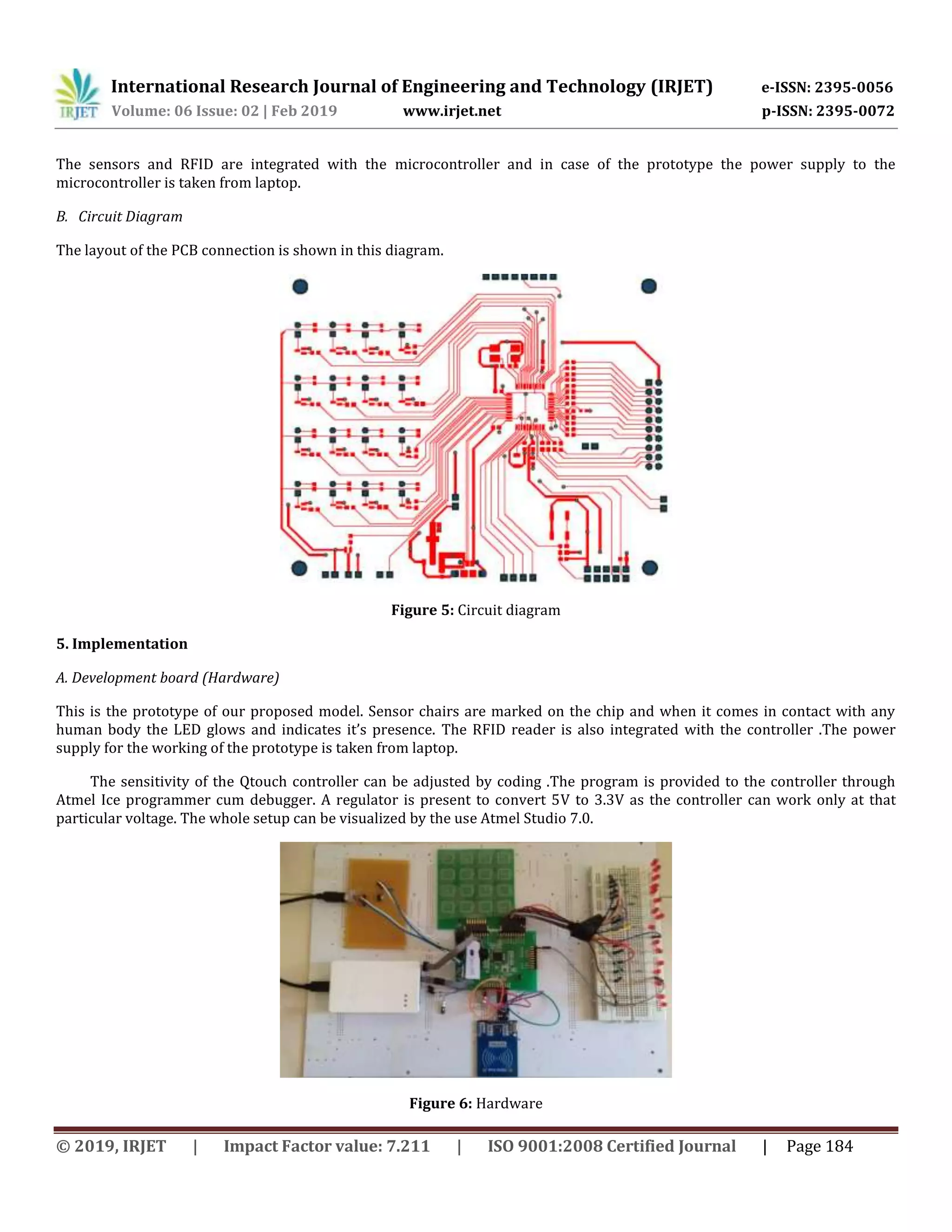 International Research Journal of Engineering and Technology (IRJET) e-ISSN: 2395-0056
Volume: 06 Issue: 02 | Feb 2019 www.irjet.net p-ISSN: 2395-0072
© 2019, IRJET | Impact Factor value: 7.211 | ISO 9001:2008 Certified Journal | Page 184
The sensors and RFID are integrated with the microcontroller and in case of the prototype the power supply to the
microcontroller is taken from laptop.
B. Circuit Diagram
The layout of the PCB connection is shown in this diagram.
Figure 5: Circuit diagram
5. Implementation
A. Development board (Hardware)
This is the prototype of our proposed model. Sensor chairs are marked on the chip and when it comes in contact with any
human body the LED glows and indicates it’s presence. The RFID reader is also integrated with the controller .The power
supply for the working of the prototype is taken from laptop.
The sensitivity of the Qtouch controller can be adjusted by coding .The program is provided to the controller through
Atmel Ice programmer cum debugger. A regulator is present to convert 5V to 3.3V as the controller can work only at that
particular voltage. The whole setup can be visualized by the use Atmel Studio 7.0.
Figure 6: Hardware
 