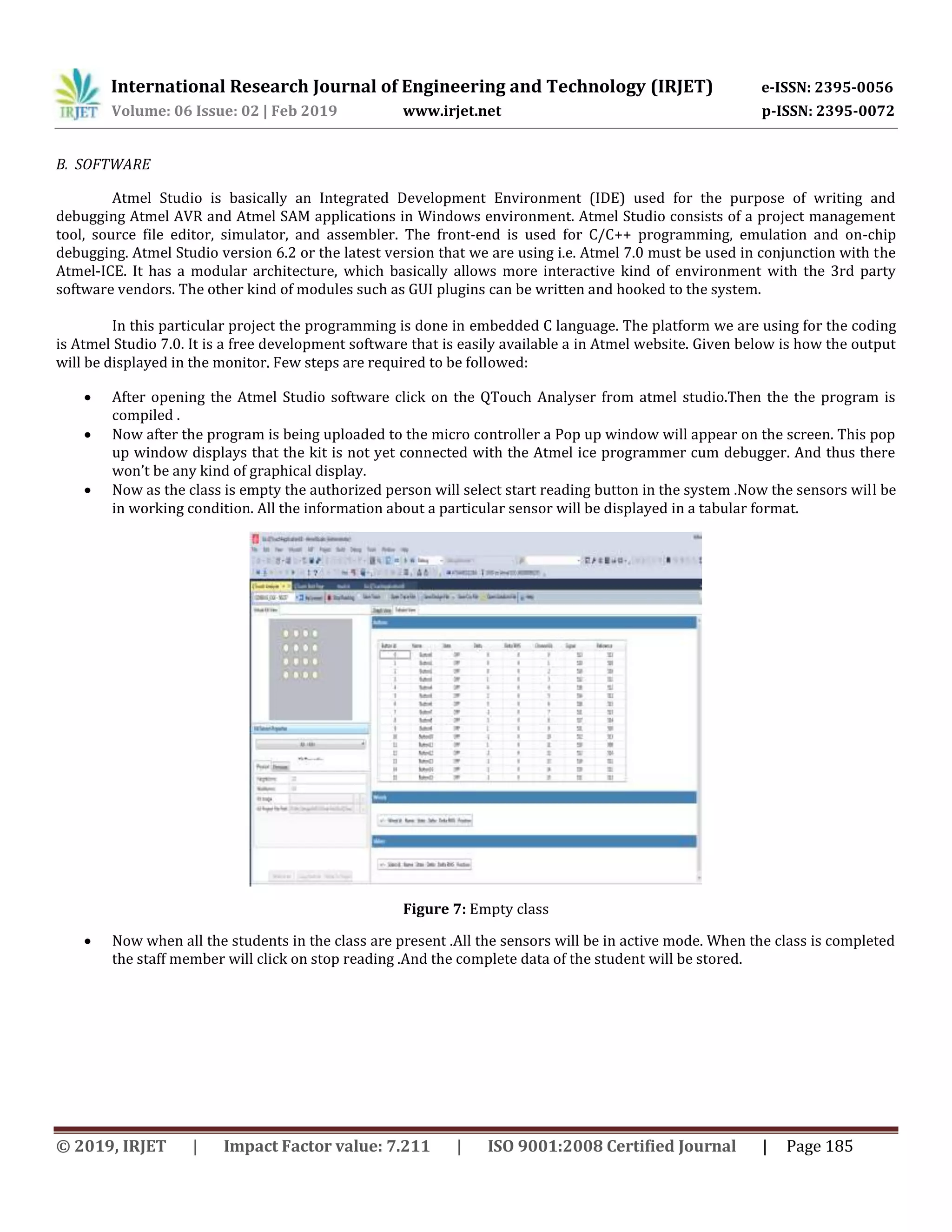 International Research Journal of Engineering and Technology (IRJET) e-ISSN: 2395-0056
Volume: 06 Issue: 02 | Feb 2019 www.irjet.net p-ISSN: 2395-0072
© 2019, IRJET | Impact Factor value: 7.211 | ISO 9001:2008 Certified Journal | Page 185
B. SOFTWARE
Atmel Studio is basically an Integrated Development Environment (IDE) used for the purpose of writing and
debugging Atmel AVR and Atmel SAM applications in Windows environment. Atmel Studio consists of a project management
tool, source file editor, simulator, and assembler. The front-end is used for C/C++ programming, emulation and on-chip
debugging. Atmel Studio version 6.2 or the latest version that we are using i.e. Atmel 7.0 must be used in conjunction with the
Atmel-ICE. It has a modular architecture, which basically allows more interactive kind of environment with the 3rd party
software vendors. The other kind of modules such as GUI plugins can be written and hooked to the system.
In this particular project the programming is done in embedded C language. The platform we are using for the coding
is Atmel Studio 7.0. It is a free development software that is easily available a in Atmel website. Given below is how the output
will be displayed in the monitor. Few steps are required to be followed:
 After opening the Atmel Studio software click on the QTouch Analyser from atmel studio.Then the the program is
compiled .
 Now after the program is being uploaded to the micro controller a Pop up window will appear on the screen. This pop
up window displays that the kit is not yet connected with the Atmel ice programmer cum debugger. And thus there
won’t be any kind of graphical display.
 Now as the class is empty the authorized person will select start reading button in the system .Now the sensors will be
in working condition. All the information about a particular sensor will be displayed in a tabular format.
Figure 7: Empty class
 Now when all the students in the class are present .All the sensors will be in active mode. When the class is completed
the staff member will click on stop reading .And the complete data of the student will be stored.
 