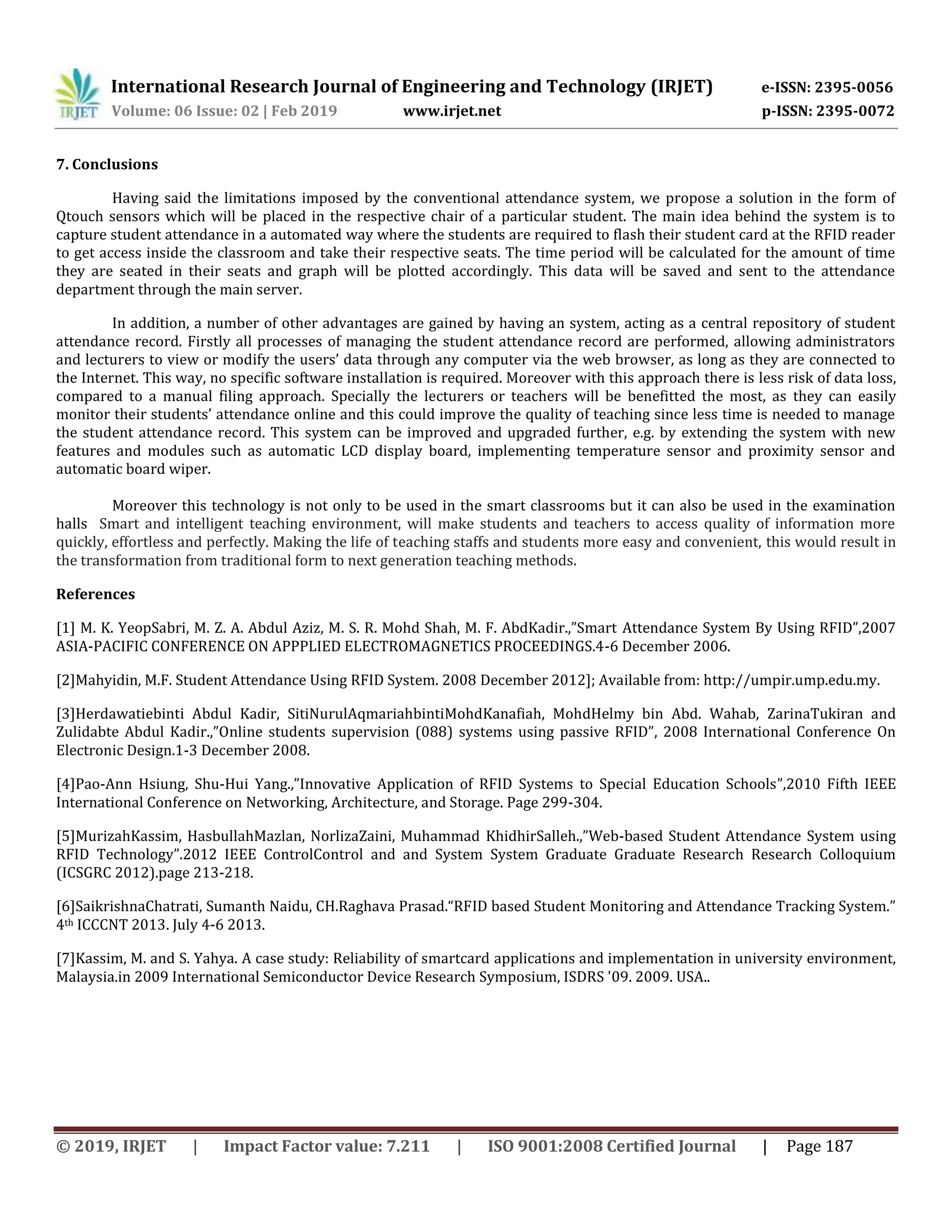 International Research Journal of Engineering and Technology (IRJET) e-ISSN: 2395-0056
Volume: 06 Issue: 02 | Feb 2019 www.irjet.net p-ISSN: 2395-0072
© 2019, IRJET | Impact Factor value: 7.211 | ISO 9001:2008 Certified Journal | Page 187
7. Conclusions
Having said the limitations imposed by the conventional attendance system, we propose a solution in the form of
Qtouch sensors which will be placed in the respective chair of a particular student. The main idea behind the system is to
capture student attendance in a automated way where the students are required to flash their student card at the RFID reader
to get access inside the classroom and take their respective seats. The time period will be calculated for the amount of time
they are seated in their seats and graph will be plotted accordingly. This data will be saved and sent to the attendance
department through the main server.
In addition, a number of other advantages are gained by having an system, acting as a central repository of student
attendance record. Firstly all processes of managing the student attendance record are performed, allowing administrators
and lecturers to view or modify the users’ data through any computer via the web browser, as long as they are connected to
the Internet. This way, no specific software installation is required. Moreover with this approach there is less risk of data loss,
compared to a manual filing approach. Specially the lecturers or teachers will be benefitted the most, as they can easily
monitor their students’ attendance online and this could improve the quality of teaching since less time is needed to manage
the student attendance record. This system can be improved and upgraded further, e.g. by extending the system with new
features and modules such as automatic LCD display board, implementing temperature sensor and proximity sensor and
automatic board wiper.
Moreover this technology is not only to be used in the smart classrooms but it can also be used in the examination
halls Smart and intelligent teaching environment, will make students and teachers to access quality of information more
quickly, effortless and perfectly. Making the life of teaching staffs and students more easy and convenient, this would result in
the transformation from traditional form to next generation teaching methods.
References
[1] M. K. YeopSabri, M. Z. A. Abdul Aziz, M. S. R. Mohd Shah, M. F. AbdKadir.,”Smart Attendance System By Using RFID”,2007
ASIA-PACIFIC CONFERENCE ON APPPLIED ELECTROMAGNETICS PROCEEDINGS.4-6 December 2006.
[2]Mahyidin, M.F. Student Attendance Using RFID System. 2008 December 2012]; Available from: http://umpir.ump.edu.my.
[3]Herdawatiebinti Abdul Kadir, SitiNurulAqmariahbintiMohdKanafiah, MohdHelmy bin Abd. Wahab, ZarinaTukiran and
Zulidabte Abdul Kadir.,”Online students supervision (088) systems using passive RFID”, 2008 International Conference On
Electronic Design.1-3 December 2008.
[4]Pao-Ann Hsiung, Shu-Hui Yang.,”Innovative Application of RFID Systems to Special Education Schools”,2010 Fifth IEEE
International Conference on Networking, Architecture, and Storage. Page 299-304.
[5]MurizahKassim, HasbullahMazlan, NorlizaZaini, Muhammad KhidhirSalleh.,”Web-based Student Attendance System using
RFID Technology”.2012 IEEE ControlControl and and System System Graduate Graduate Research Research Colloquium
(ICSGRC 2012).page 213-218.
[6]SaikrishnaChatrati, Sumanth Naidu, CH.Raghava Prasad.“RFID based Student Monitoring and Attendance Tracking System.”
4th ICCCNT 2013. July 4-6 2013.
[7]Kassim, M. and S. Yahya. A case study: Reliability of smartcard applications and implementation in university environment,
Malaysia.in 2009 International Semiconductor Device Research Symposium, ISDRS '09. 2009. USA..
 