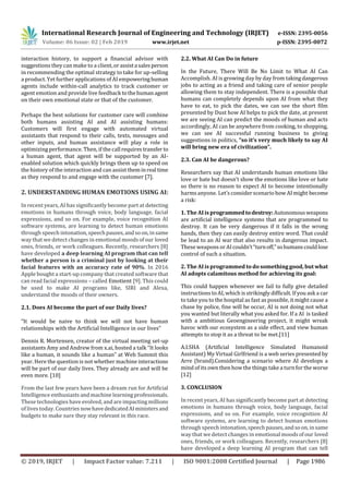 International Research Journal of Engineering and Technology (IRJET) e-ISSN: 2395-0056
Volume: 06 Issue: 02 | Feb 2019 www.irjet.net p-ISSN: 2395-0072
© 2019, IRJET | Impact Factor value: 7.211 | ISO 9001:2008 Certified Journal | Page 1986
interaction history, to support a financial advisor with
suggestions they can make to a client,orassista salesperson
in recommending the optimal strategy to take for up-selling
a product. Yet further applications of AI empoweringhuman
agents include within-call analytics to track customer or
agent emotion and provide live feedback tothehumanagent
on their own emotional state or that of the customer.
Perhaps the best solutions for customer care will combine
both humans assisting AI and AI assisting humans:
Customers will first engage with automated virtual
assistants that respond to their calls, texts, messages and
other inputs, and human assistance will play a role in
optimizing performance. Then, if the call requirestransfer to
a human agent, that agent will be supported by an AI-
enabled solution which quickly brings them up to speed on
the history of the interaction and can assist theminreal time
as they respond to and engage with the customer [7].
2. UNDERSTANDING HUMAN EMOTIONS USING AI:
In recent years, AI has significantly become part at detecting
emotions in humans through voice, body language, facial
expressions, and so on. For example, voice recognition AI
software systems, are learning to detect human emotions
through speech intonation,speechpauses,andsoon,insame
way that we detect changes in emotional moodsofour loved
ones, friends, or work colleagues. Recently, researchers [8]
have developed a deep learning AI program that can tell
whether a person is a criminal just by looking at their
facial features with an accuracy rate of 90%. In 2016
Apple bought a start-up company that created software that
can read facial expressions – called Emotient [9]. This could
be used to make AI programs like, SIRI and Alexa,
understand the moods of their owners.
2.1. Does AI become the part of our Daily lives?
“It would be naive to think we will not have human
relationships with the Artificial Intelligence in our lives”
Dennis R. Mortensen, creator of the virtual meeting set-up
assistants Amy and Andrew from x.ai, hosted a talk “It looks
like a human, it sounds like a human” at Web Summit this
year. Here the question is not whether machine interactions
will be part of our daily lives. They already are and will be
even more. [10]
From the last few years have been a dream run for Artificial
Intelligence enthusiasts andmachinelearning professionals.
These technologies have evolved, and are impacting millions
of lives today. Countries nowhavededicatedAIministersand
budgets to make sure they stay relevant in this race.
2.2. What AI Can Do in future
In the Future, There Will Be No Limit to What AI Can
Accomplish. AI is growing day by day from takingdangerous
jobs to acting as a friend and taking care of senior people
allowing them to stay independent. There is a possible that
humans can completely depends upon AI from what they
have to eat, to pick the dates, we can see the short film
presented by Dust how AI helps to pick the date, at present
we are seeing AI can predict the moods of human and acts
accordingly, AI can be anywhere from cooking, to shopping,
we can see AI successful running business to giving
suggestions in politics, “so it’s very much likely to say AI
will bring new era of civilization”.
2.3. Can AI be dangerous?
Researchers say that AI understands human emotions like
love or hate but doesn’t show the emotions like love or hate
so there is no reason to expect AI to become intentionally
harms anyone. Let’s considerscenario how AI might become
a risk:
1. The AI is programmedtodestroy:Autonomousweapons
are artificial intelligence systems that are programmed to
destroy. It can be very dangerous if it falls in the wrong
hands, then they can easily destroy entire word. That could
be lead to an AI war that also results in dangerous impact.
These weapons or AIcouldn’t“turnoff,”sohumanscouldlose
control of such a situation.
2. The AI is programmed to do something good, but what
AI adopts calamitous method for achieving its goal:
This could happen whenever we fail to fully give detailed
instructions to AI, which is strikingly difficult. If you ask a car
to take you to the hospital as fast as possible, it might cause a
chase by police, fine will be occur, AI is not doing not what
you wanted but literally what you asked for. If a AI is tasked
with a ambitious Geoengineering project, it might wreak
havoc with our ecosystem as a side effect, and view human
attempts to stop it as a threat to be met.[11]
A.I.SHA (Artificial Intelligence Simulated Humanoid
Assistant) My Virtual Girlfriend is a web series presented by
Arre (brand).Considering a scenario where AI develops a
mind of its own then how the things take a turnforthe worse
[12]
3. CONCLUSION
In recent years, AI has significantly become part at detecting
emotions in humans through voice, body language, facial
expressions, and so on. For example, voice recognition AI
software systems, are learning to detect human emotions
through speech intonation,speechpauses,andsoon, insame
way that we detect changes in emotional moodsofour loved
ones, friends, or work colleagues. Recently, researchers [8]
have developed a deep learning AI program that can tell
 