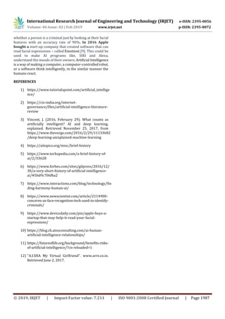 International Research Journal of Engineering and Technology (IRJET) e-ISSN: 2395-0056
Volume: 06 Issue: 02 | Feb 2019 www.irjet.net p-ISSN: 2395-0072
© 2019, IRJET | Impact Factor value: 7.211 | ISO 9001:2008 Certified Journal | Page 1987
whether a person is a criminal just by looking at their facial
features with an accuracy rate of 90%. In 2016 Apple
bought a start-up company that created software that can
read facial expressions – called Emotient [9]. This could be
used to make AI programs like, SIRI and Alexa,
understand the moods of their owners. Artificial Intelligence
is a way of making a computer, a computer-controlledrobot,
or a software think intelligently, in the similar manner the
humans react.
REFERENCES
1) https://www.tutorialspoint.com/artificial_intellige
nce/
2) https://cis-india.org/internet-
governance/files/artificial-intelligence-literature-
review
3) Vincent, J. (2016, February 29). What counts as
artificially intelligent? AI and deep learning,
explained. Retrieved November 25, 2017, from
https://www.theverge.com/2016/2/29/11133682
/deep-learning-aiexplained-machine-learning
4) https://aitopics.org/misc/brief-history
5) https://www.techopedia.com/a-brief-history-of-
ai/2/33628
6) https://www.forbes.com/sites/gilpress/2016/12/
30/a-very-short-history-of-artificial-intelligence-
ai/#5bd9c706fba2
7) https://www.interactions.com/blog/technology/fin
ding-harmony-human-ai/
8) https://www.newscientist.com/article/2114900-
concerns-as-face-recognition-tech-used-to-identify-
criminals/
9) https://www.devicedaily.com/pin/apple-buys-a-
startup-that-may-help-it-read-your-facial-
expressions/
10) https://blog.ch.atosconsulting.com/ai-human-
artificial-intelligence-relationships/
11) https://futureoflife.org/background/benefits-risks-
of-artificial-intelligence/?cn-reloaded=1
12) "A.I.SHA My Virtual Girlfriend". www.arre.co.in.
Retrieved June 2, 2017.
 
